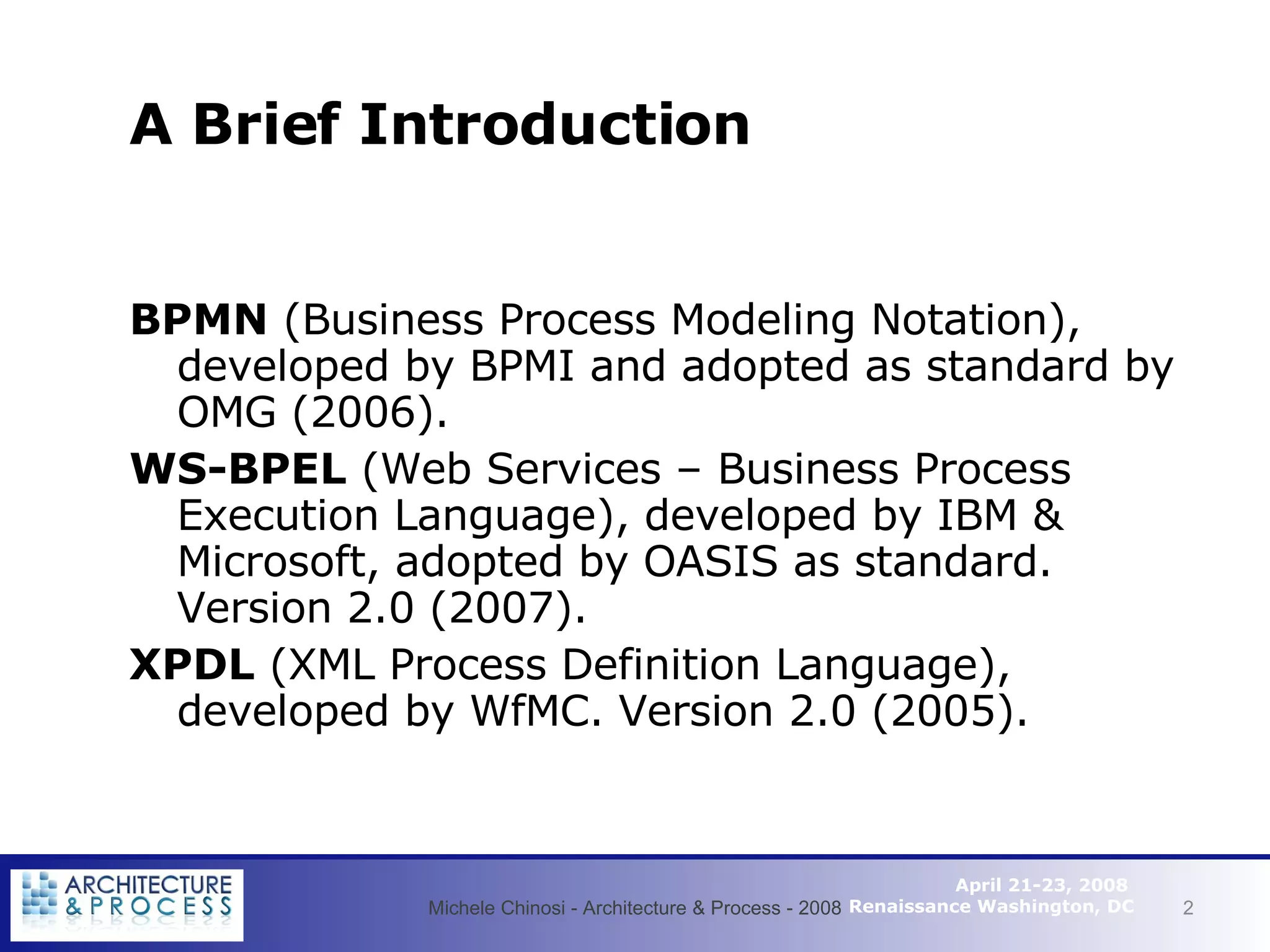 A  Brief   Introduction BPMN  (Business Process Modeling Notation), developed by BPMI and adopted as standard by OMG (2006). WS-BPEL  (Web Services – Business Process Execution Language), developed by IBM & Microsoft, adopted by OASIS as standard. Version 2.0 (2007). XPDL  (XML Process Definition Language), developed by WfMC. Version 2.0 (2005). Michele Chinosi - Architecture & Process - 2008 