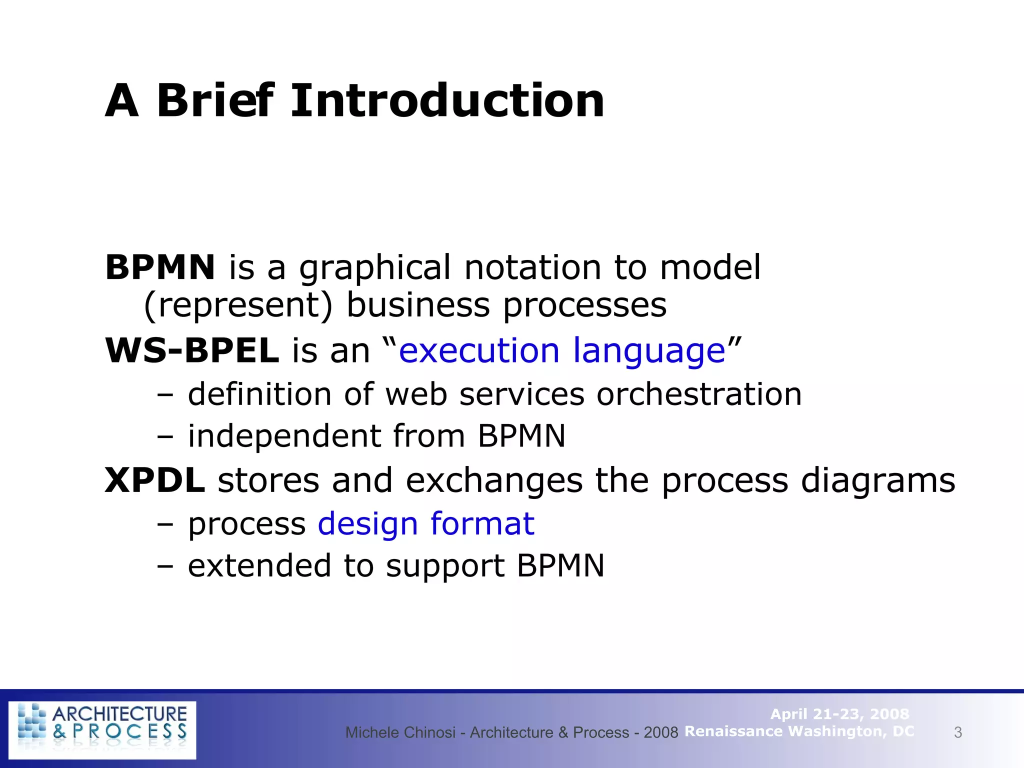 A Brief Introduction BPMN  is a graphical notation to model (represent) business processes WS-BPEL  is an “ execution language ” definition of web services orchestration independent from BPMN XPDL  stores and exchanges the process diagrams process  design format extended to support BPMN Michele Chinosi - Architecture & Process - 2008 