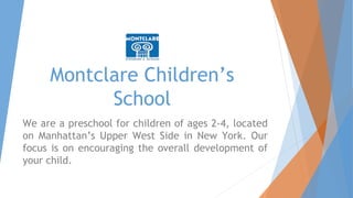 Montclare Children’s
School
We are a preschool for children of ages 2-4, located
on Manhattan’s Upper West Side in New York. Our
focus is on encouraging the overall development of
your child.
 