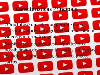 Características Principais 
O YouTube é um site que permite que os 
seus utilizadores carreguem e compartilhem 
vídeos em formato digital . 
É o site mais popular deste tipo devido à 
possibilidade de apresentar várias categorias 
de vídeos, como musica, desporto, jogos, 
carros… 
 