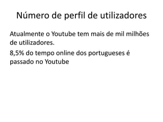 Número de perfil de utilizadores 
Atualmente o Youtube tem mais de mil milhões 
de utilizadores. 
8,5% do tempo online dos portugueses é 
passado no Youtube 
 