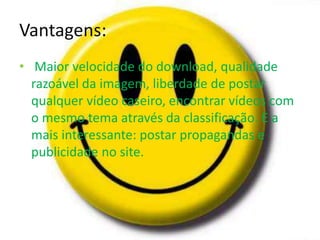 Vantagens: 
• Maior velocidade do download, qualidade 
razoável da imagem, liberdade de postar 
qualquer vídeo caseiro, encontrar vídeos com 
o mesmo tema através da classificação. E a 
mais interessante: postar propagandas e 
publicidade no site. 
 