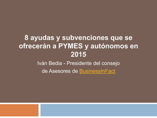 8 ayudas y subvenciones que se
ofrecerán a PYMES y autónomos en
2015
Iván Bedia - Presidente del consejo
de Asesores de BusinessInFact
 