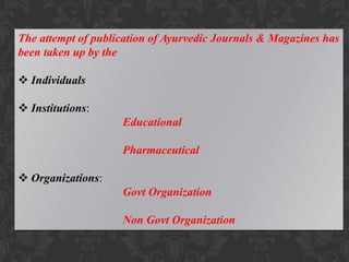 The attempt of publication of Ayurvedic Journals & Magazines has
been taken up by the
 Individuals
 Institutions:
Educational
Pharmaceutical
 Organizations:
Govt Organization
Non Govt Organization
 