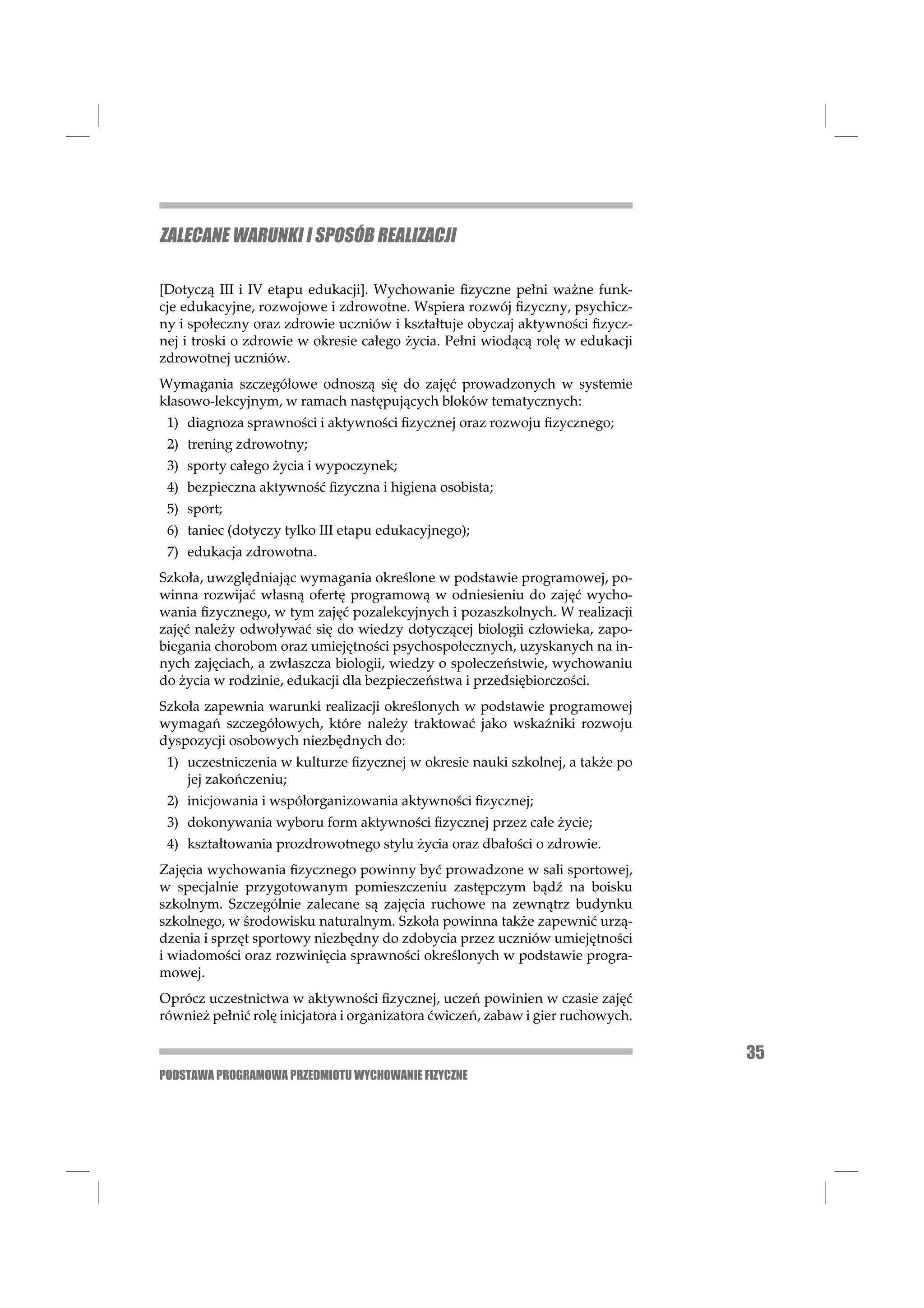 ZALECANE WARUNKI I SPOSÓB REALIZACJI

[Dotyczą III i IV etapu edukacji]. Wychowanie ﬁzyczne pełni ważne funk-
cje edukacyjne, rozwojowe i zdrowotne. Wspiera rozwój ﬁzyczny, psychicz-
ny i społeczny oraz zdrowie uczniów i kształtuje obyczaj aktywności ﬁzycz-
nej i troski o zdrowie w okresie całego życia. Pełni wiodącą rolę w edukacji
zdrowotnej uczniów.
Wymagania szczegółowe odnoszą się do zajęć prowadzonych w systemie
klasowo-lekcyjnym, w ramach następujących bloków tematycznych:
 1) diagnoza sprawności i aktywności ﬁzycznej oraz rozwoju ﬁzycznego;
 2) trening zdrowotny;
 3) sporty całego życia i wypoczynek;
 4) bezpieczna aktywność ﬁzyczna i higiena osobista;
 5) sport;
 6) taniec (dotyczy tylko III etapu edukacyjnego);
 7) edukacja zdrowotna.
Szkoła, uwzględniając wymagania określone w podstawie programowej, po-
winna rozwijać własną ofertę programową w odniesieniu do zajęć wycho-
wania ﬁzycznego, w tym zajęć pozalekcyjnych i pozaszkolnych. W realizacji
zajęć należy odwoływać się do wiedzy dotyczącej biologii człowieka, zapo-
biegania chorobom oraz umiejętności psychospołecznych, uzyskanych na in-
nych zajęciach, a zwłaszcza biologii, wiedzy o społeczeństwie, wychowaniu
do życia w rodzinie, edukacji dla bezpieczeństwa i przedsiębiorczości.
Szkoła zapewnia warunki realizacji określonych w podstawie programowej
wymagań szczegółowych, które należy traktować jako wskaźniki rozwoju
dyspozycji osobowych niezbędnych do:
 1) uczestniczenia w kulturze ﬁzycznej w okresie nauki szkolnej, a także po
    jej zakończeniu;
 2) inicjowania i współorganizowania aktywności ﬁzycznej;
 3) dokonywania wyboru form aktywności ﬁzycznej przez całe życie;
 4) kształtowania prozdrowotnego stylu życia oraz dbałości o zdrowie.
Zajęcia wychowania ﬁzycznego powinny być prowadzone w sali sportowej,
w specjalnie przygotowanym pomieszczeniu zastępczym bądź na boisku
szkolnym. Szczególnie zalecane są zajęcia ruchowe na zewnątrz budynku
szkolnego, w środowisku naturalnym. Szkoła powinna także zapewnić urzą-
dzenia i sprzęt sportowy niezbędny do zdobycia przez uczniów umiejętności
i wiadomości oraz rozwinięcia sprawności określonych w podstawie progra-
mowej.
Oprócz uczestnictwa w aktywności ﬁzycznej, uczeń powinien w czasie zajęć
również pełnić rolę inicjatora i organizatora ćwiczeń, zabaw i gier ruchowych.

                                                                                 35
PODSTAWA PROGRAMOWA PRZEDMIOTU WYCHOWANIE FIZYCZNE
 