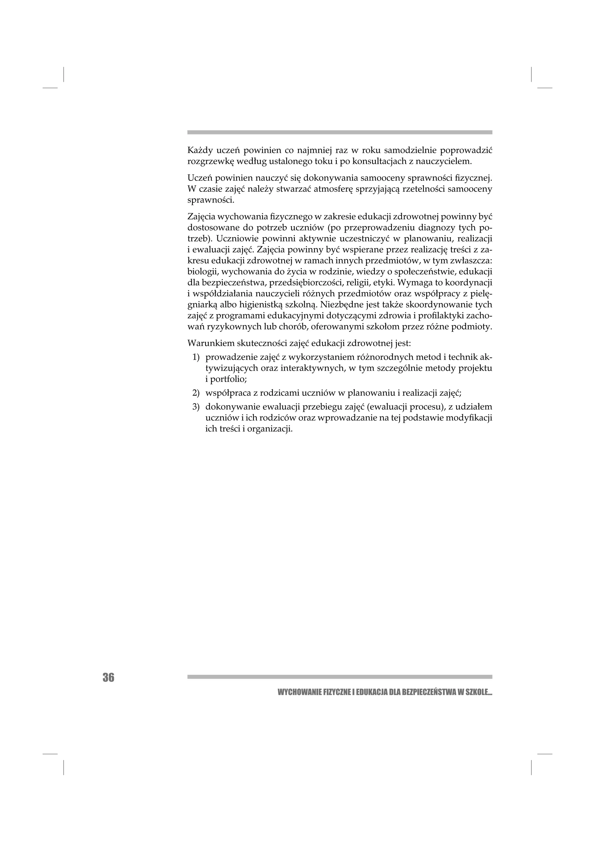 Każdy uczeń powinien co najmniej raz w roku samodzielnie poprowadzić
     rozgrzewkę według ustalonego toku i po konsultacjach z nauczycielem.
     Uczeń powinien nauczyć się dokonywania samooceny sprawności ﬁzycznej.
     W czasie zajęć należy stwarzać atmosferę sprzyjającą rzetelności samooceny
     sprawności.
     Zajęcia wychowania ﬁzycznego w zakresie edukacji zdrowotnej powinny być
     dostosowane do potrzeb uczniów (po przeprowadzeniu diagnozy tych po-
     trzeb). Uczniowie powinni aktywnie uczestniczyć w planowaniu, realizacji
     i ewaluacji zajęć. Zajęcia powinny być wspierane przez realizację treści z za-
     kresu edukacji zdrowotnej w ramach innych przedmiotów, w tym zwłaszcza:
     biologii, wychowania do życia w rodzinie, wiedzy o społeczeństwie, edukacji
     dla bezpieczeństwa, przedsiębiorczości, religii, etyki. Wymaga to koordynacji
     i współdziałania nauczycieli różnych przedmiotów oraz współpracy z pielę-
     gniarką albo higienistką szkolną. Niezbędne jest także skoordynowanie tych
     zajęć z programami edukacyjnymi dotyczącymi zdrowia i proﬁlaktyki zacho-
     wań ryzykownych lub chorób, oferowanymi szkołom przez różne podmioty.
     Warunkiem skuteczności zajęć edukacji zdrowotnej jest:
      1) prowadzenie zajęć z wykorzystaniem różnorodnych metod i technik ak-
         tywizujących oraz interaktywnych, w tym szczególnie metody projektu
         i portfolio;
      2) współpraca z rodzicami uczniów w planowaniu i realizacji zajęć;
      3) dokonywanie ewaluacji przebiegu zajęć (ewaluacji procesu), z udziałem
         uczniów i ich rodziców oraz wprowadzanie na tej podstawie modyﬁkacji
         ich treści i organizacji.




36
                            WYCHOWANIE FIZYCZNE I EDUKACJA DLA BEZPIECZEŃSTWA W SZKOLE...
 