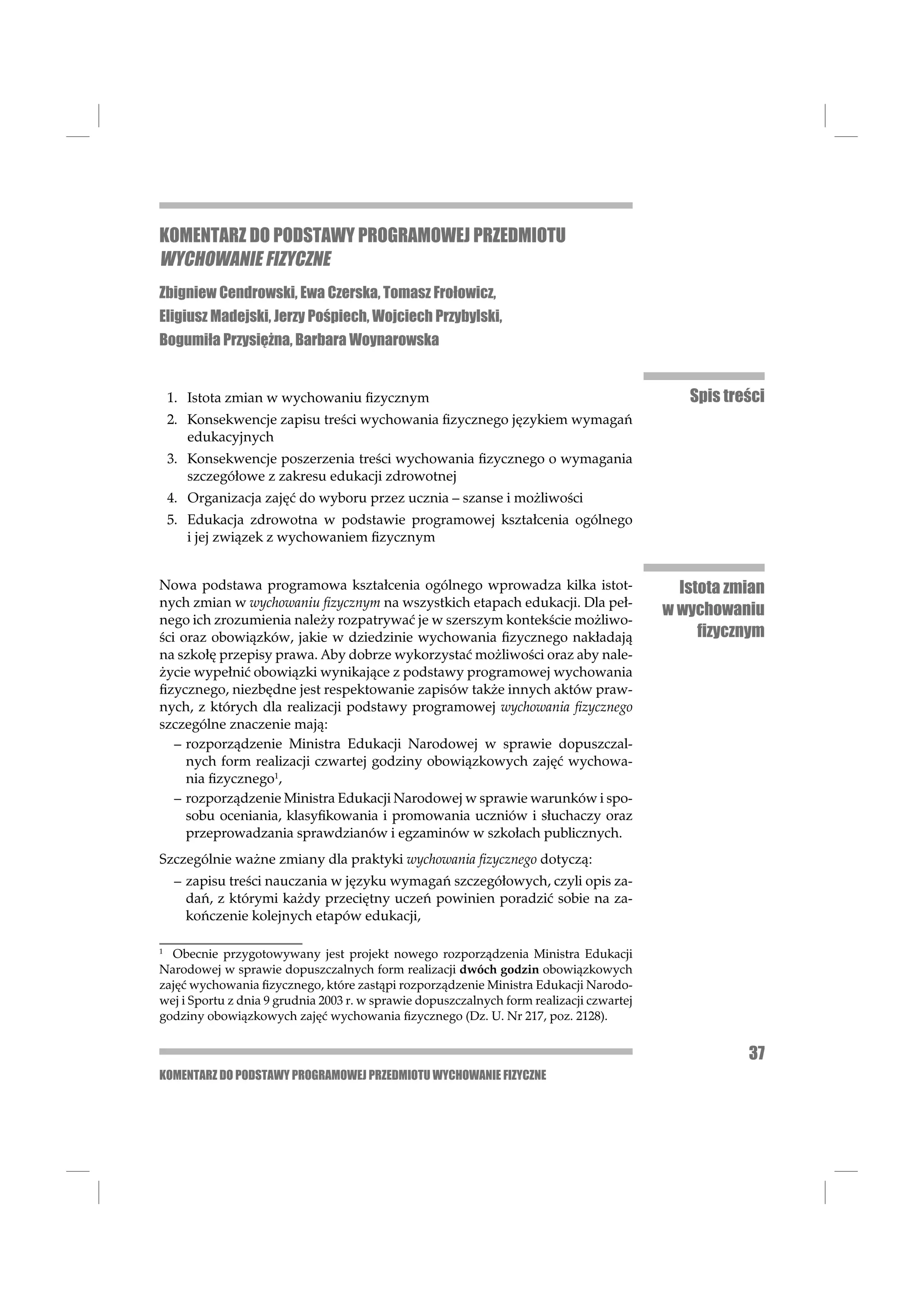 KOMENTARZ DO PODSTAWY PROGRAMOWEJ PRZEDMIOTU
WYCHOWANIE FIZYCZNE
Zbigniew Cendrowski, Ewa Czerska, Tomasz Frołowicz,
Eligiusz Madejski, Jerzy Pośpiech, Wojciech Przybylski,
Bogumiła Przysiężna, Barbara Woynarowska


 1. Istota zmian w wychowaniu ﬁzycznym                                                       Spis treści
 2. Konsekwencje zapisu treści wychowania ﬁzycznego językiem wymagań
    edukacyjnych
 3. Konsekwencje poszerzenia treści wychowania ﬁzycznego o wymagania
    szczegółowe z zakresu edukacji zdrowotnej
 4. Organizacja zajęć do wyboru przez ucznia – szanse i możliwości
 5. Edukacja zdrowotna w podstawie programowej kształcenia ogólnego
    i jej związek z wychowaniem ﬁzycznym


Nowa podstawa programowa kształcenia ogólnego wprowadza kilka istot-                        Istota zmian
nych zmian w wychowaniu ﬁzycznym na wszystkich etapach edukacji. Dla peł-
                                                                                          w wychowaniu
nego ich zrozumienia należy rozpatrywać je w szerszym kontekście możliwo-
ści oraz obowiązków, jakie w dziedzinie wychowania ﬁzycznego nakładają                         ﬁzycznym
na szkołę przepisy prawa. Aby dobrze wykorzystać możliwości oraz aby nale-
życie wypełnić obowiązki wynikające z podstawy programowej wychowania
ﬁzycznego, niezbędne jest respektowanie zapisów także innych aktów praw-
nych, z których dla realizacji podstawy programowej wychowania ﬁzycznego
szczególne znaczenie mają:
   – rozporządzenie Ministra Edukacji Narodowej w sprawie dopuszczal-
     nych form realizacji czwartej godziny obowiązkowych zajęć wychowa-
     nia ﬁzycznego1,
   – rozporządzenie Ministra Edukacji Narodowej w sprawie warunków i spo-
     sobu oceniania, klasyﬁkowania i promowania uczniów i słuchaczy oraz
     przeprowadzania sprawdzianów i egzaminów w szkołach publicznych.
Szczególnie ważne zmiany dla praktyki wychowania ﬁzycznego dotyczą:
  – zapisu treści nauczania w języku wymagań szczegółowych, czyli opis za-
    dań, z którymi każdy przeciętny uczeń powinien poradzić sobie na za-
    kończenie kolejnych etapów edukacji,

1
  Obecnie przygotowywany jest projekt nowego rozporządzenia Ministra Edukacji
Narodowej w sprawie dopuszczalnych form realizacji dwóch godzin obowiązkowych
zajęć wychowania ﬁzycznego, które zastąpi rozporządzenie Ministra Edukacji Narodo-
wej i Sportu z dnia 9 grudnia 2003 r. w sprawie dopuszczalnych form realizacji czwartej
godziny obowiązkowych zajęć wychowania ﬁzycznego (Dz. U. Nr 217, poz. 2128).


                                                                                                     37
KOMENTARZ DO PODSTAWY PROGRAMOWEJ PRZEDMIOTU WYCHOWANIE FIZYCZNE
 