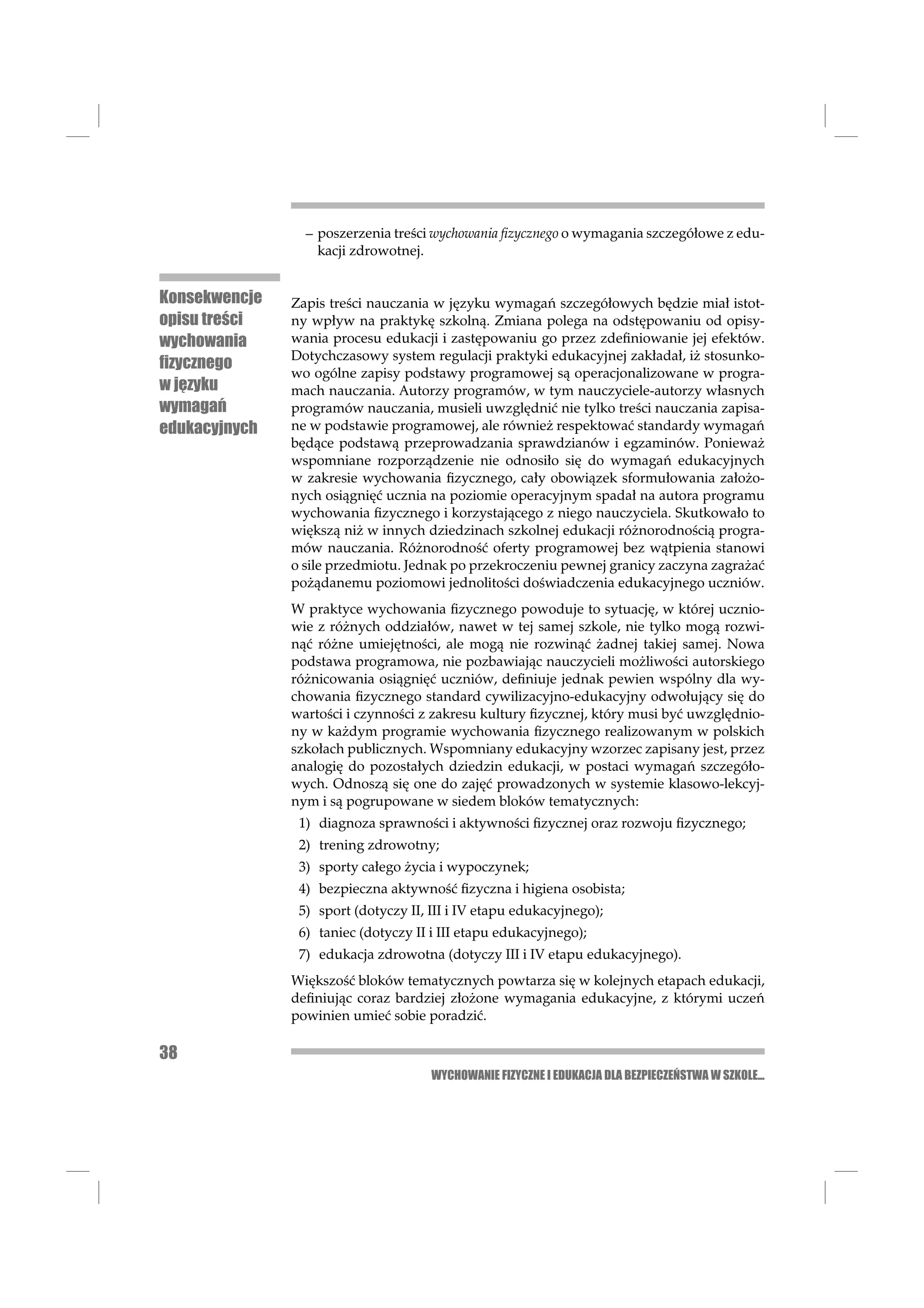 – poszerzenia treści wychowania ﬁzycznego o wymagania szczegółowe z edu-
                   kacji zdrowotnej.


Konsekwencje   Zapis treści nauczania w języku wymagań szczegółowych będzie miał istot-
opisu treści   ny wpływ na praktykę szkolną. Zmiana polega na odstępowaniu od opisy-
wychowania     wania procesu edukacji i zastępowaniu go przez zdeﬁniowanie jej efektów.
               Dotychczasowy system regulacji praktyki edukacyjnej zakładał, iż stosunko-
ﬁzycznego
               wo ogólne zapisy podstawy programowej są operacjonalizowane w progra-
w języku       mach nauczania. Autorzy programów, w tym nauczyciele-autorzy własnych
wymagań        programów nauczania, musieli uwzględnić nie tylko treści nauczania zapisa-
edukacyjnych   ne w podstawie programowej, ale również respektować standardy wymagań
               będące podstawą przeprowadzania sprawdzianów i egzaminów. Ponieważ
               wspomniane rozporządzenie nie odnosiło się do wymagań edukacyjnych
               w zakresie wychowania ﬁzycznego, cały obowiązek sformułowania założo-
               nych osiągnięć ucznia na poziomie operacyjnym spadał na autora programu
               wychowania ﬁzycznego i korzystającego z niego nauczyciela. Skutkowało to
               większą niż w innych dziedzinach szkolnej edukacji różnorodnością progra-
               mów nauczania. Różnorodność oferty programowej bez wątpienia stanowi
               o sile przedmiotu. Jednak po przekroczeniu pewnej granicy zaczyna zagrażać
               pożądanemu poziomowi jednolitości doświadczenia edukacyjnego uczniów.
               W praktyce wychowania ﬁzycznego powoduje to sytuację, w której ucznio-
               wie z różnych oddziałów, nawet w tej samej szkole, nie tylko mogą rozwi-
               nąć różne umiejętności, ale mogą nie rozwinąć żadnej takiej samej. Nowa
               podstawa programowa, nie pozbawiając nauczycieli możliwości autorskiego
               różnicowania osiągnięć uczniów, deﬁniuje jednak pewien wspólny dla wy-
               chowania ﬁzycznego standard cywilizacyjno-edukacyjny odwołujący się do
               wartości i czynności z zakresu kultury ﬁzycznej, który musi być uwzględnio-
               ny w każdym programie wychowania ﬁzycznego realizowanym w polskich
               szkołach publicznych. Wspomniany edukacyjny wzorzec zapisany jest, przez
               analogię do pozostałych dziedzin edukacji, w postaci wymagań szczegóło-
               wych. Odnoszą się one do zajęć prowadzonych w systemie klasowo-lekcyj-
               nym i są pogrupowane w siedem bloków tematycznych:
                1) diagnoza sprawności i aktywności ﬁzycznej oraz rozwoju ﬁzycznego;
                2) trening zdrowotny;
                3) sporty całego życia i wypoczynek;
                4) bezpieczna aktywność ﬁzyczna i higiena osobista;
                5) sport (dotyczy II, III i IV etapu edukacyjnego);
                6) taniec (dotyczy II i III etapu edukacyjnego);
                7) edukacja zdrowotna (dotyczy III i IV etapu edukacyjnego).
               Większość bloków tematycznych powtarza się w kolejnych etapach edukacji,
               deﬁniując coraz bardziej złożone wymagania edukacyjne, z którymi uczeń
               powinien umieć sobie poradzić.

38
                                      WYCHOWANIE FIZYCZNE I EDUKACJA DLA BEZPIECZEŃSTWA W SZKOLE...
 