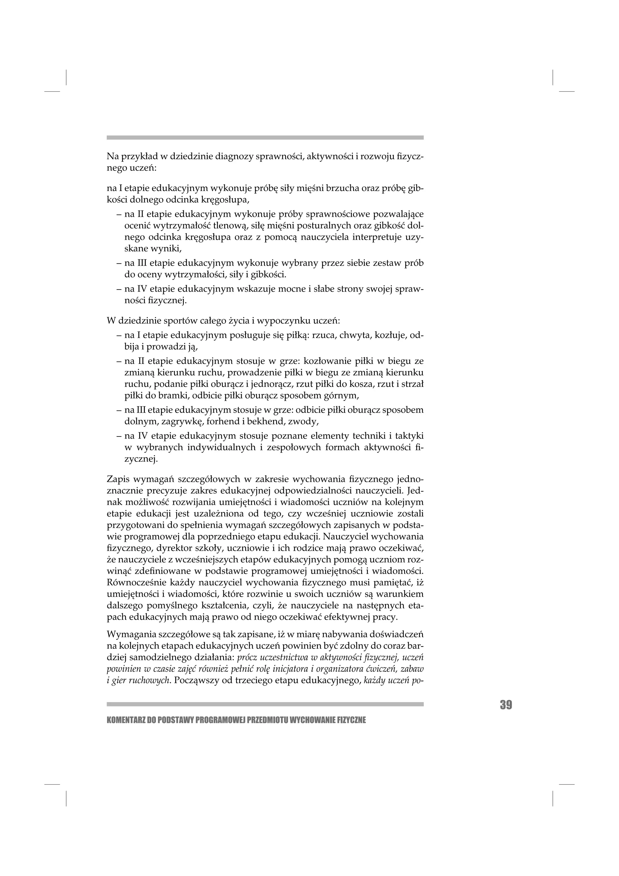 Na przykład w dziedzinie diagnozy sprawności, aktywności i rozwoju ﬁzycz-
nego uczeń:

na I etapie edukacyjnym wykonuje próbę siły mięśni brzucha oraz próbę gib-
kości dolnego odcinka kręgosłupa,
  – na II etapie edukacyjnym wykonuje próby sprawnościowe pozwalające
    ocenić wytrzymałość tlenową, siłę mięśni posturalnych oraz gibkość dol-
    nego odcinka kręgosłupa oraz z pomocą nauczyciela interpretuje uzy-
    skane wyniki,
  – na III etapie edukacyjnym wykonuje wybrany przez siebie zestaw prób
    do oceny wytrzymałości, siły i gibkości.
  – na IV etapie edukacyjnym wskazuje mocne i słabe strony swojej spraw-
    ności ﬁzycznej.

W dziedzinie sportów całego życia i wypoczynku uczeń:
  – na I etapie edukacyjnym posługuje się piłką: rzuca, chwyta, kozłuje, od-
    bija i prowadzi ją,
  – na II etapie edukacyjnym stosuje w grze: kozłowanie piłki w biegu ze
    zmianą kierunku ruchu, prowadzenie piłki w biegu ze zmianą kierunku
    ruchu, podanie piłki oburącz i jednorącz, rzut piłki do kosza, rzut i strzał
    piłki do bramki, odbicie piłki oburącz sposobem górnym,
  – na III etapie edukacyjnym stosuje w grze: odbicie piłki oburącz sposobem
    dolnym, zagrywkę, forhend i bekhend, zwody,
  – na IV etapie edukacyjnym stosuje poznane elementy techniki i taktyki
    w wybranych indywidualnych i zespołowych formach aktywności ﬁ-
    zycznej.

Zapis wymagań szczegółowych w zakresie wychowania ﬁzycznego jedno-
znacznie precyzuje zakres edukacyjnej odpowiedzialności nauczycieli. Jed-
nak możliwość rozwijania umiejętności i wiadomości uczniów na kolejnym
etapie edukacji jest uzależniona od tego, czy wcześniej uczniowie zostali
przygotowani do spełnienia wymagań szczegółowych zapisanych w podsta-
wie programowej dla poprzedniego etapu edukacji. Nauczyciel wychowania
ﬁzycznego, dyrektor szkoły, uczniowie i ich rodzice mają prawo oczekiwać,
że nauczyciele z wcześniejszych etapów edukacyjnych pomogą uczniom roz-
winąć zdeﬁniowane w podstawie programowej umiejętności i wiadomości.
Równocześnie każdy nauczyciel wychowania ﬁzycznego musi pamiętać, iż
umiejętności i wiadomości, które rozwinie u swoich uczniów są warunkiem
dalszego pomyślnego kształcenia, czyli, że nauczyciele na następnych eta-
pach edukacyjnych mają prawo od niego oczekiwać efektywnej pracy.
Wymagania szczegółowe są tak zapisane, iż w miarę nabywania doświadczeń
na kolejnych etapach edukacyjnych uczeń powinien być zdolny do coraz bar-
dziej samodzielnego działania: prócz uczestnictwa w aktywności ﬁzycznej, uczeń
powinien w czasie zajęć również pełnić rolę inicjatora i organizatora ćwiczeń, zabaw
i gier ruchowych. Począwszy od trzeciego etapu edukacyjnego, każdy uczeń po-

                                                                                       39
KOMENTARZ DO PODSTAWY PROGRAMOWEJ PRZEDMIOTU WYCHOWANIE FIZYCZNE
 