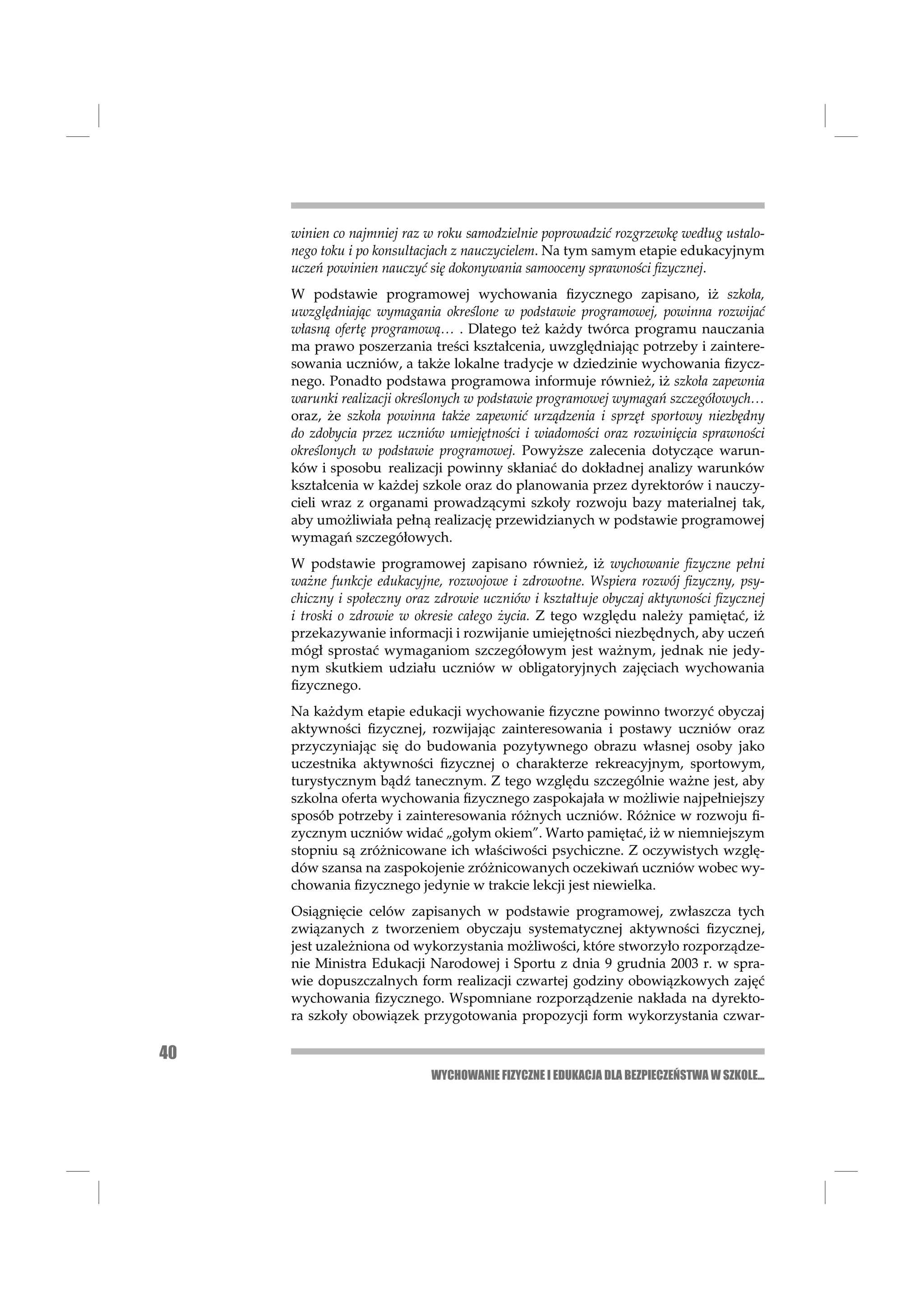 winien co najmniej raz w roku samodzielnie poprowadzić rozgrzewkę według ustalo-
     nego toku i po konsultacjach z nauczycielem. Na tym samym etapie edukacyjnym
     uczeń powinien nauczyć się dokonywania samooceny sprawności ﬁzycznej.
     W podstawie programowej wychowania ﬁzycznego zapisano, iż szkoła,
     uwzględniając wymagania określone w podstawie programowej, powinna rozwijać
     własną ofertę programową… . Dlatego też każdy twórca programu nauczania
     ma prawo poszerzania treści kształcenia, uwzględniając potrzeby i zaintere-
     sowania uczniów, a także lokalne tradycje w dziedzinie wychowania ﬁzycz-
     nego. Ponadto podstawa programowa informuje również, iż szkoła zapewnia
     warunki realizacji określonych w podstawie programowej wymagań szczegółowych…
     oraz, że szkoła powinna także zapewnić urządzenia i sprzęt sportowy niezbędny
     do zdobycia przez uczniów umiejętności i wiadomości oraz rozwinięcia sprawności
     określonych w podstawie programowej. Powyższe zalecenia dotyczące warun-
     ków i sposobu realizacji powinny skłaniać do dokładnej analizy warunków
     kształcenia w każdej szkole oraz do planowania przez dyrektorów i nauczy-
     cieli wraz z organami prowadzącymi szkoły rozwoju bazy materialnej tak,
     aby umożliwiała pełną realizację przewidzianych w podstawie programowej
     wymagań szczegółowych.
     W podstawie programowej zapisano również, iż wychowanie ﬁzyczne pełni
     ważne funkcje edukacyjne, rozwojowe i zdrowotne. Wspiera rozwój ﬁzyczny, psy-
     chiczny i społeczny oraz zdrowie uczniów i kształtuje obyczaj aktywności ﬁzycznej
     i troski o zdrowie w okresie całego życia. Z tego względu należy pamiętać, iż
     przekazywanie informacji i rozwijanie umiejętności niezbędnych, aby uczeń
     mógł sprostać wymaganiom szczegółowym jest ważnym, jednak nie jedy-
     nym skutkiem udziału uczniów w obligatoryjnych zajęciach wychowania
     ﬁzycznego.
     Na każdym etapie edukacji wychowanie ﬁzyczne powinno tworzyć obyczaj
     aktywności ﬁzycznej, rozwijając zainteresowania i postawy uczniów oraz
     przyczyniając się do budowania pozytywnego obrazu własnej osoby jako
     uczestnika aktywności ﬁzycznej o charakterze rekreacyjnym, sportowym,
     turystycznym bądź tanecznym. Z tego względu szczególnie ważne jest, aby
     szkolna oferta wychowania ﬁzycznego zaspokajała w możliwie najpełniejszy
     sposób potrzeby i zainteresowania różnych uczniów. Różnice w rozwoju ﬁ-
     zycznym uczniów widać „gołym okiem”. Warto pamiętać, iż w niemniejszym
     stopniu są zróżnicowane ich właściwości psychiczne. Z oczywistych wzglę-
     dów szansa na zaspokojenie zróżnicowanych oczekiwań uczniów wobec wy-
     chowania ﬁzycznego jedynie w trakcie lekcji jest niewielka.
     Osiągnięcie celów zapisanych w podstawie programowej, zwłaszcza tych
     związanych z tworzeniem obyczaju systematycznej aktywności ﬁzycznej,
     jest uzależniona od wykorzystania możliwości, które stworzyło rozporządze-
     nie Ministra Edukacji Narodowej i Sportu z dnia 9 grudnia 2003 r. w spra-
     wie dopuszczalnych form realizacji czwartej godziny obowiązkowych zajęć
     wychowania ﬁzycznego. Wspomniane rozporządzenie nakłada na dyrekto-
     ra szkoły obowiązek przygotowania propozycji form wykorzystania czwar-

40
                            WYCHOWANIE FIZYCZNE I EDUKACJA DLA BEZPIECZEŃSTWA W SZKOLE...
 