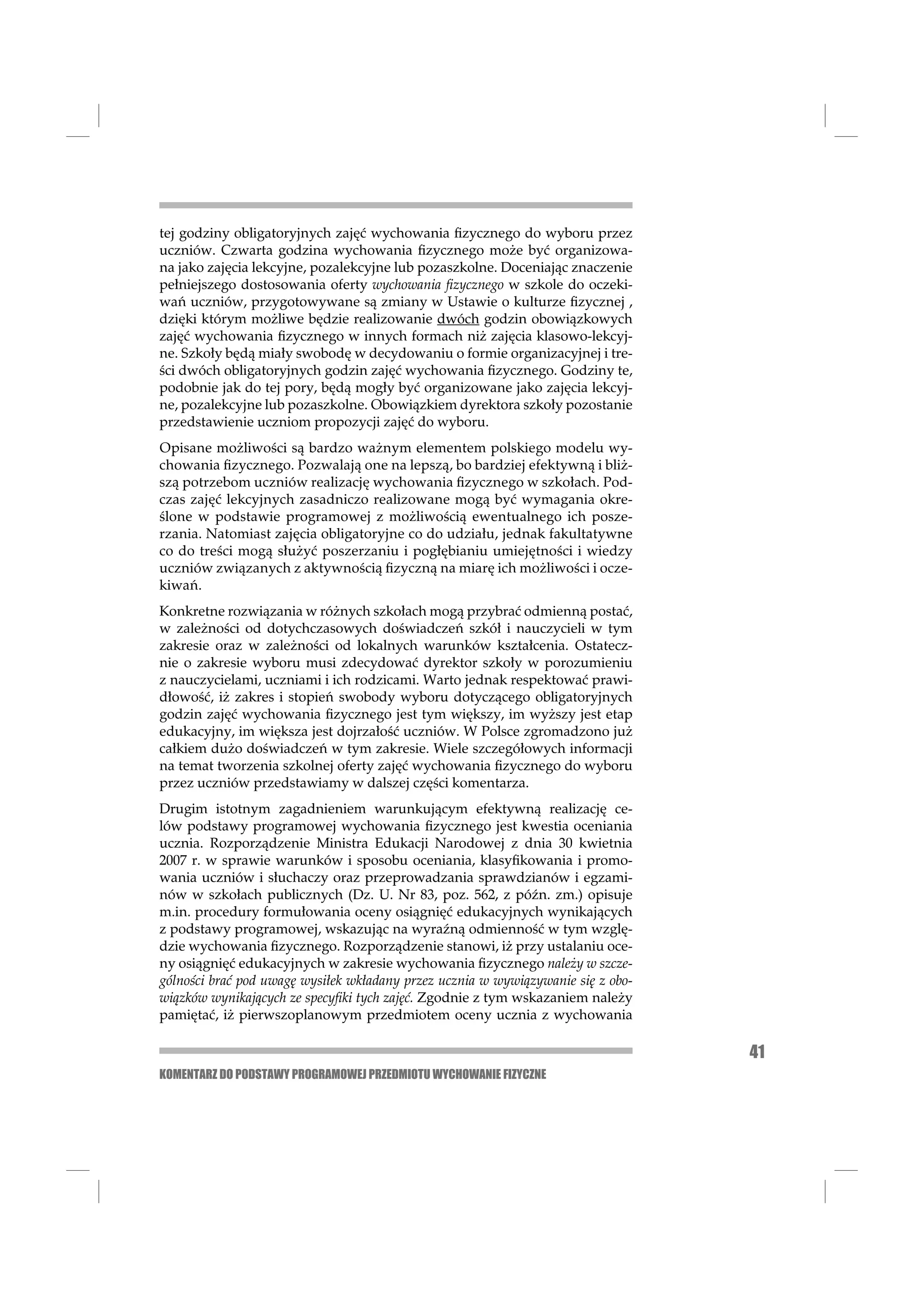 tej godziny obligatoryjnych zajęć wychowania ﬁzycznego do wyboru przez
uczniów. Czwarta godzina wychowania ﬁzycznego może być organizowa-
na jako zajęcia lekcyjne, pozalekcyjne lub pozaszkolne. Doceniając znaczenie
pełniejszego dostosowania oferty wychowania ﬁzycznego w szkole do oczeki-
wań uczniów, przygotowywane są zmiany w Ustawie o kulturze ﬁzycznej ,
dzięki którym możliwe będzie realizowanie dwóch godzin obowiązkowych
zajęć wychowania ﬁzycznego w innych formach niż zajęcia klasowo-lekcyj-
ne. Szkoły będą miały swobodę w decydowaniu o formie organizacyjnej i tre-
ści dwóch obligatoryjnych godzin zajęć wychowania ﬁzycznego. Godziny te,
podobnie jak do tej pory, będą mogły być organizowane jako zajęcia lekcyj-
ne, pozalekcyjne lub pozaszkolne. Obowiązkiem dyrektora szkoły pozostanie
przedstawienie uczniom propozycji zajęć do wyboru.
Opisane możliwości są bardzo ważnym elementem polskiego modelu wy-
chowania ﬁzycznego. Pozwalają one na lepszą, bo bardziej efektywną i bliż-
szą potrzebom uczniów realizację wychowania ﬁzycznego w szkołach. Pod-
czas zajęć lekcyjnych zasadniczo realizowane mogą być wymagania okre-
ślone w podstawie programowej z możliwością ewentualnego ich posze-
rzania. Natomiast zajęcia obligatoryjne co do udziału, jednak fakultatywne
co do treści mogą służyć poszerzaniu i pogłębianiu umiejętności i wiedzy
uczniów związanych z aktywnością ﬁzyczną na miarę ich możliwości i ocze-
kiwań.
Konkretne rozwiązania w różnych szkołach mogą przybrać odmienną postać,
w zależności od dotychczasowych doświadczeń szkół i nauczycieli w tym
zakresie oraz w zależności od lokalnych warunków kształcenia. Ostatecz-
nie o zakresie wyboru musi zdecydować dyrektor szkoły w porozumieniu
z nauczycielami, uczniami i ich rodzicami. Warto jednak respektować prawi-
dłowość, iż zakres i stopień swobody wyboru dotyczącego obligatoryjnych
godzin zajęć wychowania ﬁzycznego jest tym większy, im wyższy jest etap
edukacyjny, im większa jest dojrzałość uczniów. W Polsce zgromadzono już
całkiem dużo doświadczeń w tym zakresie. Wiele szczegółowych informacji
na temat tworzenia szkolnej oferty zajęć wychowania ﬁzycznego do wyboru
przez uczniów przedstawiamy w dalszej części komentarza.
Drugim istotnym zagadnieniem warunkującym efektywną realizację ce-
lów podstawy programowej wychowania ﬁzycznego jest kwestia oceniania
ucznia. Rozporządzenie Ministra Edukacji Narodowej z dnia 30 kwietnia
2007 r. w sprawie warunków i sposobu oceniania, klasyﬁkowania i promo-
wania uczniów i słuchaczy oraz przeprowadzania sprawdzianów i egzami-
nów w szkołach publicznych (Dz. U. Nr 83, poz. 562, z późn. zm.) opisuje
m.in. procedury formułowania oceny osiągnięć edukacyjnych wynikających
z podstawy programowej, wskazując na wyraźną odmienność w tym wzglę-
dzie wychowania ﬁzycznego. Rozporządzenie stanowi, iż przy ustalaniu oce-
ny osiągnięć edukacyjnych w zakresie wychowania ﬁzycznego należy w szcze-
gólności brać pod uwagę wysiłek wkładany przez ucznia w wywiązywanie się z obo-
wiązków wynikających ze specyﬁki tych zajęć. Zgodnie z tym wskazaniem należy
pamiętać, iż pierwszoplanowym przedmiotem oceny ucznia z wychowania

                                                                                  41
KOMENTARZ DO PODSTAWY PROGRAMOWEJ PRZEDMIOTU WYCHOWANIE FIZYCZNE
 