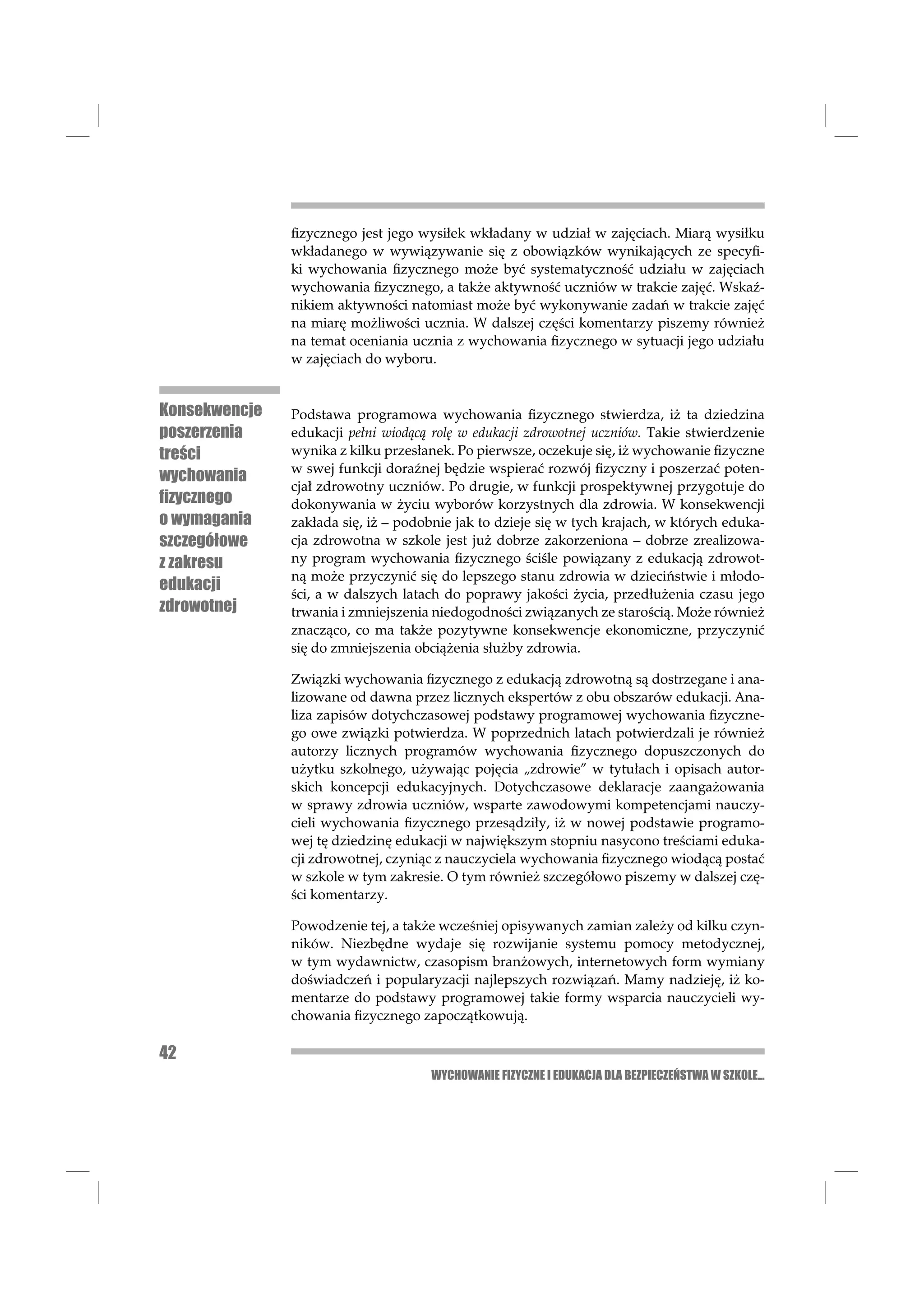ﬁzycznego jest jego wysiłek wkładany w udział w zajęciach. Miarą wysiłku
               wkładanego w wywiązywanie się z obowiązków wynikających ze specyﬁ-
               ki wychowania ﬁzycznego może być systematyczność udziału w zajęciach
               wychowania ﬁzycznego, a także aktywność uczniów w trakcie zajęć. Wskaź-
               nikiem aktywności natomiast może być wykonywanie zadań w trakcie zajęć
               na miarę możliwości ucznia. W dalszej części komentarzy piszemy również
               na temat oceniania ucznia z wychowania ﬁzycznego w sytuacji jego udziału
               w zajęciach do wyboru.


Konsekwencje   Podstawa programowa wychowania ﬁzycznego stwierdza, iż ta dziedzina
poszerzenia    edukacji pełni wiodącą rolę w edukacji zdrowotnej uczniów. Takie stwierdzenie
treści         wynika z kilku przesłanek. Po pierwsze, oczekuje się, iż wychowanie ﬁzyczne
               w swej funkcji doraźnej będzie wspierać rozwój ﬁzyczny i poszerzać poten-
wychowania
               cjał zdrowotny uczniów. Po drugie, w funkcji prospektywnej przygotuje do
ﬁzycznego      dokonywania w życiu wyborów korzystnych dla zdrowia. W konsekwencji
o wymagania    zakłada się, iż – podobnie jak to dzieje się w tych krajach, w których eduka-
szczegółowe    cja zdrowotna w szkole jest już dobrze zakorzeniona – dobrze zrealizowa-
z zakresu      ny program wychowania ﬁzycznego ściśle powiązany z edukacją zdrowot-
               ną może przyczynić się do lepszego stanu zdrowia w dzieciństwie i młodo-
edukacji
               ści, a w dalszych latach do poprawy jakości życia, przedłużenia czasu jego
zdrowotnej     trwania i zmniejszenia niedogodności związanych ze starością. Może również
               znacząco, co ma także pozytywne konsekwencje ekonomiczne, przyczynić
               się do zmniejszenia obciążenia służby zdrowia.

               Związki wychowania ﬁzycznego z edukacją zdrowotną są dostrzegane i ana-
               lizowane od dawna przez licznych ekspertów z obu obszarów edukacji. Ana-
               liza zapisów dotychczasowej podstawy programowej wychowania ﬁzyczne-
               go owe związki potwierdza. W poprzednich latach potwierdzali je również
               autorzy licznych programów wychowania ﬁzycznego dopuszczonych do
               użytku szkolnego, używając pojęcia „zdrowie” w tytułach i opisach autor-
               skich koncepcji edukacyjnych. Dotychczasowe deklaracje zaangażowania
               w sprawy zdrowia uczniów, wsparte zawodowymi kompetencjami nauczy-
               cieli wychowania ﬁzycznego przesądziły, iż w nowej podstawie programo-
               wej tę dziedzinę edukacji w największym stopniu nasycono treściami eduka-
               cji zdrowotnej, czyniąc z nauczyciela wychowania ﬁzycznego wiodącą postać
               w szkole w tym zakresie. O tym również szczegółowo piszemy w dalszej czę-
               ści komentarzy.

               Powodzenie tej, a także wcześniej opisywanych zamian zależy od kilku czyn-
               ników. Niezbędne wydaje się rozwijanie systemu pomocy metodycznej,
               w tym wydawnictw, czasopism branżowych, internetowych form wymiany
               doświadczeń i popularyzacji najlepszych rozwiązań. Mamy nadzieję, iż ko-
               mentarze do podstawy programowej takie formy wsparcia nauczycieli wy-
               chowania ﬁzycznego zapoczątkowują.

42
                                     WYCHOWANIE FIZYCZNE I EDUKACJA DLA BEZPIECZEŃSTWA W SZKOLE...
 