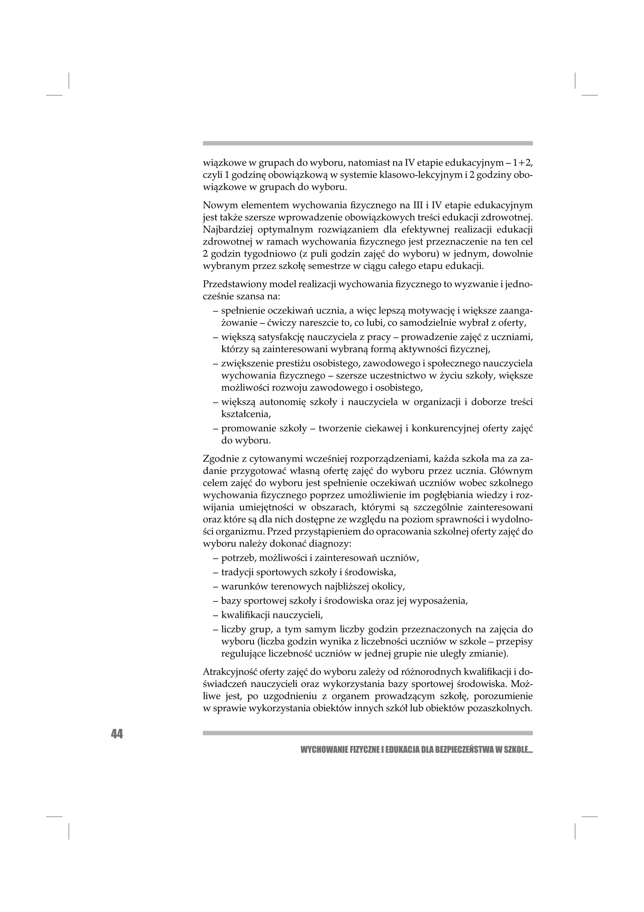 wiązkowe w grupach do wyboru, natomiast na IV etapie edukacyjnym – 1+2,
     czyli 1 godzinę obowiązkową w systemie klasowo-lekcyjnym i 2 godziny obo-
     wiązkowe w grupach do wyboru.
     Nowym elementem wychowania ﬁzycznego na III i IV etapie edukacyjnym
     jest także szersze wprowadzenie obowiązkowych treści edukacji zdrowotnej.
     Najbardziej optymalnym rozwiązaniem dla efektywnej realizacji edukacji
     zdrowotnej w ramach wychowania ﬁzycznego jest przeznaczenie na ten cel
     2 godzin tygodniowo (z puli godzin zajęć do wyboru) w jednym, dowolnie
     wybranym przez szkołę semestrze w ciągu całego etapu edukacji.
     Przedstawiony model realizacji wychowania ﬁzycznego to wyzwanie i jedno-
     cześnie szansa na:
       – spełnienie oczekiwań ucznia, a więc lepszą motywację i większe zaanga-
         żowanie – ćwiczy nareszcie to, co lubi, co samodzielnie wybrał z oferty,
       – większą satysfakcję nauczyciela z pracy – prowadzenie zajęć z uczniami,
         którzy są zainteresowani wybraną formą aktywności ﬁzycznej,
       – zwiększenie prestiżu osobistego, zawodowego i społecznego nauczyciela
         wychowania ﬁzycznego – szersze uczestnictwo w życiu szkoły, większe
         możliwości rozwoju zawodowego i osobistego,
       – większą autonomię szkoły i nauczyciela w organizacji i doborze treści
         kształcenia,
       – promowanie szkoły – tworzenie ciekawej i konkurencyjnej oferty zajęć
         do wyboru.
     Zgodnie z cytowanymi wcześniej rozporządzeniami, każda szkoła ma za za-
     danie przygotować własną ofertę zajęć do wyboru przez ucznia. Głównym
     celem zajęć do wyboru jest spełnienie oczekiwań uczniów wobec szkolnego
     wychowania ﬁzycznego poprzez umożliwienie im pogłębiania wiedzy i roz-
     wijania umiejętności w obszarach, którymi są szczególnie zainteresowani
     oraz które są dla nich dostępne ze względu na poziom sprawności i wydolno-
     ści organizmu. Przed przystąpieniem do opracowania szkolnej oferty zajęć do
     wyboru należy dokonać diagnozy:
        – potrzeb, możliwości i zainteresowań uczniów,
        – tradycji sportowych szkoły i środowiska,
        – warunków terenowych najbliższej okolicy,
        – bazy sportowej szkoły i środowiska oraz jej wyposażenia,
        – kwaliﬁkacji nauczycieli,
        – liczby grup, a tym samym liczby godzin przeznaczonych na zajęcia do
          wyboru (liczba godzin wynika z liczebności uczniów w szkole – przepisy
          regulujące liczebność uczniów w jednej grupie nie uległy zmianie).
     Atrakcyjność oferty zajęć do wyboru zależy od różnorodnych kwaliﬁkacji i do-
     świadczeń nauczycieli oraz wykorzystania bazy sportowej środowiska. Moż-
     liwe jest, po uzgodnieniu z organem prowadzącym szkołę, porozumienie
     w sprawie wykorzystania obiektów innych szkół lub obiektów pozaszkolnych.

44
                           WYCHOWANIE FIZYCZNE I EDUKACJA DLA BEZPIECZEŃSTWA W SZKOLE...
 