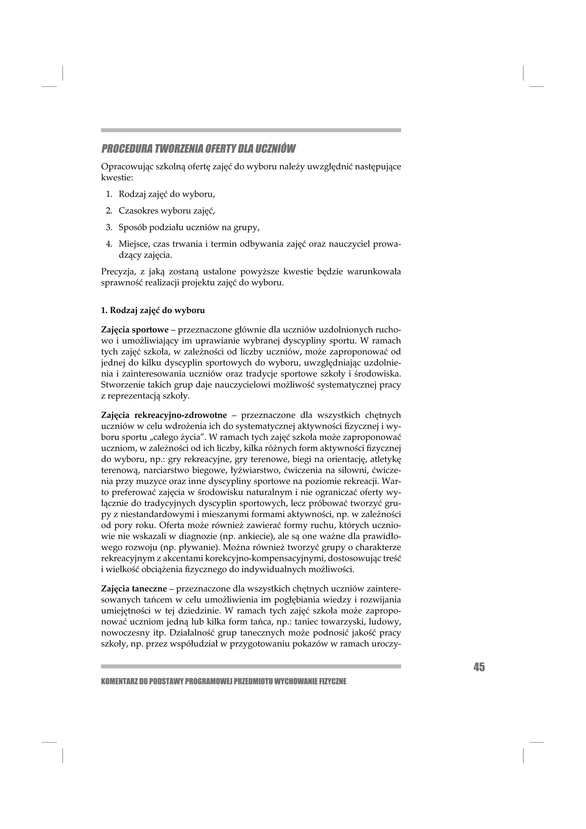 PROCEDURA TWORZENIA OFERTY DLA UCZNIÓW
Opracowując szkolną ofertę zajęć do wyboru należy uwzględnić następujące
kwestie:
 1. Rodzaj zajęć do wyboru,
 2. Czasokres wyboru zajęć,
 3. Sposób podziału uczniów na grupy,
 4. Miejsce, czas trwania i termin odbywania zajęć oraz nauczyciel prowa-
    dzący zajęcia.
Precyzja, z jaką zostaną ustalone powyższe kwestie będzie warunkowała
sprawność realizacji projektu zajęć do wyboru.


1. Rodzaj zajęć do wyboru

Zajęcia sportowe – przeznaczone głównie dla uczniów uzdolnionych rucho-
wo i umożliwiający im uprawianie wybranej dyscypliny sportu. W ramach
tych zajęć szkoła, w zależności od liczby uczniów, może zaproponować od
jednej do kilku dyscyplin sportowych do wyboru, uwzględniając uzdolnie-
nia i zainteresowania uczniów oraz tradycje sportowe szkoły i środowiska.
Stworzenie takich grup daje nauczycielowi możliwość systematycznej pracy
z reprezentacją szkoły.

Zajęcia rekreacyjno-zdrowotne – przeznaczone dla wszystkich chętnych
uczniów w celu wdrożenia ich do systematycznej aktywności ﬁzycznej i wy-
boru sportu „całego życia”. W ramach tych zajęć szkoła może zaproponować
uczniom, w zależności od ich liczby, kilka różnych form aktywności ﬁzycznej
do wyboru, np.: gry rekreacyjne, gry terenowe, biegi na orientację, atletykę
terenową, narciarstwo biegowe, łyżwiarstwo, ćwiczenia na siłowni, ćwicze-
nia przy muzyce oraz inne dyscypliny sportowe na poziomie rekreacji. War-
to preferować zajęcia w środowisku naturalnym i nie ograniczać oferty wy-
łącznie do tradycyjnych dyscyplin sportowych, lecz próbować tworzyć gru-
py z niestandardowymi i mieszanymi formami aktywności, np. w zależności
od pory roku. Oferta może również zawierać formy ruchu, których ucznio-
wie nie wskazali w diagnozie (np. ankiecie), ale są one ważne dla prawidło-
wego rozwoju (np. pływanie). Można również tworzyć grupy o charakterze
rekreacyjnym z akcentami korekcyjno-kompensacyjnymi, dostosowując treść
i wielkość obciążenia ﬁzycznego do indywidualnych możliwości.

Zajęcia taneczne – przeznaczone dla wszystkich chętnych uczniów zaintere-
sowanych tańcem w celu umożliwienia im pogłębiania wiedzy i rozwijania
umiejętności w tej dziedzinie. W ramach tych zajęć szkoła może zapropo-
nować uczniom jedną lub kilka form tańca, np.: taniec towarzyski, ludowy,
nowoczesny itp. Działalność grup tanecznych może podnosić jakość pracy
szkoły, np. przez współudział w przygotowaniu pokazów w ramach uroczy-

                                                                               45
KOMENTARZ DO PODSTAWY PROGRAMOWEJ PRZEDMIOTU WYCHOWANIE FIZYCZNE
 