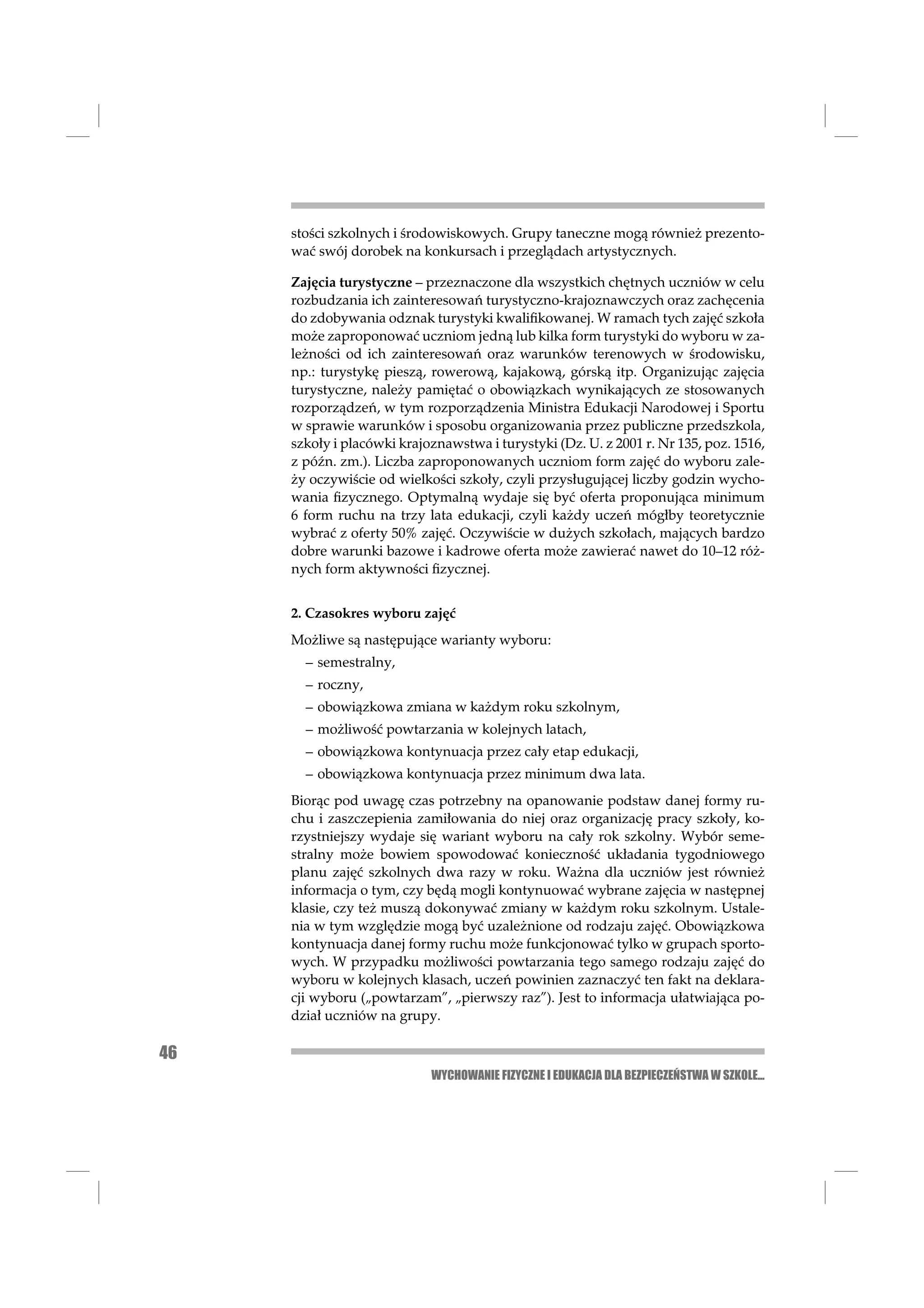 stości szkolnych i środowiskowych. Grupy taneczne mogą również prezento-
     wać swój dorobek na konkursach i przeglądach artystycznych.

     Zajęcia turystyczne – przeznaczone dla wszystkich chętnych uczniów w celu
     rozbudzania ich zainteresowań turystyczno-krajoznawczych oraz zachęcenia
     do zdobywania odznak turystyki kwaliﬁkowanej. W ramach tych zajęć szkoła
     może zaproponować uczniom jedną lub kilka form turystyki do wyboru w za-
     leżności od ich zainteresowań oraz warunków terenowych w środowisku,
     np.: turystykę pieszą, rowerową, kajakową, górską itp. Organizując zajęcia
     turystyczne, należy pamiętać o obowiązkach wynikających ze stosowanych
     rozporządzeń, w tym rozporządzenia Ministra Edukacji Narodowej i Sportu
     w sprawie warunków i sposobu organizowania przez publiczne przedszkola,
     szkoły i placówki krajoznawstwa i turystyki (Dz. U. z 2001 r. Nr 135, poz. 1516,
     z późn. zm.). Liczba zaproponowanych uczniom form zajęć do wyboru zale-
     ży oczywiście od wielkości szkoły, czyli przysługującej liczby godzin wycho-
     wania ﬁzycznego. Optymalną wydaje się być oferta proponująca minimum
     6 form ruchu na trzy lata edukacji, czyli każdy uczeń mógłby teoretycznie
     wybrać z oferty 50% zajęć. Oczywiście w dużych szkołach, mających bardzo
     dobre warunki bazowe i kadrowe oferta może zawierać nawet do 10–12 róż-
     nych form aktywności ﬁzycznej.


     2. Czasokres wyboru zajęć
     Możliwe są następujące warianty wyboru:
       – semestralny,
       – roczny,
       – obowiązkowa zmiana w każdym roku szkolnym,
       – możliwość powtarzania w kolejnych latach,
       – obowiązkowa kontynuacja przez cały etap edukacji,
       – obowiązkowa kontynuacja przez minimum dwa lata.
     Biorąc pod uwagę czas potrzebny na opanowanie podstaw danej formy ru-
     chu i zaszczepienia zamiłowania do niej oraz organizację pracy szkoły, ko-
     rzystniejszy wydaje się wariant wyboru na cały rok szkolny. Wybór seme-
     stralny może bowiem spowodować konieczność układania tygodniowego
     planu zajęć szkolnych dwa razy w roku. Ważna dla uczniów jest również
     informacja o tym, czy będą mogli kontynuować wybrane zajęcia w następnej
     klasie, czy też muszą dokonywać zmiany w każdym roku szkolnym. Ustale-
     nia w tym względzie mogą być uzależnione od rodzaju zajęć. Obowiązkowa
     kontynuacja danej formy ruchu może funkcjonować tylko w grupach sporto-
     wych. W przypadku możliwości powtarzania tego samego rodzaju zajęć do
     wyboru w kolejnych klasach, uczeń powinien zaznaczyć ten fakt na deklara-
     cji wyboru („powtarzam”, „pierwszy raz”). Jest to informacja ułatwiająca po-
     dział uczniów na grupy.

46
                            WYCHOWANIE FIZYCZNE I EDUKACJA DLA BEZPIECZEŃSTWA W SZKOLE...
 