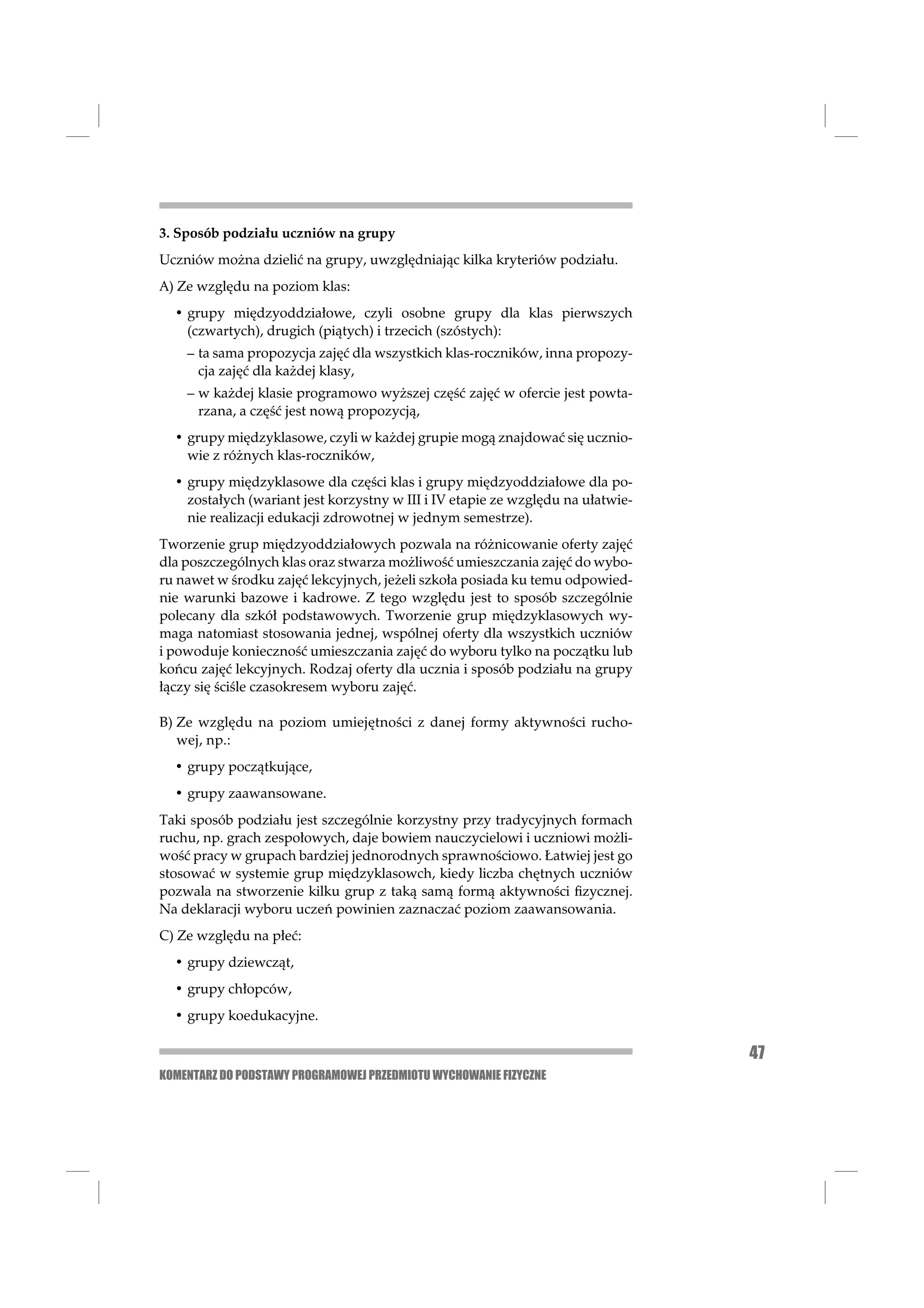 3. Sposób podziału uczniów na grupy
Uczniów można dzielić na grupy, uwzględniając kilka kryteriów podziału.
A) Ze względu na poziom klas:
  • grupy międzyoddziałowe, czyli osobne grupy dla klas pierwszych
    (czwartych), drugich (piątych) i trzecich (szóstych):
    – ta sama propozycja zajęć dla wszystkich klas-roczników, inna propozy-
      cja zajęć dla każdej klasy,
    – w każdej klasie programowo wyższej część zajęć w ofercie jest powta-
      rzana, a część jest nową propozycją,
  • grupy międzyklasowe, czyli w każdej grupie mogą znajdować się ucznio-
    wie z różnych klas-roczników,
  • grupy międzyklasowe dla części klas i grupy międzyoddziałowe dla po-
    zostałych (wariant jest korzystny w III i IV etapie ze względu na ułatwie-
    nie realizacji edukacji zdrowotnej w jednym semestrze).
Tworzenie grup międzyoddziałowych pozwala na różnicowanie oferty zajęć
dla poszczególnych klas oraz stwarza możliwość umieszczania zajęć do wybo-
ru nawet w środku zajęć lekcyjnych, jeżeli szkoła posiada ku temu odpowied-
nie warunki bazowe i kadrowe. Z tego względu jest to sposób szczególnie
polecany dla szkół podstawowych. Tworzenie grup międzyklasowych wy-
maga natomiast stosowania jednej, wspólnej oferty dla wszystkich uczniów
i powoduje konieczność umieszczania zajęć do wyboru tylko na początku lub
końcu zajęć lekcyjnych. Rodzaj oferty dla ucznia i sposób podziału na grupy
łączy się ściśle czasokresem wyboru zajęć.

B) Ze względu na poziom umiejętności z danej formy aktywności rucho-
   wej, np.:
  • grupy początkujące,
  • grupy zaawansowane.
Taki sposób podziału jest szczególnie korzystny przy tradycyjnych formach
ruchu, np. grach zespołowych, daje bowiem nauczycielowi i uczniowi możli-
wość pracy w grupach bardziej jednorodnych sprawnościowo. Łatwiej jest go
stosować w systemie grup międzyklasowch, kiedy liczba chętnych uczniów
pozwala na stworzenie kilku grup z taką samą formą aktywności ﬁzycznej.
Na deklaracji wyboru uczeń powinien zaznaczać poziom zaawansowania.
C) Ze względu na płeć:
  • grupy dziewcząt,
  • grupy chłopców,
  • grupy koedukacyjne.

                                                                                 47
KOMENTARZ DO PODSTAWY PROGRAMOWEJ PRZEDMIOTU WYCHOWANIE FIZYCZNE
 