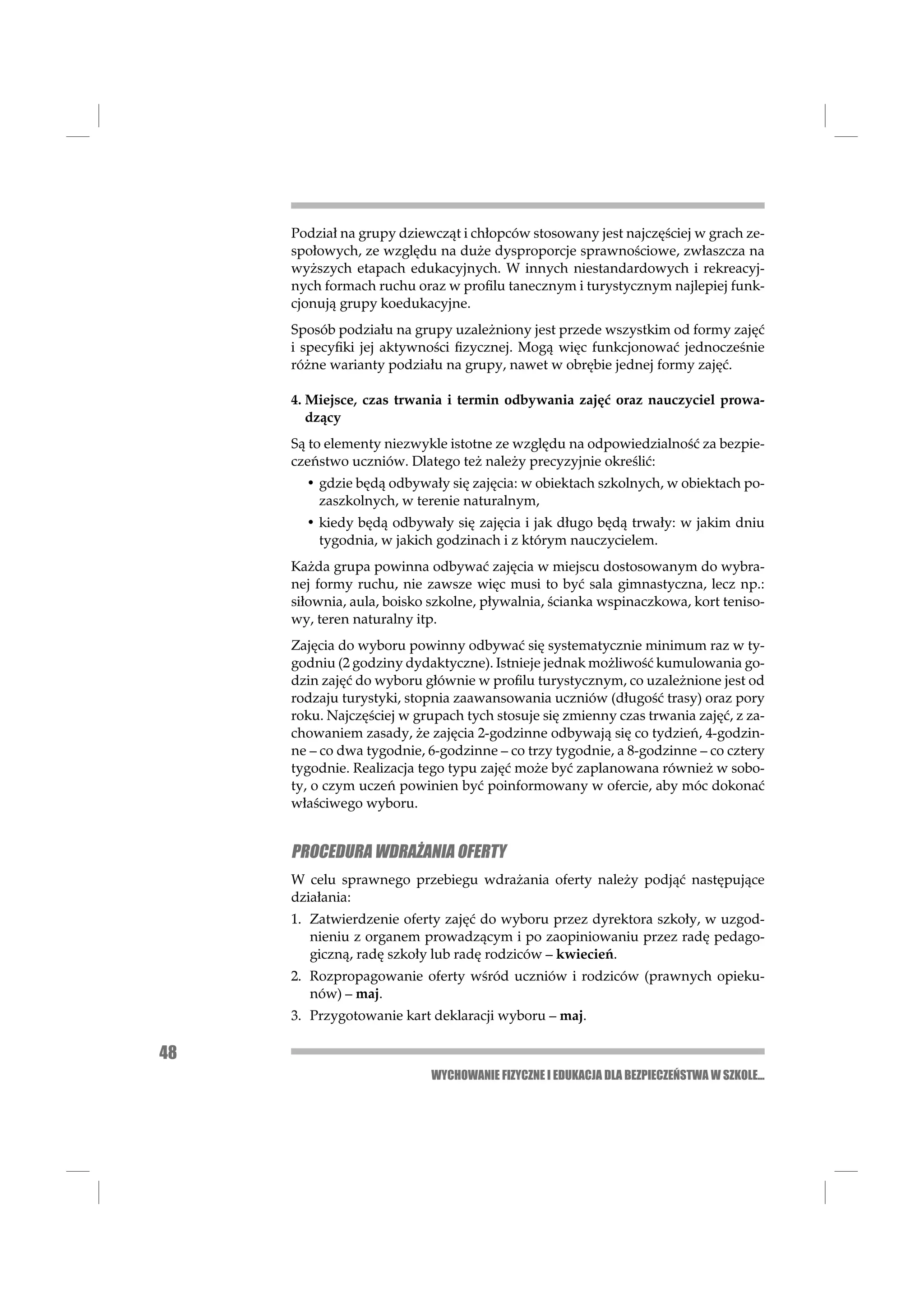 Podział na grupy dziewcząt i chłopców stosowany jest najczęściej w grach ze-
     społowych, ze względu na duże dysproporcje sprawnościowe, zwłaszcza na
     wyższych etapach edukacyjnych. W innych niestandardowych i rekreacyj-
     nych formach ruchu oraz w proﬁlu tanecznym i turystycznym najlepiej funk-
     cjonują grupy koedukacyjne.
     Sposób podziału na grupy uzależniony jest przede wszystkim od formy zajęć
     i specyﬁki jej aktywności ﬁzycznej. Mogą więc funkcjonować jednocześnie
     różne warianty podziału na grupy, nawet w obrębie jednej formy zajęć.

     4. Miejsce, czas trwania i termin odbywania zajęć oraz nauczyciel prowa-
        dzący
     Są to elementy niezwykle istotne ze względu na odpowiedzialność za bezpie-
     czeństwo uczniów. Dlatego też należy precyzyjnie określić:
       • gdzie będą odbywały się zajęcia: w obiektach szkolnych, w obiektach po-
         zaszkolnych, w terenie naturalnym,
       • kiedy będą odbywały się zajęcia i jak długo będą trwały: w jakim dniu
         tygodnia, w jakich godzinach i z którym nauczycielem.
     Każda grupa powinna odbywać zajęcia w miejscu dostosowanym do wybra-
     nej formy ruchu, nie zawsze więc musi to być sala gimnastyczna, lecz np.:
     siłownia, aula, boisko szkolne, pływalnia, ścianka wspinaczkowa, kort teniso-
     wy, teren naturalny itp.
     Zajęcia do wyboru powinny odbywać się systematycznie minimum raz w ty-
     godniu (2 godziny dydaktyczne). Istnieje jednak możliwość kumulowania go-
     dzin zajęć do wyboru głównie w proﬁlu turystycznym, co uzależnione jest od
     rodzaju turystyki, stopnia zaawansowania uczniów (długość trasy) oraz pory
     roku. Najczęściej w grupach tych stosuje się zmienny czas trwania zajęć, z za-
     chowaniem zasady, że zajęcia 2-godzinne odbywają się co tydzień, 4-godzin-
     ne – co dwa tygodnie, 6-godzinne – co trzy tygodnie, a 8-godzinne – co cztery
     tygodnie. Realizacja tego typu zajęć może być zaplanowana również w sobo-
     ty, o czym uczeń powinien być poinformowany w ofercie, aby móc dokonać
     właściwego wyboru.


     PROCEDURA WDRAŻANIA OFERTY
     W celu sprawnego przebiegu wdrażania oferty należy podjąć następujące
     działania:
     1. Zatwierdzenie oferty zajęć do wyboru przez dyrektora szkoły, w uzgod-
        nieniu z organem prowadzącym i po zaopiniowaniu przez radę pedago-
        giczną, radę szkoły lub radę rodziców – kwiecień.
     2. Rozpropagowanie oferty wśród uczniów i rodziców (prawnych opieku-
        nów) – maj.
     3. Przygotowanie kart deklaracji wyboru – maj.

48
                            WYCHOWANIE FIZYCZNE I EDUKACJA DLA BEZPIECZEŃSTWA W SZKOLE...
 