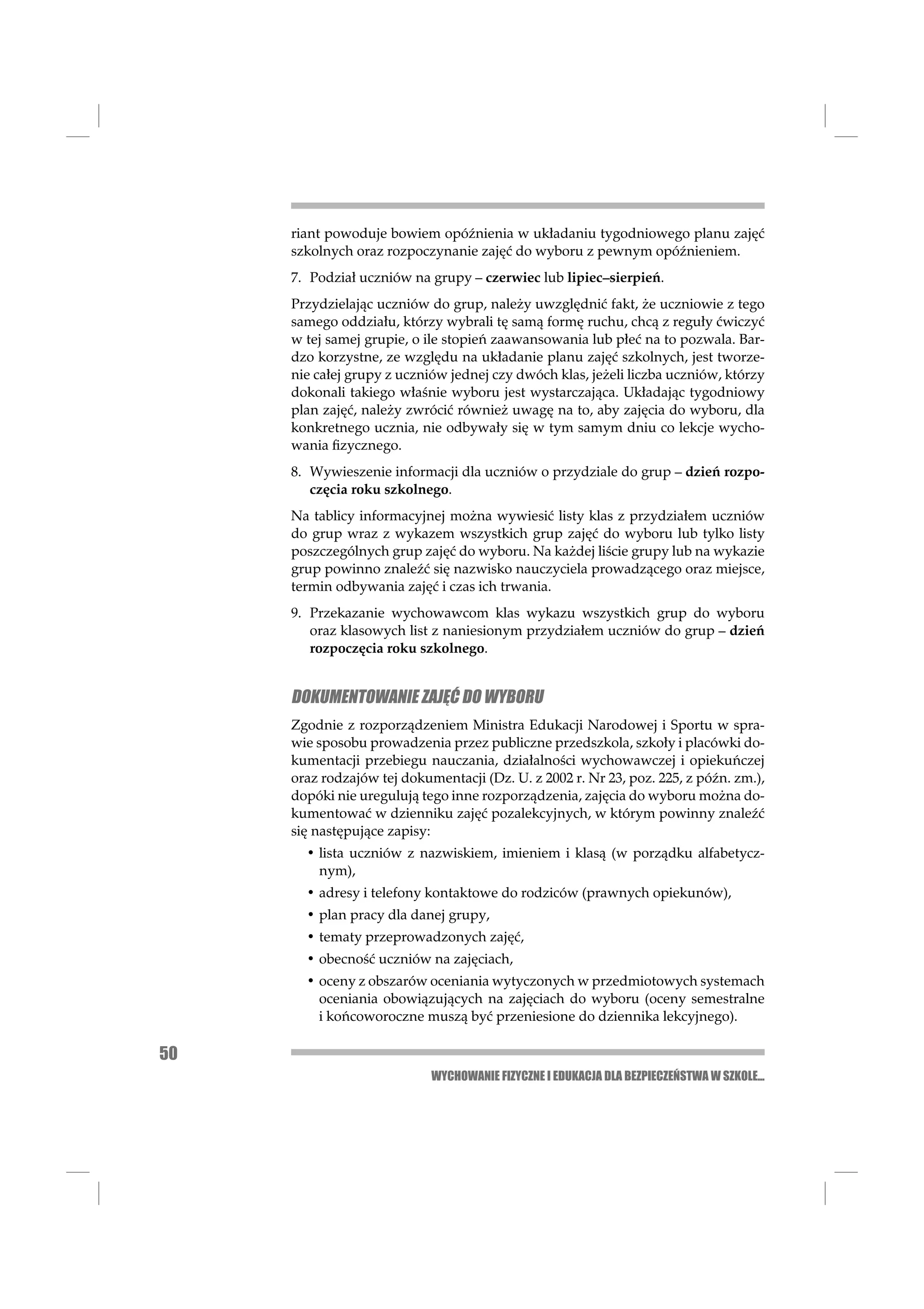 riant powoduje bowiem opóźnienia w układaniu tygodniowego planu zajęć
     szkolnych oraz rozpoczynanie zajęć do wyboru z pewnym opóźnieniem.
     7. Podział uczniów na grupy – czerwiec lub lipiec–sierpień.
     Przydzielając uczniów do grup, należy uwzględnić fakt, że uczniowie z tego
     samego oddziału, którzy wybrali tę samą formę ruchu, chcą z reguły ćwiczyć
     w tej samej grupie, o ile stopień zaawansowania lub płeć na to pozwala. Bar-
     dzo korzystne, ze względu na układanie planu zajęć szkolnych, jest tworze-
     nie całej grupy z uczniów jednej czy dwóch klas, jeżeli liczba uczniów, którzy
     dokonali takiego właśnie wyboru jest wystarczająca. Układając tygodniowy
     plan zajęć, należy zwrócić również uwagę na to, aby zajęcia do wyboru, dla
     konkretnego ucznia, nie odbywały się w tym samym dniu co lekcje wycho-
     wania ﬁzycznego.
     8. Wywieszenie informacji dla uczniów o przydziale do grup – dzień rozpo-
        częcia roku szkolnego.
     Na tablicy informacyjnej można wywiesić listy klas z przydziałem uczniów
     do grup wraz z wykazem wszystkich grup zajęć do wyboru lub tylko listy
     poszczególnych grup zajęć do wyboru. Na każdej liście grupy lub na wykazie
     grup powinno znaleźć się nazwisko nauczyciela prowadzącego oraz miejsce,
     termin odbywania zajęć i czas ich trwania.
     9. Przekazanie wychowawcom klas wykazu wszystkich grup do wyboru
        oraz klasowych list z naniesionym przydziałem uczniów do grup – dzień
        rozpoczęcia roku szkolnego.


     DOKUMENTOWANIE ZAJĘĆ DO WYBORU
     Zgodnie z rozporządzeniem Ministra Edukacji Narodowej i Sportu w spra-
     wie sposobu prowadzenia przez publiczne przedszkola, szkoły i placówki do-
     kumentacji przebiegu nauczania, działalności wychowawczej i opiekuńczej
     oraz rodzajów tej dokumentacji (Dz. U. z 2002 r. Nr 23, poz. 225, z późn. zm.),
     dopóki nie uregulują tego inne rozporządzenia, zajęcia do wyboru można do-
     kumentować w dzienniku zajęć pozalekcyjnych, w którym powinny znaleźć
     się następujące zapisy:
       • lista uczniów z nazwiskiem, imieniem i klasą (w porządku alfabetycz-
         nym),
       • adresy i telefony kontaktowe do rodziców (prawnych opiekunów),
       • plan pracy dla danej grupy,
       • tematy przeprowadzonych zajęć,
       • obecność uczniów na zajęciach,
       • oceny z obszarów oceniania wytyczonych w przedmiotowych systemach
         oceniania obowiązujących na zajęciach do wyboru (oceny semestralne
         i końcoworoczne muszą być przeniesione do dziennika lekcyjnego).

50
                            WYCHOWANIE FIZYCZNE I EDUKACJA DLA BEZPIECZEŃSTWA W SZKOLE...
 