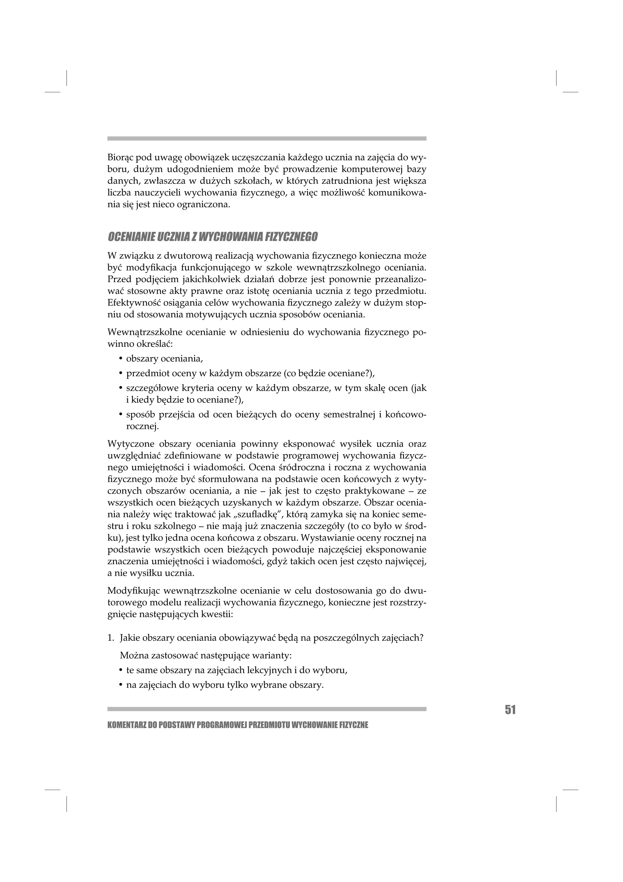 Biorąc pod uwagę obowiązek uczęszczania każdego ucznia na zajęcia do wy-
boru, dużym udogodnieniem może być prowadzenie komputerowej bazy
danych, zwłaszcza w dużych szkołach, w których zatrudniona jest większa
liczba nauczycieli wychowania ﬁzycznego, a więc możliwość komunikowa-
nia się jest nieco ograniczona.


OCENIANIE UCZNIA Z WYCHOWANIA FIZYCZNEGO
W związku z dwutorową realizacją wychowania ﬁzycznego konieczna może
być modyﬁkacja funkcjonującego w szkole wewnątrzszkolnego oceniania.
Przed podjęciem jakichkolwiek działań dobrze jest ponownie przeanalizo-
wać stosowne akty prawne oraz istotę oceniania ucznia z tego przedmiotu.
Efektywność osiągania celów wychowania ﬁzycznego zależy w dużym stop-
niu od stosowania motywujących ucznia sposobów oceniania.
Wewnątrzszkolne ocenianie w odniesieniu do wychowania ﬁzycznego po-
winno określać:
  • obszary oceniania,
  • przedmiot oceny w każdym obszarze (co będzie oceniane?),
  • szczegółowe kryteria oceny w każdym obszarze, w tym skalę ocen (jak
    i kiedy będzie to oceniane?),
  • sposób przejścia od ocen bieżących do oceny semestralnej i końcowo-
    rocznej.
Wytyczone obszary oceniania powinny eksponować wysiłek ucznia oraz
uwzględniać zdeﬁniowane w podstawie programowej wychowania ﬁzycz-
nego umiejętności i wiadomości. Ocena śródroczna i roczna z wychowania
ﬁzycznego może być sformułowana na podstawie ocen końcowych z wyty-
czonych obszarów oceniania, a nie – jak jest to często praktykowane – ze
wszystkich ocen bieżących uzyskanych w każdym obszarze. Obszar ocenia-
nia należy więc traktować jak „szuﬂadkę”, którą zamyka się na koniec seme-
stru i roku szkolnego – nie mają już znaczenia szczegóły (to co było w środ-
ku), jest tylko jedna ocena końcowa z obszaru. Wystawianie oceny rocznej na
podstawie wszystkich ocen bieżących powoduje najczęściej eksponowanie
znaczenia umiejętności i wiadomości, gdyż takich ocen jest często najwięcej,
a nie wysiłku ucznia.
Modyﬁkując wewnątrzszkolne ocenianie w celu dostosowania go do dwu-
torowego modelu realizacji wychowania ﬁzycznego, konieczne jest rozstrzy-
gnięcie następujących kwestii:

1. Jakie obszary oceniania obowiązywać będą na poszczególnych zajęciach?
   Można zastosować następujące warianty:
  • te same obszary na zajęciach lekcyjnych i do wyboru,
  • na zajęciach do wyboru tylko wybrane obszary.

                                                                               51
KOMENTARZ DO PODSTAWY PROGRAMOWEJ PRZEDMIOTU WYCHOWANIE FIZYCZNE
 