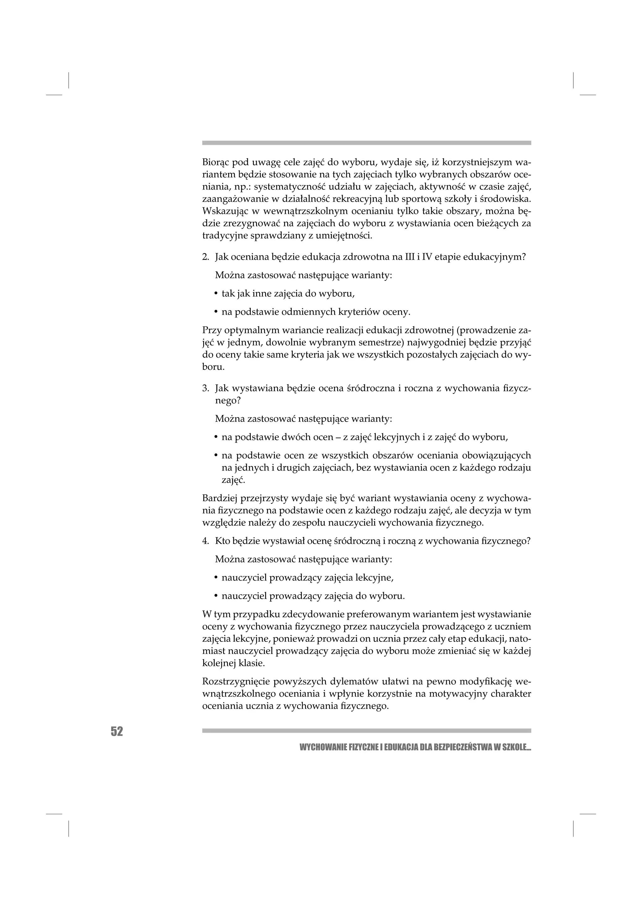 Biorąc pod uwagę cele zajęć do wyboru, wydaje się, iż korzystniejszym wa-
     riantem będzie stosowanie na tych zajęciach tylko wybranych obszarów oce-
     niania, np.: systematyczność udziału w zajęciach, aktywność w czasie zajęć,
     zaangażowanie w działalność rekreacyjną lub sportową szkoły i środowiska.
     Wskazując w wewnątrzszkolnym ocenianiu tylko takie obszary, można bę-
     dzie zrezygnować na zajęciach do wyboru z wystawiania ocen bieżących za
     tradycyjne sprawdziany z umiejętności.

     2. Jak oceniana będzie edukacja zdrowotna na III i IV etapie edukacyjnym?
        Można zastosować następujące warianty:
       • tak jak inne zajęcia do wyboru,
       • na podstawie odmiennych kryteriów oceny.
     Przy optymalnym wariancie realizacji edukacji zdrowotnej (prowadzenie za-
     jęć w jednym, dowolnie wybranym semestrze) najwygodniej będzie przyjąć
     do oceny takie same kryteria jak we wszystkich pozostałych zajęciach do wy-
     boru.

     3. Jak wystawiana będzie ocena śródroczna i roczna z wychowania ﬁzycz-
        nego?
        Można zastosować następujące warianty:
       • na podstawie dwóch ocen – z zajęć lekcyjnych i z zajęć do wyboru,
       • na podstawie ocen ze wszystkich obszarów oceniania obowiązujących
         na jednych i drugich zajęciach, bez wystawiania ocen z każdego rodzaju
         zajęć.
     Bardziej przejrzysty wydaje się być wariant wystawiania oceny z wychowa-
     nia ﬁzycznego na podstawie ocen z każdego rodzaju zajęć, ale decyzja w tym
     względzie należy do zespołu nauczycieli wychowania ﬁzycznego.
     4. Kto będzie wystawiał ocenę śródroczną i roczną z wychowania ﬁzycznego?
        Można zastosować następujące warianty:
       • nauczyciel prowadzący zajęcia lekcyjne,
       • nauczyciel prowadzący zajęcia do wyboru.
     W tym przypadku zdecydowanie preferowanym wariantem jest wystawianie
     oceny z wychowania ﬁzycznego przez nauczyciela prowadzącego z uczniem
     zajęcia lekcyjne, ponieważ prowadzi on ucznia przez cały etap edukacji, nato-
     miast nauczyciel prowadzący zajęcia do wyboru może zmieniać się w każdej
     kolejnej klasie.
     Rozstrzygnięcie powyższych dylematów ułatwi na pewno modyﬁkację we-
     wnątrzszkolnego oceniania i wpłynie korzystnie na motywacyjny charakter
     oceniania ucznia z wychowania ﬁzycznego.

52
                           WYCHOWANIE FIZYCZNE I EDUKACJA DLA BEZPIECZEŃSTWA W SZKOLE...
 