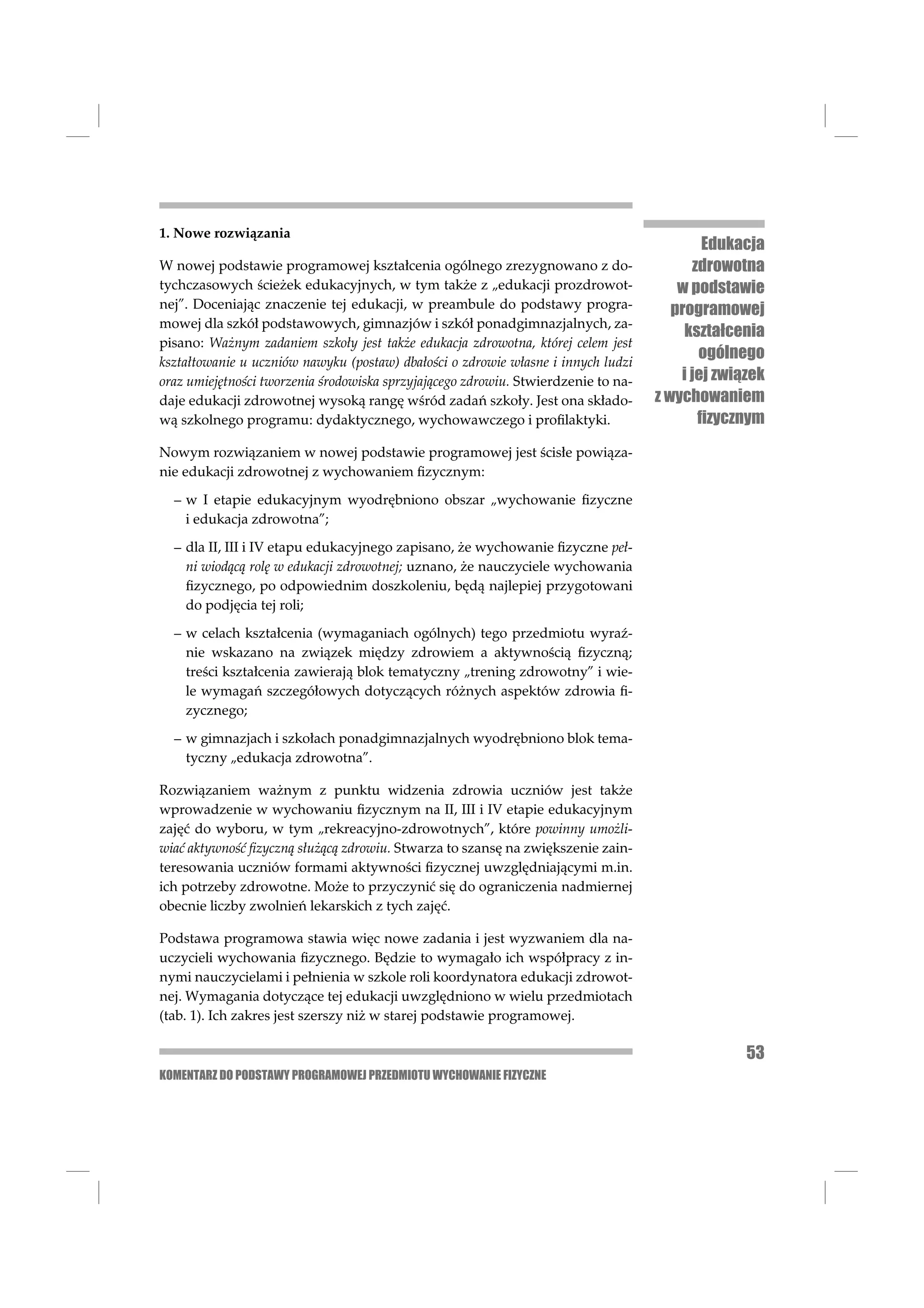 1. Nowe rozwiązania
                                                                                            Edukacja
W nowej podstawie programowej kształcenia ogólnego zrezygnowano z do-                     zdrowotna
tychczasowych ścieżek edukacyjnych, w tym także z „edukacji prozdrowot-                 w podstawie
nej”. Doceniając znaczenie tej edukacji, w preambule do podstawy progra-               programowej
mowej dla szkół podstawowych, gimnazjów i szkół ponadgimnazjalnych, za-
                                                                                         kształcenia
pisano: Ważnym zadaniem szkoły jest także edukacja zdrowotna, której celem jest
kształtowanie u uczniów nawyku (postaw) dbałości o zdrowie własne i innych ludzi
                                                                                           ogólnego
oraz umiejętności tworzenia środowiska sprzyjającego zdrowiu. Stwierdzenie to na-       i jej związek
daje edukacji zdrowotnej wysoką rangę wśród zadań szkoły. Jest ona składo-          z wychowaniem
wą szkolnego programu: dydaktycznego, wychowawczego i proﬁlaktyki.                         ﬁzycznym
Nowym rozwiązaniem w nowej podstawie programowej jest ścisłe powiąza-
nie edukacji zdrowotnej z wychowaniem ﬁzycznym:

  – w I etapie edukacyjnym wyodrębniono obszar „wychowanie ﬁzyczne
    i edukacja zdrowotna”;

  – dla II, III i IV etapu edukacyjnego zapisano, że wychowanie ﬁzyczne peł-
    ni wiodącą rolę w edukacji zdrowotnej; uznano, że nauczyciele wychowania
    ﬁzycznego, po odpowiednim doszkoleniu, będą najlepiej przygotowani
    do podjęcia tej roli;

  – w celach kształcenia (wymaganiach ogólnych) tego przedmiotu wyraź-
    nie wskazano na związek między zdrowiem a aktywnością ﬁzyczną;
    treści kształcenia zawierają blok tematyczny „trening zdrowotny” i wie-
    le wymagań szczegółowych dotyczących różnych aspektów zdrowia ﬁ-
    zycznego;

  – w gimnazjach i szkołach ponadgimnazjalnych wyodrębniono blok tema-
    tyczny „edukacja zdrowotna”.

Rozwiązaniem ważnym z punktu widzenia zdrowia uczniów jest także
wprowadzenie w wychowaniu ﬁzycznym na II, III i IV etapie edukacyjnym
zajęć do wyboru, w tym „rekreacyjno-zdrowotnych”, które powinny umożli-
wiać aktywność ﬁzyczną służącą zdrowiu. Stwarza to szansę na zwiększenie zain-
teresowania uczniów formami aktywności ﬁzycznej uwzględniającymi m.in.
ich potrzeby zdrowotne. Może to przyczynić się do ograniczenia nadmiernej
obecnie liczby zwolnień lekarskich z tych zajęć.

Podstawa programowa stawia więc nowe zadania i jest wyzwaniem dla na-
uczycieli wychowania ﬁzycznego. Będzie to wymagało ich współpracy z in-
nymi nauczycielami i pełnienia w szkole roli koordynatora edukacji zdrowot-
nej. Wymagania dotyczące tej edukacji uwzględniono w wielu przedmiotach
(tab. 1). Ich zakres jest szerszy niż w starej podstawie programowej.

                                                                                                  53
KOMENTARZ DO PODSTAWY PROGRAMOWEJ PRZEDMIOTU WYCHOWANIE FIZYCZNE
 