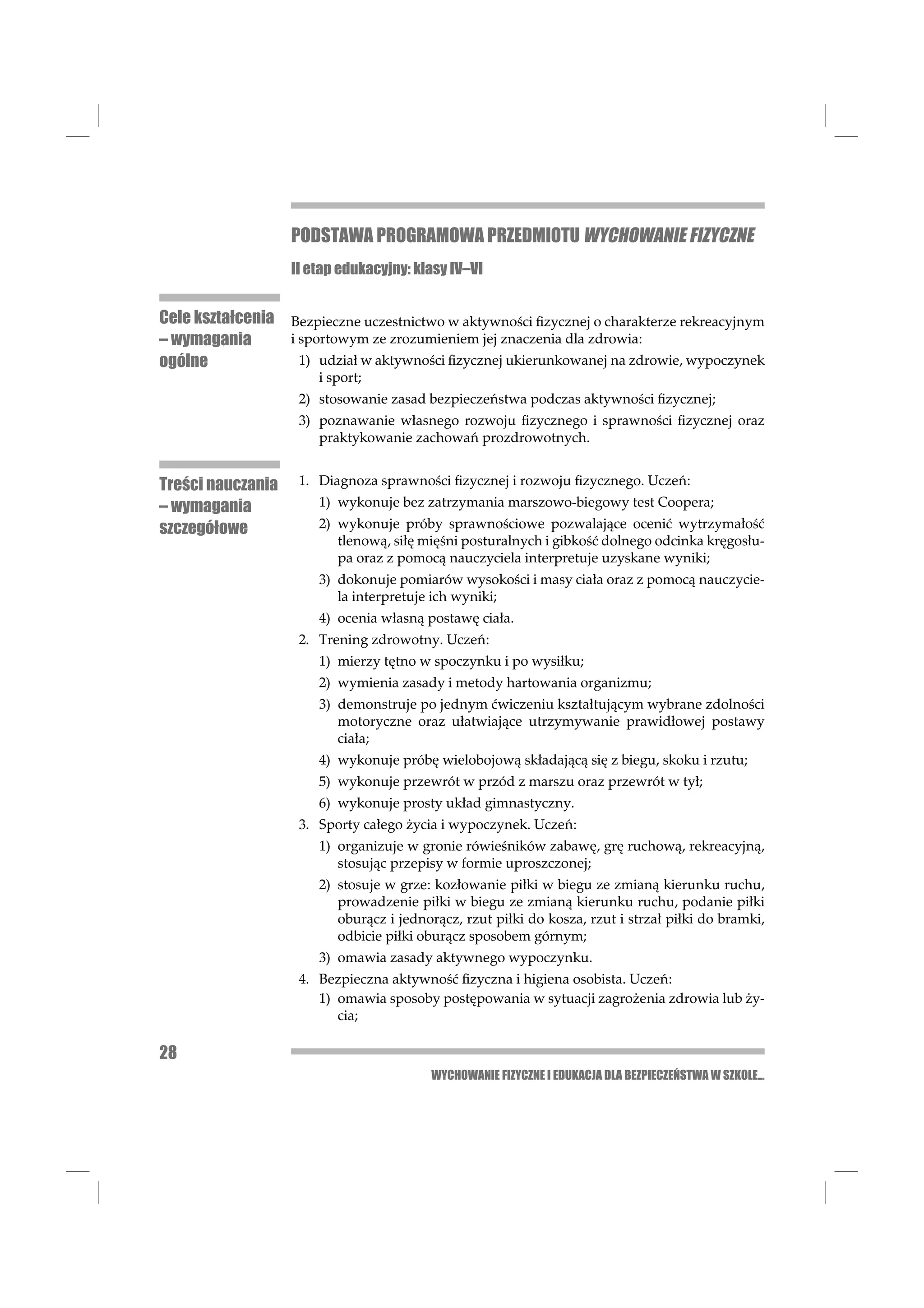 PODSTAWA PROGRAMOWA PRZEDMIOTU WYCHOWANIE FIZYCZNE
                   II etap edukacyjny: klasy IV–VI


Cele kształcenia Bezpieczne uczestnictwo w aktywności ﬁzycznej o charakterze rekreacyjnym
– wymagania      i sportowym ze zrozumieniem jej znaczenia dla zdrowia:
ogólne             1) udział w aktywności ﬁzycznej ukierunkowanej na zdrowie, wypoczynek
                       i sport;
                    2) stosowanie zasad bezpieczeństwa podczas aktywności ﬁzycznej;
                    3) poznawanie własnego rozwoju ﬁzycznego i sprawności ﬁzycznej oraz
                       praktykowanie zachowań prozdrowotnych.


Treści nauczania    1. Diagnoza sprawności ﬁzycznej i rozwoju ﬁzycznego. Uczeń:
– wymagania            1) wykonuje bez zatrzymania marszowo-biegowy test Coopera;
szczegółowe            2) wykonuje próby sprawnościowe pozwalające ocenić wytrzymałość
                          tlenową, siłę mięśni posturalnych i gibkość dolnego odcinka kręgosłu-
                          pa oraz z pomocą nauczyciela interpretuje uzyskane wyniki;
                       3) dokonuje pomiarów wysokości i masy ciała oraz z pomocą nauczycie-
                          la interpretuje ich wyniki;
                       4) ocenia własną postawę ciała.
                    2. Trening zdrowotny. Uczeń:
                       1) mierzy tętno w spoczynku i po wysiłku;
                       2) wymienia zasady i metody hartowania organizmu;
                       3) demonstruje po jednym ćwiczeniu kształtującym wybrane zdolności
                          motoryczne oraz ułatwiające utrzymywanie prawidłowej postawy
                          ciała;
                       4) wykonuje próbę wielobojową składającą się z biegu, skoku i rzutu;
                       5) wykonuje przewrót w przód z marszu oraz przewrót w tył;
                       6) wykonuje prosty układ gimnastyczny.
                    3. Sporty całego życia i wypoczynek. Uczeń:
                       1) organizuje w gronie rówieśników zabawę, grę ruchową, rekreacyjną,
                          stosując przepisy w formie uproszczonej;
                       2) stosuje w grze: kozłowanie piłki w biegu ze zmianą kierunku ruchu,
                          prowadzenie piłki w biegu ze zmianą kierunku ruchu, podanie piłki
                          oburącz i jednorącz, rzut piłki do kosza, rzut i strzał piłki do bramki,
                          odbicie piłki oburącz sposobem górnym;
                       3) omawia zasady aktywnego wypoczynku.
                    4. Bezpieczna aktywność ﬁzyczna i higiena osobista. Uczeń:
                       1) omawia sposoby postępowania w sytuacji zagrożenia zdrowia lub ży-
                          cia;

28
                                         WYCHOWANIE FIZYCZNE I EDUKACJA DLA BEZPIECZEŃSTWA W SZKOLE...
 