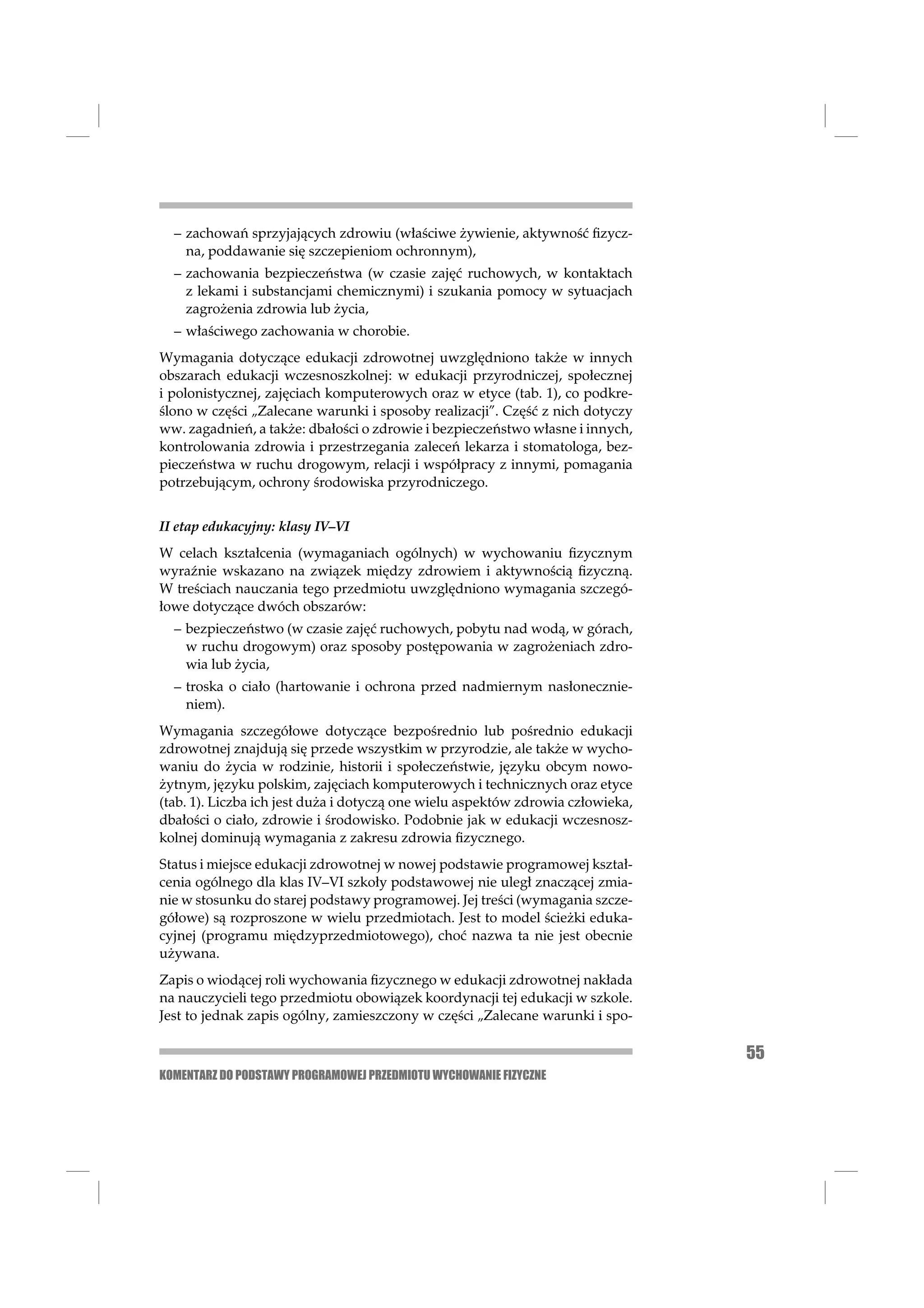 – zachowań sprzyjających zdrowiu (właściwe żywienie, aktywność ﬁzycz-
    na, poddawanie się szczepieniom ochronnym),
  – zachowania bezpieczeństwa (w czasie zajęć ruchowych, w kontaktach
    z lekami i substancjami chemicznymi) i szukania pomocy w sytuacjach
    zagrożenia zdrowia lub życia,
  – właściwego zachowania w chorobie.
Wymagania dotyczące edukacji zdrowotnej uwzględniono także w innych
obszarach edukacji wczesnoszkolnej: w edukacji przyrodniczej, społecznej
i polonistycznej, zajęciach komputerowych oraz w etyce (tab. 1), co podkre-
ślono w części „Zalecane warunki i sposoby realizacji”. Część z nich dotyczy
ww. zagadnień, a także: dbałości o zdrowie i bezpieczeństwo własne i innych,
kontrolowania zdrowia i przestrzegania zaleceń lekarza i stomatologa, bez-
pieczeństwa w ruchu drogowym, relacji i współpracy z innymi, pomagania
potrzebującym, ochrony środowiska przyrodniczego.


II etap edukacyjny: klasy IV–VI
W celach kształcenia (wymaganiach ogólnych) w wychowaniu ﬁzycznym
wyraźnie wskazano na związek między zdrowiem i aktywnością ﬁzyczną.
W treściach nauczania tego przedmiotu uwzględniono wymagania szczegó-
łowe dotyczące dwóch obszarów:
  – bezpieczeństwo (w czasie zajęć ruchowych, pobytu nad wodą, w górach,
    w ruchu drogowym) oraz sposoby postępowania w zagrożeniach zdro-
    wia lub życia,
  – troska o ciało (hartowanie i ochrona przed nadmiernym nasłonecznie-
    niem).
Wymagania szczegółowe dotyczące bezpośrednio lub pośrednio edukacji
zdrowotnej znajdują się przede wszystkim w przyrodzie, ale także w wycho-
waniu do życia w rodzinie, historii i społeczeństwie, języku obcym nowo-
żytnym, języku polskim, zajęciach komputerowych i technicznych oraz etyce
(tab. 1). Liczba ich jest duża i dotyczą one wielu aspektów zdrowia człowieka,
dbałości o ciało, zdrowie i środowisko. Podobnie jak w edukacji wczesnosz-
kolnej dominują wymagania z zakresu zdrowia ﬁzycznego.
Status i miejsce edukacji zdrowotnej w nowej podstawie programowej kształ-
cenia ogólnego dla klas IV–VI szkoły podstawowej nie uległ znaczącej zmia-
nie w stosunku do starej podstawy programowej. Jej treści (wymagania szcze-
gółowe) są rozproszone w wielu przedmiotach. Jest to model ścieżki eduka-
cyjnej (programu międzyprzedmiotowego), choć nazwa ta nie jest obecnie
używana.
Zapis o wiodącej roli wychowania ﬁzycznego w edukacji zdrowotnej nakłada
na nauczycieli tego przedmiotu obowiązek koordynacji tej edukacji w szkole.
Jest to jednak zapis ogólny, zamieszczony w części „Zalecane warunki i spo-

                                                                                 55
KOMENTARZ DO PODSTAWY PROGRAMOWEJ PRZEDMIOTU WYCHOWANIE FIZYCZNE
 