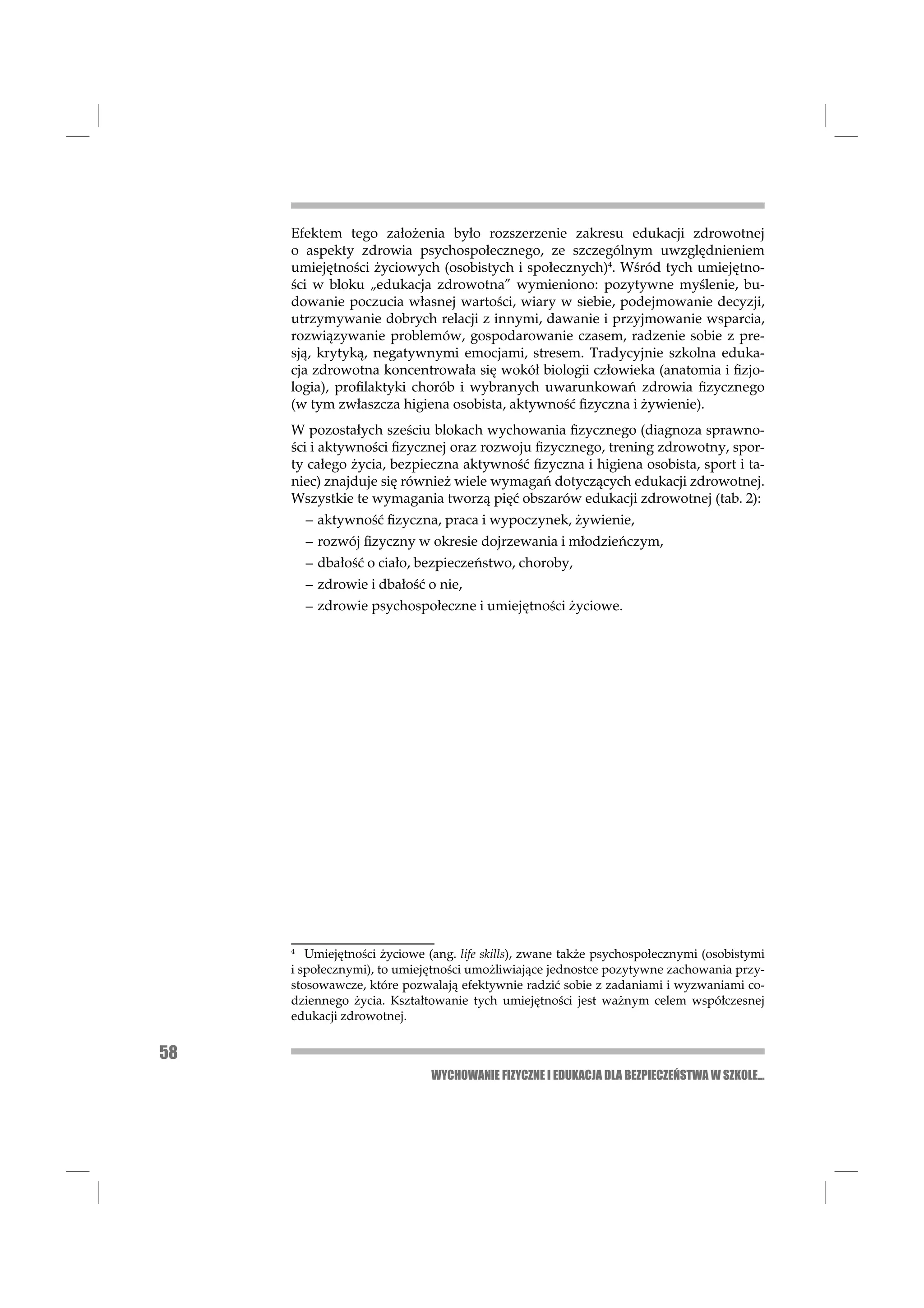 Efektem tego założenia było rozszerzenie zakresu edukacji zdrowotnej
     o aspekty zdrowia psychospołecznego, ze szczególnym uwzględnieniem
     umiejętności życiowych (osobistych i społecznych)4. Wśród tych umiejętno-
     ści w bloku „edukacja zdrowotna” wymieniono: pozytywne myślenie, bu-
     dowanie poczucia własnej wartości, wiary w siebie, podejmowanie decyzji,
     utrzymywanie dobrych relacji z innymi, dawanie i przyjmowanie wsparcia,
     rozwiązywanie problemów, gospodarowanie czasem, radzenie sobie z pre-
     sją, krytyką, negatywnymi emocjami, stresem. Tradycyjnie szkolna eduka-
     cja zdrowotna koncentrowała się wokół biologii człowieka (anatomia i ﬁzjo-
     logia), proﬁlaktyki chorób i wybranych uwarunkowań zdrowia ﬁzycznego
     (w tym zwłaszcza higiena osobista, aktywność ﬁzyczna i żywienie).
     W pozostałych sześciu blokach wychowania ﬁzycznego (diagnoza sprawno-
     ści i aktywności ﬁzycznej oraz rozwoju ﬁzycznego, trening zdrowotny, spor-
     ty całego życia, bezpieczna aktywność ﬁzyczna i higiena osobista, sport i ta-
     niec) znajduje się również wiele wymagań dotyczących edukacji zdrowotnej.
     Wszystkie te wymagania tworzą pięć obszarów edukacji zdrowotnej (tab. 2):
         – aktywność ﬁzyczna, praca i wypoczynek, żywienie,
         – rozwój ﬁzyczny w okresie dojrzewania i młodzieńczym,
         – dbałość o ciało, bezpieczeństwo, choroby,
         – zdrowie i dbałość o nie,
         – zdrowie psychospołeczne i umiejętności życiowe.




     4
        Umiejętności życiowe (ang. life skills), zwane także psychospołecznymi (osobistymi
     i społecznymi), to umiejętności umożliwiające jednostce pozytywne zachowania przy-
     stosowawcze, które pozwalają efektywnie radzić sobie z zadaniami i wyzwaniami co-
     dziennego życia. Kształtowanie tych umiejętności jest ważnym celem współczesnej
     edukacji zdrowotnej.


58
                              WYCHOWANIE FIZYCZNE I EDUKACJA DLA BEZPIECZEŃSTWA W SZKOLE...
 