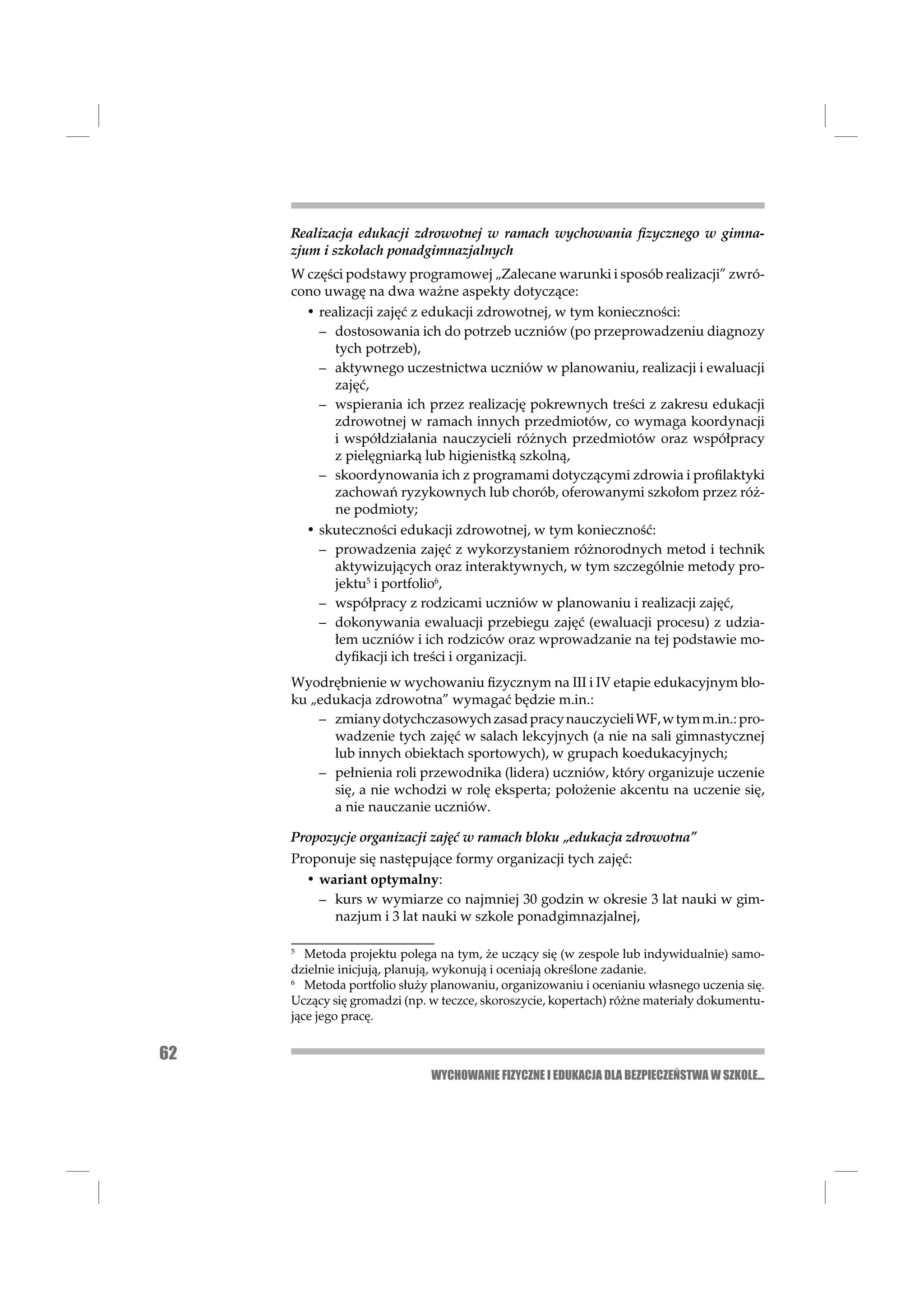 Realizacja edukacji zdrowotnej w ramach wychowania ﬁzycznego w gimna-
     zjum i szkołach ponadgimnazjalnych
     W części podstawy programowej „Zalecane warunki i sposób realizacji” zwró-
     cono uwagę na dwa ważne aspekty dotyczące:
       • realizacji zajęć z edukacji zdrowotnej, w tym konieczności:
         – dostosowania ich do potrzeb uczniów (po przeprowadzeniu diagnozy
            tych potrzeb),
         – aktywnego uczestnictwa uczniów w planowaniu, realizacji i ewaluacji
            zajęć,
         – wspierania ich przez realizację pokrewnych treści z zakresu edukacji
            zdrowotnej w ramach innych przedmiotów, co wymaga koordynacji
            i współdziałania nauczycieli różnych przedmiotów oraz współpracy
            z pielęgniarką lub higienistką szkolną,
         – skoordynowania ich z programami dotyczącymi zdrowia i proﬁlaktyki
            zachowań ryzykownych lub chorób, oferowanymi szkołom przez róż-
            ne podmioty;
       • skuteczności edukacji zdrowotnej, w tym konieczność:
         – prowadzenia zajęć z wykorzystaniem różnorodnych metod i technik
            aktywizujących oraz interaktywnych, w tym szczególnie metody pro-
            jektu5 i portfolio6,
         – współpracy z rodzicami uczniów w planowaniu i realizacji zajęć,
         – dokonywania ewaluacji przebiegu zajęć (ewaluacji procesu) z udzia-
            łem uczniów i ich rodziców oraz wprowadzanie na tej podstawie mo-
            dyﬁkacji ich treści i organizacji.
     Wyodrębnienie w wychowaniu ﬁzycznym na III i IV etapie edukacyjnym blo-
     ku „edukacja zdrowotna” wymagać będzie m.in.:
         – zmiany dotychczasowych zasad pracy nauczycieli WF, w tym m.in.: pro-
           wadzenie tych zajęć w salach lekcyjnych (a nie na sali gimnastycznej
           lub innych obiektach sportowych), w grupach koedukacyjnych;
         – pełnienia roli przewodnika (lidera) uczniów, który organizuje uczenie
           się, a nie wchodzi w rolę eksperta; położenie akcentu na uczenie się,
           a nie nauczanie uczniów.

     Propozycje organizacji zajęć w ramach bloku „edukacja zdrowotna”
     Proponuje się następujące formy organizacji tych zajęć:
       • wariant optymalny:
         – kurs w wymiarze co najmniej 30 godzin w okresie 3 lat nauki w gim-
           nazjum i 3 lat nauki w szkole ponadgimnazjalnej,

     5
        Metoda projektu polega na tym, że uczący się (w zespole lub indywidualnie) samo-
     dzielnie inicjują, planują, wykonują i oceniają określone zadanie.
     6
        Metoda portfolio służy planowaniu, organizowaniu i ocenianiu własnego uczenia się.
     Uczący się gromadzi (np. w teczce, skoroszycie, kopertach) różne materiały dokumentu-
     jące jego pracę.


62
                              WYCHOWANIE FIZYCZNE I EDUKACJA DLA BEZPIECZEŃSTWA W SZKOLE...
 