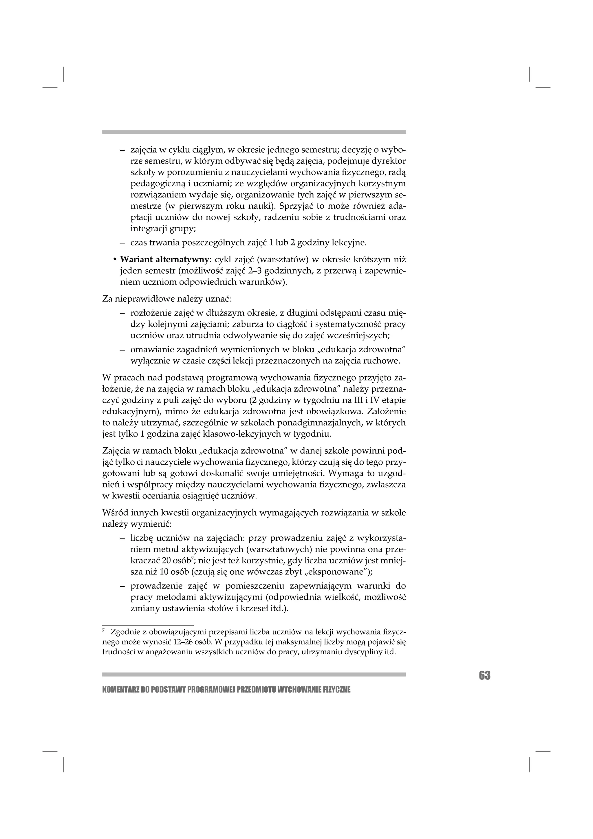 – zajęcia w cyklu ciągłym, w okresie jednego semestru; decyzję o wybo-
       rze semestru, w którym odbywać się będą zajęcia, podejmuje dyrektor
       szkoły w porozumieniu z nauczycielami wychowania ﬁzycznego, radą
       pedagogiczną i uczniami; ze względów organizacyjnych korzystnym
       rozwiązaniem wydaje się, organizowanie tych zajęć w pierwszym se-
       mestrze (w pierwszym roku nauki). Sprzyjać to może również ada-
       ptacji uczniów do nowej szkoły, radzeniu sobie z trudnościami oraz
       integracji grupy;
     – czas trwania poszczególnych zajęć 1 lub 2 godziny lekcyjne.
    • Wariant alternatywny: cykl zajęć (warsztatów) w okresie krótszym niż
      jeden semestr (możliwość zajęć 2–3 godzinnych, z przerwą i zapewnie-
      niem uczniom odpowiednich warunków).
Za nieprawidłowe należy uznać:
     – rozłożenie zajęć w dłuższym okresie, z długimi odstępami czasu mię-
       dzy kolejnymi zajęciami; zaburza to ciągłość i systematyczność pracy
       uczniów oraz utrudnia odwoływanie się do zajęć wcześniejszych;
     – omawianie zagadnień wymienionych w bloku „edukacja zdrowotna”
       wyłącznie w czasie części lekcji przeznaczonych na zajęcia ruchowe.
W pracach nad podstawą programową wychowania ﬁzycznego przyjęto za-
łożenie, że na zajęcia w ramach bloku „edukacja zdrowotna” należy przezna-
czyć godziny z puli zajęć do wyboru (2 godziny w tygodniu na III i IV etapie
edukacyjnym), mimo że edukacja zdrowotna jest obowiązkowa. Założenie
to należy utrzymać, szczególnie w szkołach ponadgimnazjalnych, w których
jest tylko 1 godzina zajęć klasowo-lekcyjnych w tygodniu.
Zajęcia w ramach bloku „edukacja zdrowotna” w danej szkole powinni pod-
jąć tylko ci nauczyciele wychowania ﬁzycznego, którzy czują się do tego przy-
gotowani lub są gotowi doskonalić swoje umiejętności. Wymaga to uzgod-
nień i współpracy między nauczycielami wychowania ﬁzycznego, zwłaszcza
w kwestii oceniania osiągnięć uczniów.
Wśród innych kwestii organizacyjnych wymagających rozwiązania w szkole
należy wymienić:
     – liczbę uczniów na zajęciach: przy prowadzeniu zajęć z wykorzysta-
       niem metod aktywizujących (warsztatowych) nie powinna ona prze-
       kraczać 20 osób7; nie jest też korzystnie, gdy liczba uczniów jest mniej-
       sza niż 10 osób (czują się one wówczas zbyt „eksponowane”);
     – prowadzenie zajęć w pomieszczeniu zapewniającym warunki do
       pracy metodami aktywizującymi (odpowiednia wielkość, możliwość
       zmiany ustawienia stołów i krzeseł itd.).

7
   Zgodnie z obowiązującymi przepisami liczba uczniów na lekcji wychowania ﬁzycz-
nego może wynosić 12–26 osób. W przypadku tej maksymalnej liczby mogą pojawić się
trudności w angażowaniu wszystkich uczniów do pracy, utrzymaniu dyscypliny itd.


                                                                                    63
KOMENTARZ DO PODSTAWY PROGRAMOWEJ PRZEDMIOTU WYCHOWANIE FIZYCZNE
 