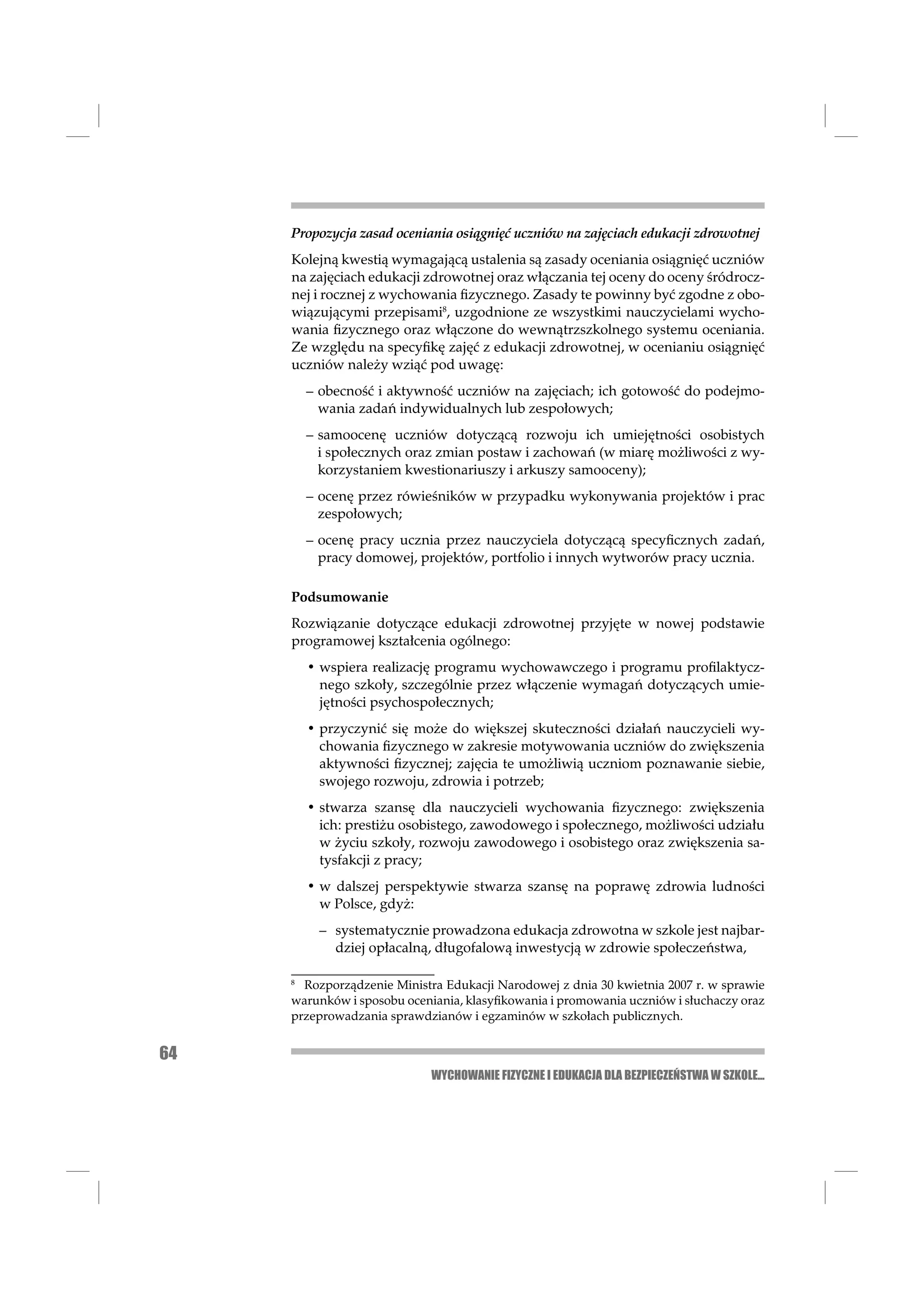 Propozycja zasad oceniania osiągnięć uczniów na zajęciach edukacji zdrowotnej
     Kolejną kwestią wymagającą ustalenia są zasady oceniania osiągnięć uczniów
     na zajęciach edukacji zdrowotnej oraz włączania tej oceny do oceny śródrocz-
     nej i rocznej z wychowania ﬁzycznego. Zasady te powinny być zgodne z obo-
     wiązującymi przepisami8, uzgodnione ze wszystkimi nauczycielami wycho-
     wania ﬁzycznego oraz włączone do wewnątrzszkolnego systemu oceniania.
     Ze względu na specyﬁkę zajęć z edukacji zdrowotnej, w ocenianiu osiągnięć
     uczniów należy wziąć pod uwagę:
         – obecność i aktywność uczniów na zajęciach; ich gotowość do podejmo-
           wania zadań indywidualnych lub zespołowych;
         – samoocenę uczniów dotyczącą rozwoju ich umiejętności osobistych
           i społecznych oraz zmian postaw i zachowań (w miarę możliwości z wy-
           korzystaniem kwestionariuszy i arkuszy samooceny);
         – ocenę przez rówieśników w przypadku wykonywania projektów i prac
           zespołowych;
         – ocenę pracy ucznia przez nauczyciela dotyczącą specyﬁcznych zadań,
           pracy domowej, projektów, portfolio i innych wytworów pracy ucznia.

     Podsumowanie
     Rozwiązanie dotyczące edukacji zdrowotnej przyjęte w nowej podstawie
     programowej kształcenia ogólnego:
         • wspiera realizację programu wychowawczego i programu proﬁlaktycz-
           nego szkoły, szczególnie przez włączenie wymagań dotyczących umie-
           jętności psychospołecznych;
         • przyczynić się może do większej skuteczności działań nauczycieli wy-
           chowania ﬁzycznego w zakresie motywowania uczniów do zwiększenia
           aktywności ﬁzycznej; zajęcia te umożliwią uczniom poznawanie siebie,
           swojego rozwoju, zdrowia i potrzeb;
         • stwarza szansę dla nauczycieli wychowania ﬁzycznego: zwiększenia
           ich: prestiżu osobistego, zawodowego i społecznego, możliwości udziału
           w życiu szkoły, rozwoju zawodowego i osobistego oraz zwiększenia sa-
           tysfakcji z pracy;
         • w dalszej perspektywie stwarza szansę na poprawę zdrowia ludności
           w Polsce, gdyż:
           – systematycznie prowadzona edukacja zdrowotna w szkole jest najbar-
             dziej opłacalną, długofalową inwestycją w zdrowie społeczeństwa,

     8
       Rozporządzenie Ministra Edukacji Narodowej z dnia 30 kwietnia 2007 r. w sprawie
     warunków i sposobu oceniania, klasyﬁkowania i promowania uczniów i słuchaczy oraz
     przeprowadzania sprawdzianów i egzaminów w szkołach publicznych.


64
                            WYCHOWANIE FIZYCZNE I EDUKACJA DLA BEZPIECZEŃSTWA W SZKOLE...
 