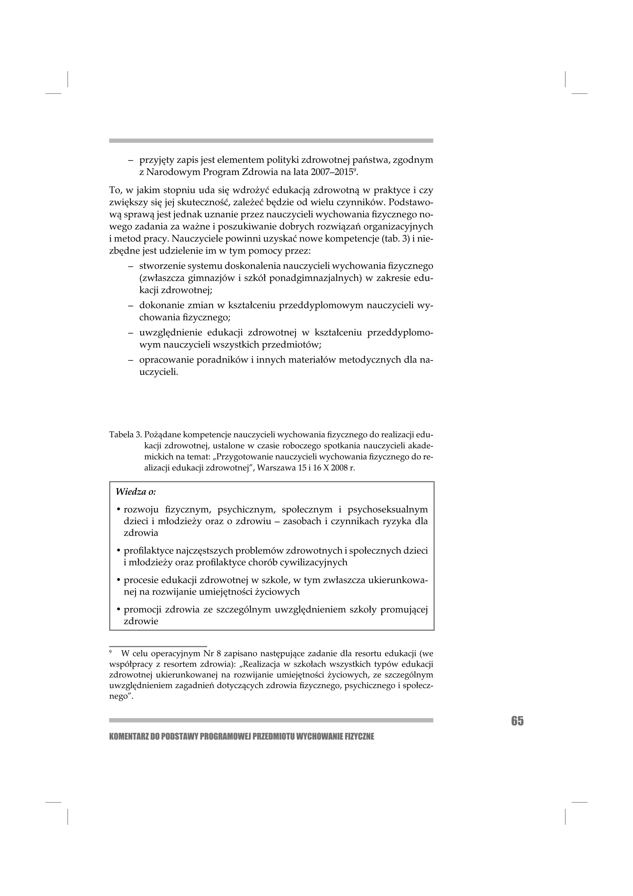 – przyjęty zapis jest elementem polityki zdrowotnej państwa, zgodnym
        z Narodowym Program Zdrowia na lata 2007–20159.
To, w jakim stopniu uda się wdrożyć edukacją zdrowotną w praktyce i czy
zwiększy się jej skuteczność, zależeć będzie od wielu czynników. Podstawo-
wą sprawą jest jednak uznanie przez nauczycieli wychowania ﬁzycznego no-
wego zadania za ważne i poszukiwanie dobrych rozwiązań organizacyjnych
i metod pracy. Nauczyciele powinni uzyskać nowe kompetencje (tab. 3) i nie-
zbędne jest udzielenie im w tym pomocy przez:
      – stworzenie systemu doskonalenia nauczycieli wychowania ﬁzycznego
        (zwłaszcza gimnazjów i szkół ponadgimnazjalnych) w zakresie edu-
        kacji zdrowotnej;
      – dokonanie zmian w kształceniu przeddyplomowym nauczycieli wy-
        chowania ﬁzycznego;
      – uwzględnienie edukacji zdrowotnej w kształceniu przeddyplomo-
        wym nauczycieli wszystkich przedmiotów;
      – opracowanie poradników i innych materiałów metodycznych dla na-
        uczycieli.




Tabela 3. Pożądane kompetencje nauczycieli wychowania ﬁzycznego do realizacji edu-
          kacji zdrowotnej, ustalone w czasie roboczego spotkania nauczycieli akade-
          mickich na temat: „Przygotowanie nauczycieli wychowania ﬁzycznego do re-
          alizacji edukacji zdrowotnej”, Warszawa 15 i 16 X 2008 r.

    Wiedza o:
    • rozwoju ﬁzycznym, psychicznym, społecznym i psychoseksualnym
      dzieci i młodzieży oraz o zdrowiu – zasobach i czynnikach ryzyka dla
      zdrowia
    • proﬁlaktyce najczęstszych problemów zdrowotnych i społecznych dzieci
      i młodzieży oraz proﬁlaktyce chorób cywilizacyjnych
    • procesie edukacji zdrowotnej w szkole, w tym zwłaszcza ukierunkowa-
      nej na rozwijanie umiejętności życiowych
    • promocji zdrowia ze szczególnym uwzględnieniem szkoły promującej
      zdrowie


9
   W celu operacyjnym Nr 8 zapisano następujące zadanie dla resortu edukacji (we
współpracy z resortem zdrowia): „Realizacja w szkołach wszystkich typów edukacji
zdrowotnej ukierunkowanej na rozwijanie umiejętności życiowych, ze szczególnym
uwzględnieniem zagadnień dotyczących zdrowia ﬁzycznego, psychicznego i społecz-
nego”.


                                                                                       65
KOMENTARZ DO PODSTAWY PROGRAMOWEJ PRZEDMIOTU WYCHOWANIE FIZYCZNE
 