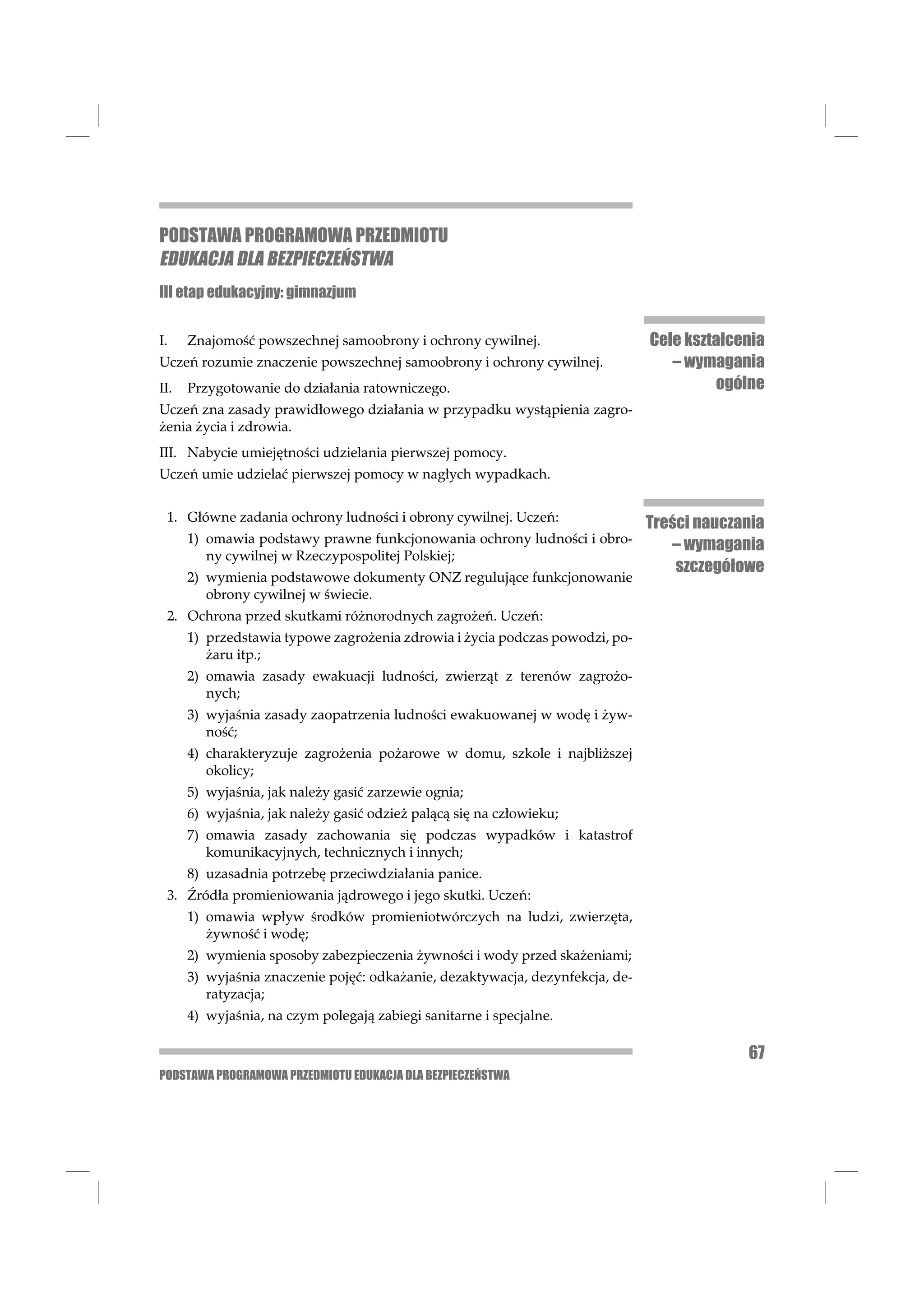 PODSTAWA PROGRAMOWA PRZEDMIOTU
EDUKACJA DLA BEZPIECZEŃSTWA
III etap edukacyjny: gimnazjum


I.    Znajomość powszechnej samoobrony i ochrony cywilnej.                     Cele kształcenia
Uczeń rozumie znaczenie powszechnej samoobrony i ochrony cywilnej.                – wymagania
II.   Przygotowanie do działania ratowniczego.                                          ogólne
Uczeń zna zasady prawidłowego działania w przypadku wystąpienia zagro-
żenia życia i zdrowia.
III. Nabycie umiejętności udzielania pierwszej pomocy.
Uczeń umie udzielać pierwszej pomocy w nagłych wypadkach.


 1. Główne zadania ochrony ludności i obrony cywilnej. Uczeń:                  Treści nauczania
      1) omawia podstawy prawne funkcjonowania ochrony ludności i obro-
                                                                                  – wymagania
         ny cywilnej w Rzeczypospolitej Polskiej;
                                                                                   szczegółowe
      2) wymienia podstawowe dokumenty ONZ regulujące funkcjonowanie
         obrony cywilnej w świecie.
 2. Ochrona przed skutkami różnorodnych zagrożeń. Uczeń:
      1) przedstawia typowe zagrożenia zdrowia i życia podczas powodzi, po-
         żaru itp.;
      2) omawia zasady ewakuacji ludności, zwierząt z terenów zagrożo-
         nych;
      3) wyjaśnia zasady zaopatrzenia ludności ewakuowanej w wodę i żyw-
         ność;
      4) charakteryzuje zagrożenia pożarowe w domu, szkole i najbliższej
         okolicy;
      5) wyjaśnia, jak należy gasić zarzewie ognia;
      6) wyjaśnia, jak należy gasić odzież palącą się na człowieku;
      7) omawia zasady zachowania się podczas wypadków i katastrof
         komunikacyjnych, technicznych i innych;
      8) uzasadnia potrzebę przeciwdziałania panice.
 3. Źródła promieniowania jądrowego i jego skutki. Uczeń:
      1) omawia wpływ środków promieniotwórczych na ludzi, zwierzęta,
         żywność i wodę;
      2) wymienia sposoby zabezpieczenia żywności i wody przed skażeniami;
      3) wyjaśnia znaczenie pojęć: odkażanie, dezaktywacja, dezynfekcja, de-
         ratyzacja;
      4) wyjaśnia, na czym polegają zabiegi sanitarne i specjalne.

                                                                                            67
PODSTAWA PROGRAMOWA PRZEDMIOTU EDUKACJA DLA BEZPIECZEŃSTWA
 