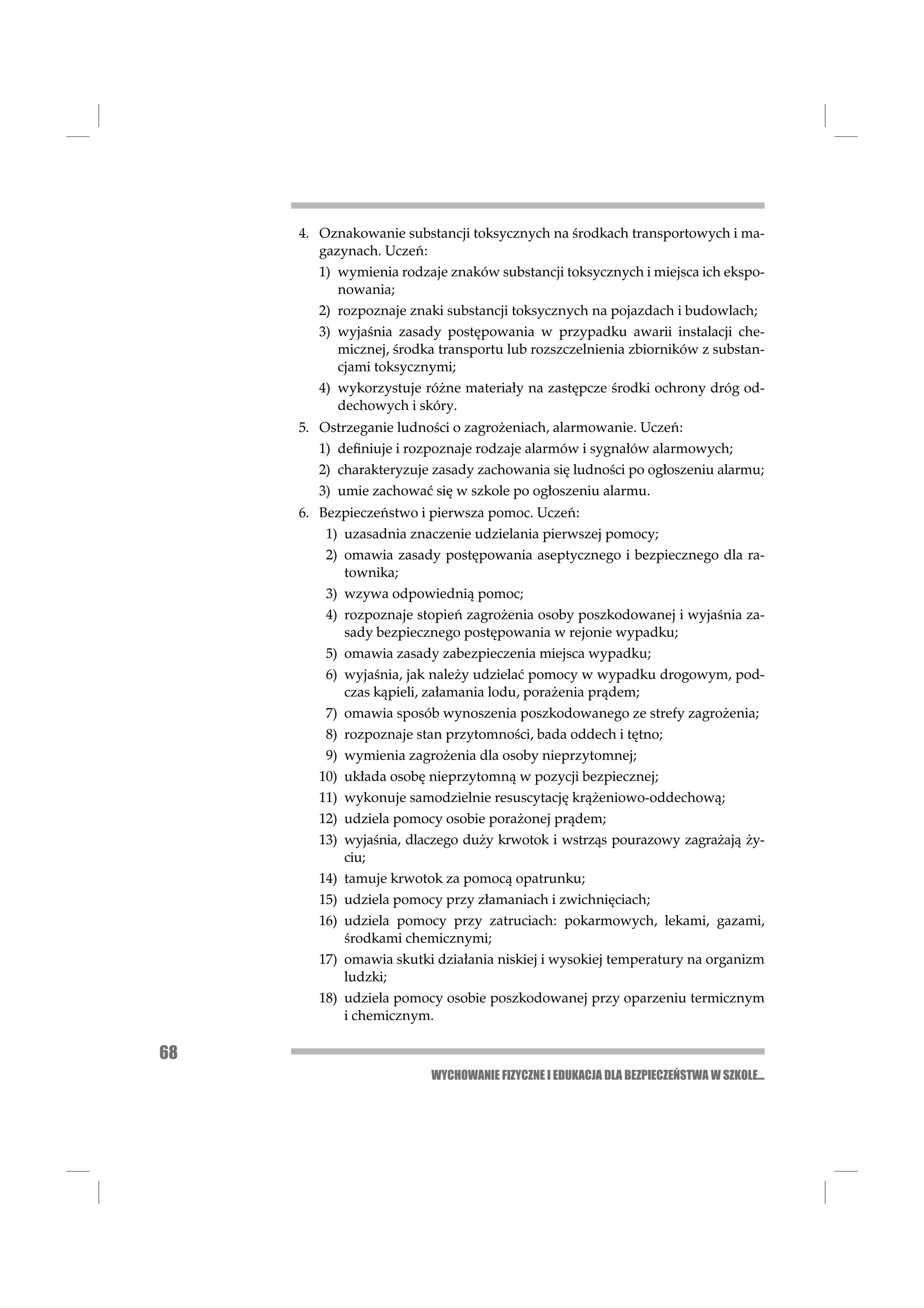 4. Oznakowanie substancji toksycznych na środkach transportowych i ma-
        gazynach. Uczeń:
        1) wymienia rodzaje znaków substancji toksycznych i miejsca ich ekspo-
           nowania;
        2) rozpoznaje znaki substancji toksycznych na pojazdach i budowlach;
        3) wyjaśnia zasady postępowania w przypadku awarii instalacji che-
           micznej, środka transportu lub rozszczelnienia zbiorników z substan-
           cjami toksycznymi;
        4) wykorzystuje różne materiały na zastępcze środki ochrony dróg od-
           dechowych i skóry.
     5. Ostrzeganie ludności o zagrożeniach, alarmowanie. Uczeń:
        1) deﬁniuje i rozpoznaje rodzaje alarmów i sygnałów alarmowych;
        2) charakteryzuje zasady zachowania się ludności po ogłoszeniu alarmu;
        3) umie zachować się w szkole po ogłoszeniu alarmu.
     6. Bezpieczeństwo i pierwsza pomoc. Uczeń:
         1) uzasadnia znaczenie udzielania pierwszej pomocy;
         2) omawia zasady postępowania aseptycznego i bezpiecznego dla ra-
            townika;
         3) wzywa odpowiednią pomoc;
         4) rozpoznaje stopień zagrożenia osoby poszkodowanej i wyjaśnia za-
            sady bezpiecznego postępowania w rejonie wypadku;
         5) omawia zasady zabezpieczenia miejsca wypadku;
         6) wyjaśnia, jak należy udzielać pomocy w wypadku drogowym, pod-
            czas kąpieli, załamania lodu, porażenia prądem;
         7) omawia sposób wynoszenia poszkodowanego ze strefy zagrożenia;
         8) rozpoznaje stan przytomności, bada oddech i tętno;
         9) wymienia zagrożenia dla osoby nieprzytomnej;
        10) układa osobę nieprzytomną w pozycji bezpiecznej;
        11) wykonuje samodzielnie resuscytację krążeniowo-oddechową;
        12) udziela pomocy osobie porażonej prądem;
        13) wyjaśnia, dlaczego duży krwotok i wstrząs pourazowy zagrażają ży-
            ciu;
        14) tamuje krwotok za pomocą opatrunku;
        15) udziela pomocy przy złamaniach i zwichnięciach;
        16) udziela pomocy przy zatruciach: pokarmowych, lekami, gazami,
            środkami chemicznymi;
        17) omawia skutki działania niskiej i wysokiej temperatury na organizm
            ludzki;
        18) udziela pomocy osobie poszkodowanej przy oparzeniu termicznym
            i chemicznym.

68
                         WYCHOWANIE FIZYCZNE I EDUKACJA DLA BEZPIECZEŃSTWA W SZKOLE...
 