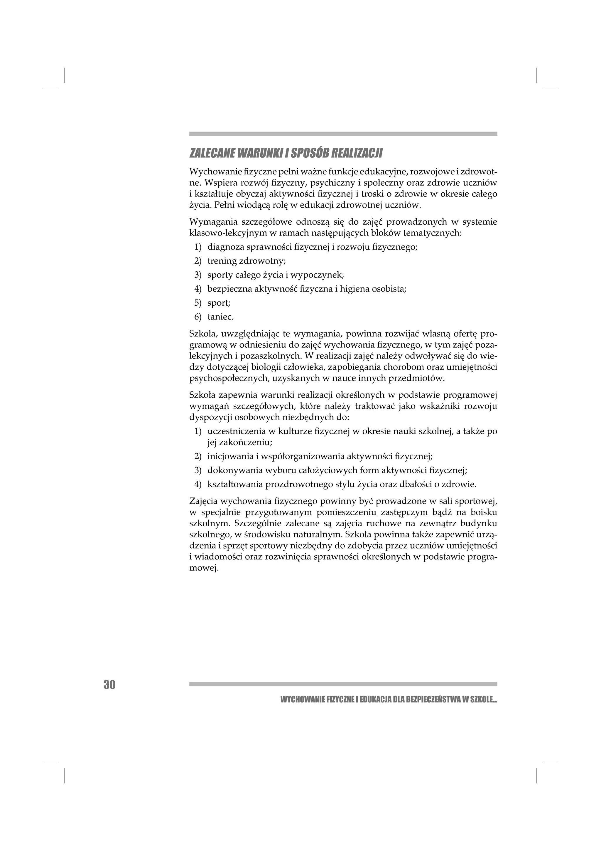 ZALECANE WARUNKI I SPOSÓB REALIZACJI
     Wychowanie ﬁzyczne pełni ważne funkcje edukacyjne, rozwojowe i zdrowot-
     ne. Wspiera rozwój ﬁzyczny, psychiczny i społeczny oraz zdrowie uczniów
     i kształtuje obyczaj aktywności ﬁzycznej i troski o zdrowie w okresie całego
     życia. Pełni wiodącą rolę w edukacji zdrowotnej uczniów.
     Wymagania szczegółowe odnoszą się do zajęć prowadzonych w systemie
     klasowo-lekcyjnym w ramach następujących bloków tematycznych:
      1) diagnoza sprawności ﬁzycznej i rozwoju ﬁzycznego;
      2) trening zdrowotny;
      3) sporty całego życia i wypoczynek;
      4) bezpieczna aktywność ﬁzyczna i higiena osobista;
      5) sport;
      6) taniec.
     Szkoła, uwzględniając te wymagania, powinna rozwijać własną ofertę pro-
     gramową w odniesieniu do zajęć wychowania ﬁzycznego, w tym zajęć poza-
     lekcyjnych i pozaszkolnych. W realizacji zajęć należy odwoływać się do wie-
     dzy dotyczącej biologii człowieka, zapobiegania chorobom oraz umiejętności
     psychospołecznych, uzyskanych w nauce innych przedmiotów.
     Szkoła zapewnia warunki realizacji określonych w podstawie programowej
     wymagań szczegółowych, które należy traktować jako wskaźniki rozwoju
     dyspozycji osobowych niezbędnych do:
      1) uczestniczenia w kulturze ﬁzycznej w okresie nauki szkolnej, a także po
         jej zakończeniu;
      2) inicjowania i współorganizowania aktywności ﬁzycznej;
      3) dokonywania wyboru całożyciowych form aktywności ﬁzycznej;
      4) kształtowania prozdrowotnego stylu życia oraz dbałości o zdrowie.
     Zajęcia wychowania ﬁzycznego powinny być prowadzone w sali sportowej,
     w specjalnie przygotowanym pomieszczeniu zastępczym bądź na boisku
     szkolnym. Szczególnie zalecane są zajęcia ruchowe na zewnątrz budynku
     szkolnego, w środowisku naturalnym. Szkoła powinna także zapewnić urzą-
     dzenia i sprzęt sportowy niezbędny do zdobycia przez uczniów umiejętności
     i wiadomości oraz rozwinięcia sprawności określonych w podstawie progra-
     mowej.




30
                           WYCHOWANIE FIZYCZNE I EDUKACJA DLA BEZPIECZEŃSTWA W SZKOLE...
 