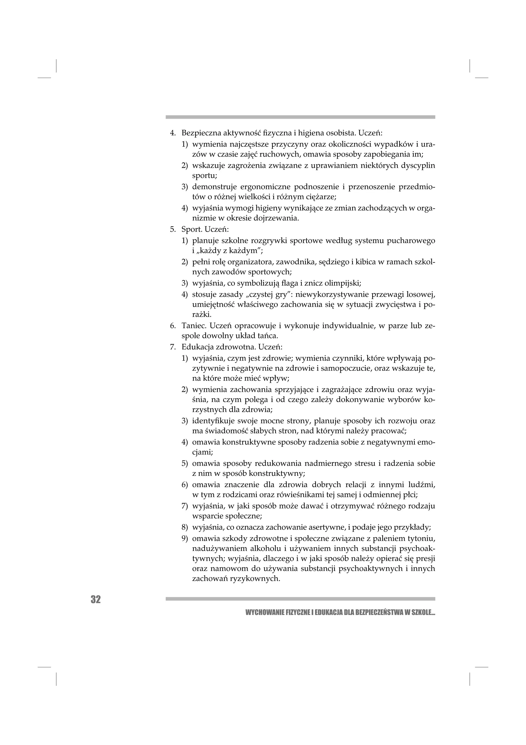 4. Bezpieczna aktywność ﬁzyczna i higiena osobista. Uczeń:
        1) wymienia najczęstsze przyczyny oraz okoliczności wypadków i ura-
           zów w czasie zajęć ruchowych, omawia sposoby zapobiegania im;
        2) wskazuje zagrożenia związane z uprawianiem niektórych dyscyplin
           sportu;
        3) demonstruje ergonomiczne podnoszenie i przenoszenie przedmio-
           tów o różnej wielkości i różnym ciężarze;
        4) wyjaśnia wymogi higieny wynikające ze zmian zachodzących w orga-
           nizmie w okresie dojrzewania.
     5. Sport. Uczeń:
        1) planuje szkolne rozgrywki sportowe według systemu pucharowego
           i „każdy z każdym”;
        2) pełni rolę organizatora, zawodnika, sędziego i kibica w ramach szkol-
           nych zawodów sportowych;
        3) wyjaśnia, co symbolizują ﬂaga i znicz olimpijski;
        4) stosuje zasady „czystej gry”: niewykorzystywanie przewagi losowej,
           umiejętność właściwego zachowania się w sytuacji zwycięstwa i po-
           rażki.
     6. Taniec. Uczeń opracowuje i wykonuje indywidualnie, w parze lub ze-
        spole dowolny układ tańca.
     7. Edukacja zdrowotna. Uczeń:
        1) wyjaśnia, czym jest zdrowie; wymienia czynniki, które wpływają po-
           zytywnie i negatywnie na zdrowie i samopoczucie, oraz wskazuje te,
           na które może mieć wpływ;
        2) wymienia zachowania sprzyjające i zagrażające zdrowiu oraz wyja-
           śnia, na czym polega i od czego zależy dokonywanie wyborów ko-
           rzystnych dla zdrowia;
        3) identyﬁkuje swoje mocne strony, planuje sposoby ich rozwoju oraz
           ma świadomość słabych stron, nad którymi należy pracować;
        4) omawia konstruktywne sposoby radzenia sobie z negatywnymi emo-
           cjami;
        5) omawia sposoby redukowania nadmiernego stresu i radzenia sobie
           z nim w sposób konstruktywny;
        6) omawia znaczenie dla zdrowia dobrych relacji z innymi ludźmi,
           w tym z rodzicami oraz rówieśnikami tej samej i odmiennej płci;
        7) wyjaśnia, w jaki sposób może dawać i otrzymywać różnego rodzaju
           wsparcie społeczne;
        8) wyjaśnia, co oznacza zachowanie asertywne, i podaje jego przykłady;
        9) omawia szkody zdrowotne i społeczne związane z paleniem tytoniu,
           nadużywaniem alkoholu i używaniem innych substancji psychoak-
           tywnych; wyjaśnia, dlaczego i w jaki sposób należy opierać się presji
           oraz namowom do używania substancji psychoaktywnych i innych
           zachowań ryzykownych.

32
                          WYCHOWANIE FIZYCZNE I EDUKACJA DLA BEZPIECZEŃSTWA W SZKOLE...
 
