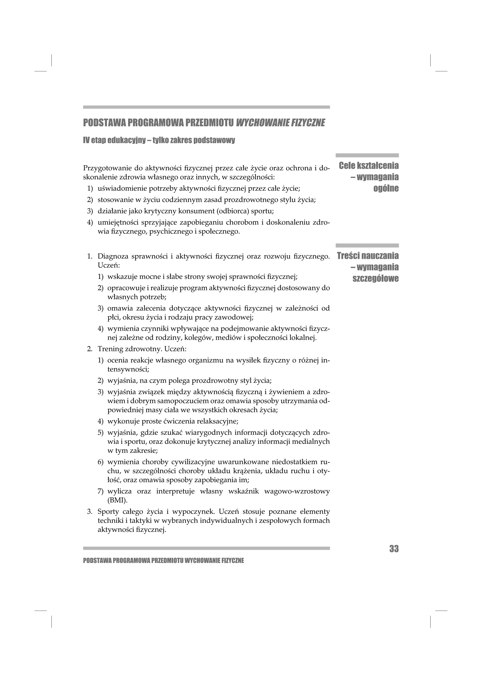 PODSTAWA PROGRAMOWA PRZEDMIOTU WYCHOWANIE FIZYCZNE
IV etap edukacyjny – tylko zakres podstawowy


Przygotowanie do aktywności ﬁzycznej przez całe życie oraz ochrona i do-      Cele kształcenia
skonalenie zdrowia własnego oraz innych, w szczególności:                        – wymagania
 1) uświadomienie potrzeby aktywności ﬁzycznej przez całe życie;                       ogólne
 2) stosowanie w życiu codziennym zasad prozdrowotnego stylu życia;
 3) działanie jako krytyczny konsument (odbiorca) sportu;
 4) umiejętności sprzyjające zapobieganiu chorobom i doskonaleniu zdro-
    wia ﬁzycznego, psychicznego i społecznego.


 1. Diagnoza sprawności i aktywności ﬁzycznej oraz rozwoju ﬁzycznego.         Treści nauczania
    Uczeń:                                                                       – wymagania
    1) wskazuje mocne i słabe strony swojej sprawności ﬁzycznej;                  szczegółowe
    2) opracowuje i realizuje program aktywności ﬁzycznej dostosowany do
       własnych potrzeb;
    3) omawia zalecenia dotyczące aktywności ﬁzycznej w zależności od
       płci, okresu życia i rodzaju pracy zawodowej;
    4) wymienia czynniki wpływające na podejmowanie aktywności ﬁzycz-
       nej zależne od rodziny, kolegów, mediów i społeczności lokalnej.
 2. Trening zdrowotny. Uczeń:
    1) ocenia reakcje własnego organizmu na wysiłek ﬁzyczny o różnej in-
       tensywności;
    2) wyjaśnia, na czym polega prozdrowotny styl życia;
    3) wyjaśnia związek między aktywnością ﬁzyczną i żywieniem a zdro-
       wiem i dobrym samopoczuciem oraz omawia sposoby utrzymania od-
       powiedniej masy ciała we wszystkich okresach życia;
    4) wykonuje proste ćwiczenia relaksacyjne;
    5) wyjaśnia, gdzie szukać wiarygodnych informacji dotyczących zdro-
       wia i sportu, oraz dokonuje krytycznej analizy informacji medialnych
       w tym zakresie;
    6) wymienia choroby cywilizacyjne uwarunkowane niedostatkiem ru-
       chu, w szczególności choroby układu krążenia, układu ruchu i oty-
       łość, oraz omawia sposoby zapobiegania im;
    7) wylicza oraz interpretuje własny wskaźnik wagowo-wzrostowy
       (BMI).
 3. Sporty całego życia i wypoczynek. Uczeń stosuje poznane elementy
    techniki i taktyki w wybranych indywidualnych i zespołowych formach
    aktywności ﬁzycznej.

                                                                                           33
PODSTAWA PROGRAMOWA PRZEDMIOTU WYCHOWANIE FIZYCZNE
 