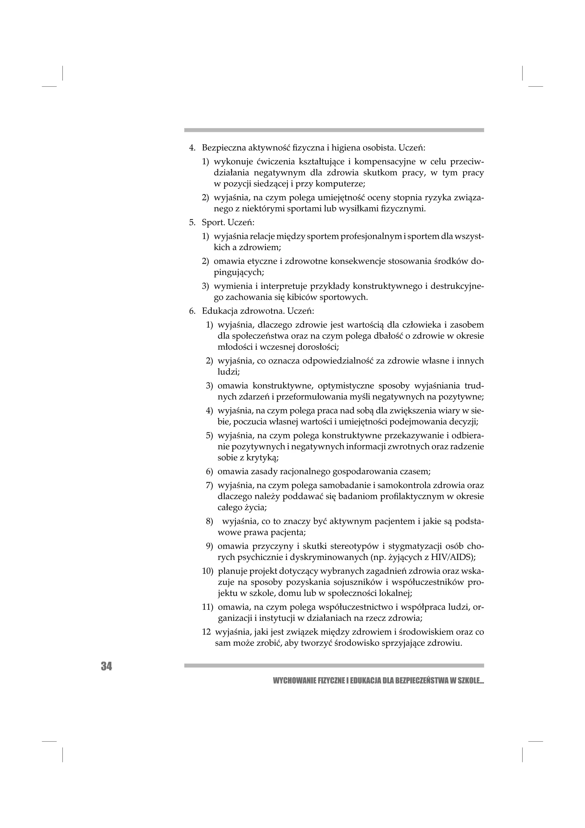 4. Bezpieczna aktywność ﬁzyczna i higiena osobista. Uczeń:
        1) wykonuje ćwiczenia kształtujące i kompensacyjne w celu przeciw-
           działania negatywnym dla zdrowia skutkom pracy, w tym pracy
           w pozycji siedzącej i przy komputerze;
        2) wyjaśnia, na czym polega umiejętność oceny stopnia ryzyka związa-
           nego z niektórymi sportami lub wysiłkami ﬁzycznymi.
     5. Sport. Uczeń:
        1) wyjaśnia relacje między sportem profesjonalnym i sportem dla wszyst-
           kich a zdrowiem;
        2) omawia etyczne i zdrowotne konsekwencje stosowania środków do-
           pingujących;
        3) wymienia i interpretuje przykłady konstruktywnego i destrukcyjne-
           go zachowania się kibiców sportowych.
     6. Edukacja zdrowotna. Uczeń:
         1) wyjaśnia, dlaczego zdrowie jest wartością dla człowieka i zasobem
            dla społeczeństwa oraz na czym polega dbałość o zdrowie w okresie
            młodości i wczesnej dorosłości;
         2) wyjaśnia, co oznacza odpowiedzialność za zdrowie własne i innych
            ludzi;
         3) omawia konstruktywne, optymistyczne sposoby wyjaśniania trud-
            nych zdarzeń i przeformułowania myśli negatywnych na pozytywne;
         4) wyjaśnia, na czym polega praca nad sobą dla zwiększenia wiary w sie-
            bie, poczucia własnej wartości i umiejętności podejmowania decyzji;
         5) wyjaśnia, na czym polega konstruktywne przekazywanie i odbiera-
            nie pozytywnych i negatywnych informacji zwrotnych oraz radzenie
            sobie z krytyką;
         6) omawia zasady racjonalnego gospodarowania czasem;
         7) wyjaśnia, na czym polega samobadanie i samokontrola zdrowia oraz
            dlaczego należy poddawać się badaniom proﬁlaktycznym w okresie
            całego życia;
         8)    wyjaśnia, co to znaczy być aktywnym pacjentem i jakie są podsta-
              wowe prawa pacjenta;
         9) omawia przyczyny i skutki stereotypów i stygmatyzacji osób cho-
            rych psychicznie i dyskryminowanych (np. żyjących z HIV/AIDS);
        10) planuje projekt dotyczący wybranych zagadnień zdrowia oraz wska-
            zuje na sposoby pozyskania sojuszników i współuczestników pro-
            jektu w szkole, domu lub w społeczności lokalnej;
        11) omawia, na czym polega współuczestnictwo i współpraca ludzi, or-
            ganizacji i instytucji w działaniach na rzecz zdrowia;
        12 wyjaśnia, jaki jest związek między zdrowiem i środowiskiem oraz co
           sam może zrobić, aby tworzyć środowisko sprzyjające zdrowiu.

34
                           WYCHOWANIE FIZYCZNE I EDUKACJA DLA BEZPIECZEŃSTWA W SZKOLE...
 
