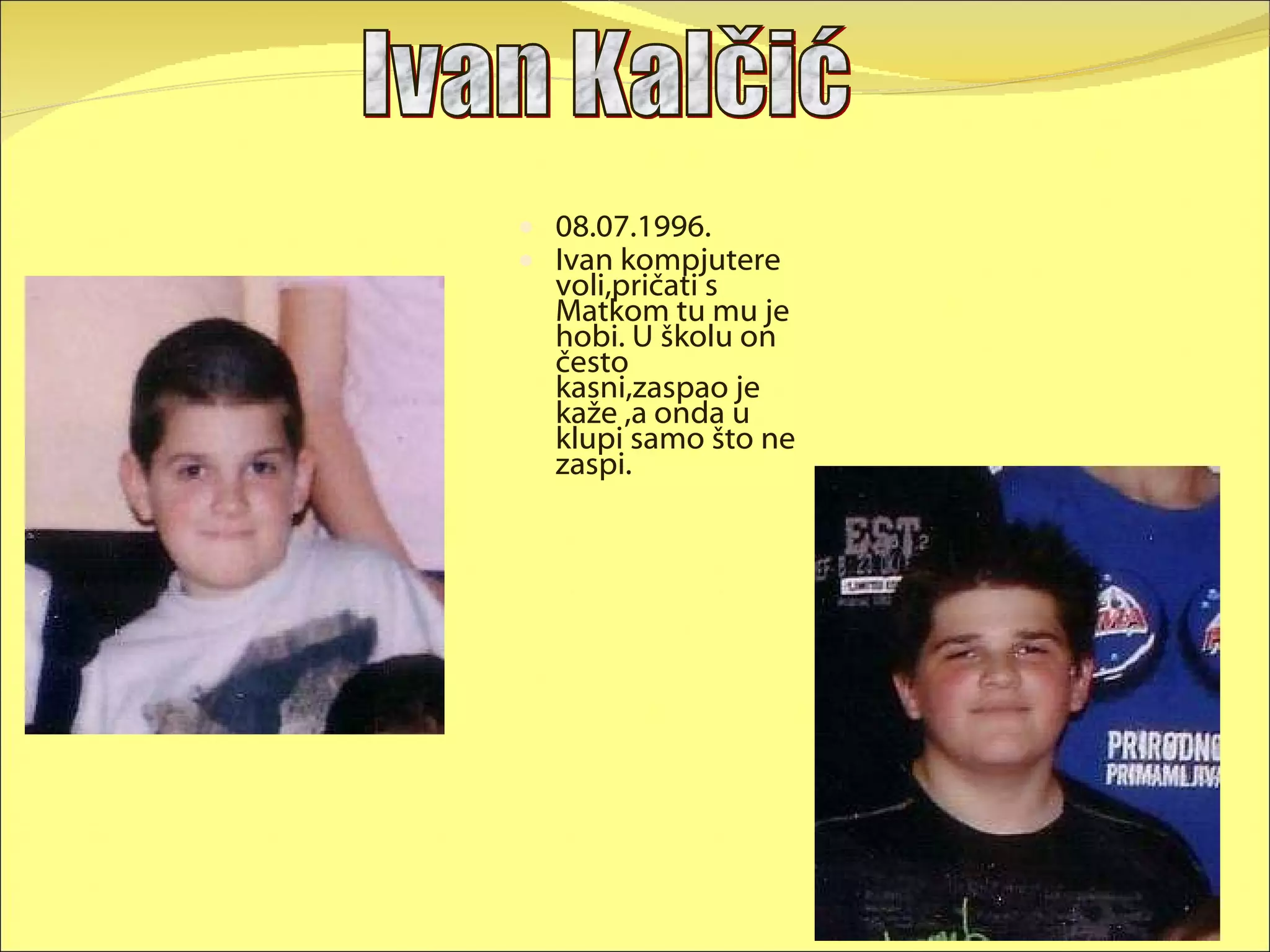 08.07.1996. Ivan kompjutere voli,pričati s Matkom tu mu je hobi. U školu on često kasni,zaspao je kaže ,a onda u klupi samo što ne zaspi. Ivan Kalčić 