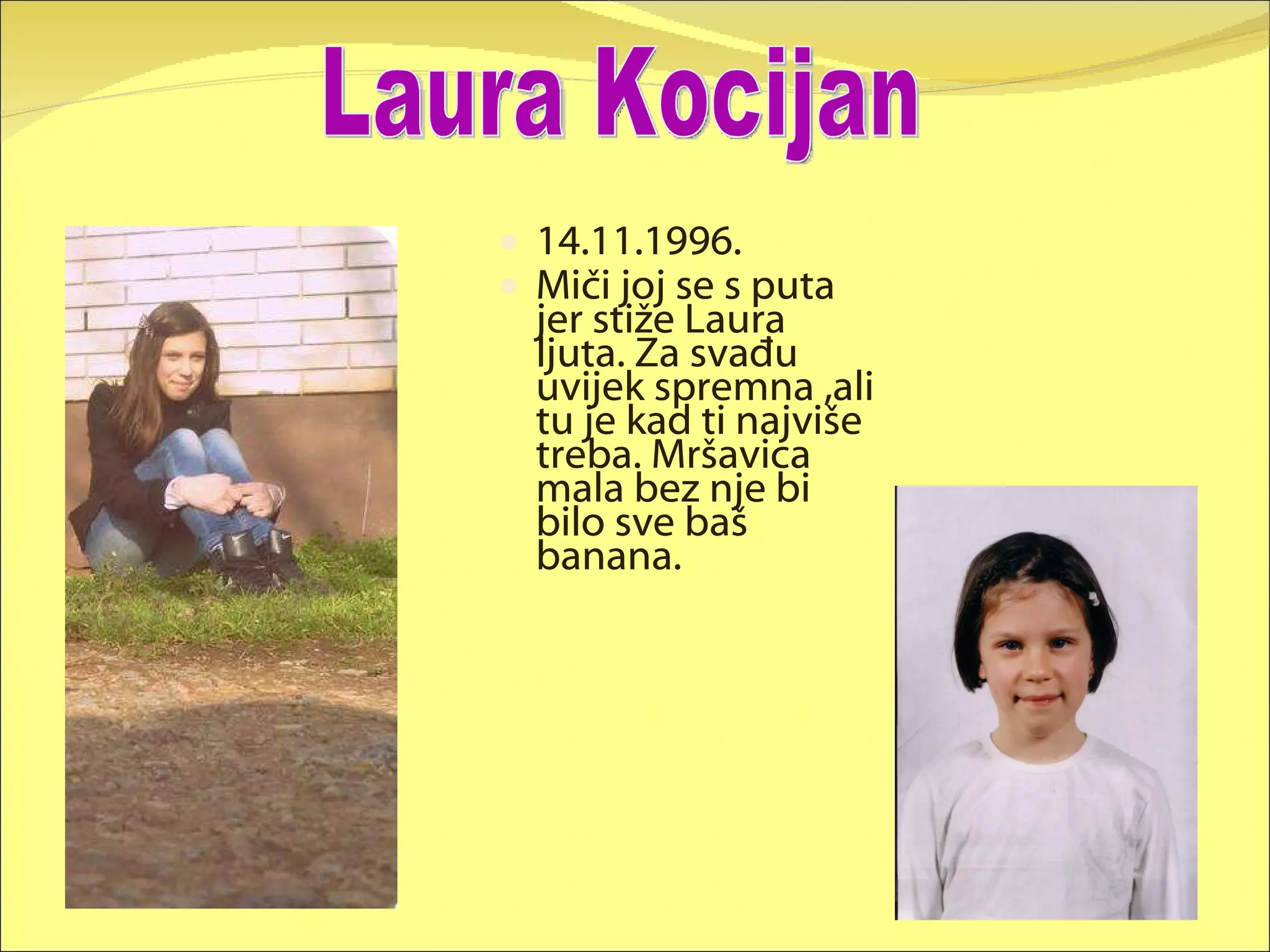 14.11.1996. Miči joj se s puta jer stiže Laura ljuta. Za svađu uvijek spremna ,ali tu je kad ti najviše treba. Mršavica mala bez nje bi bilo sve baš banana. Laura Kocijan 