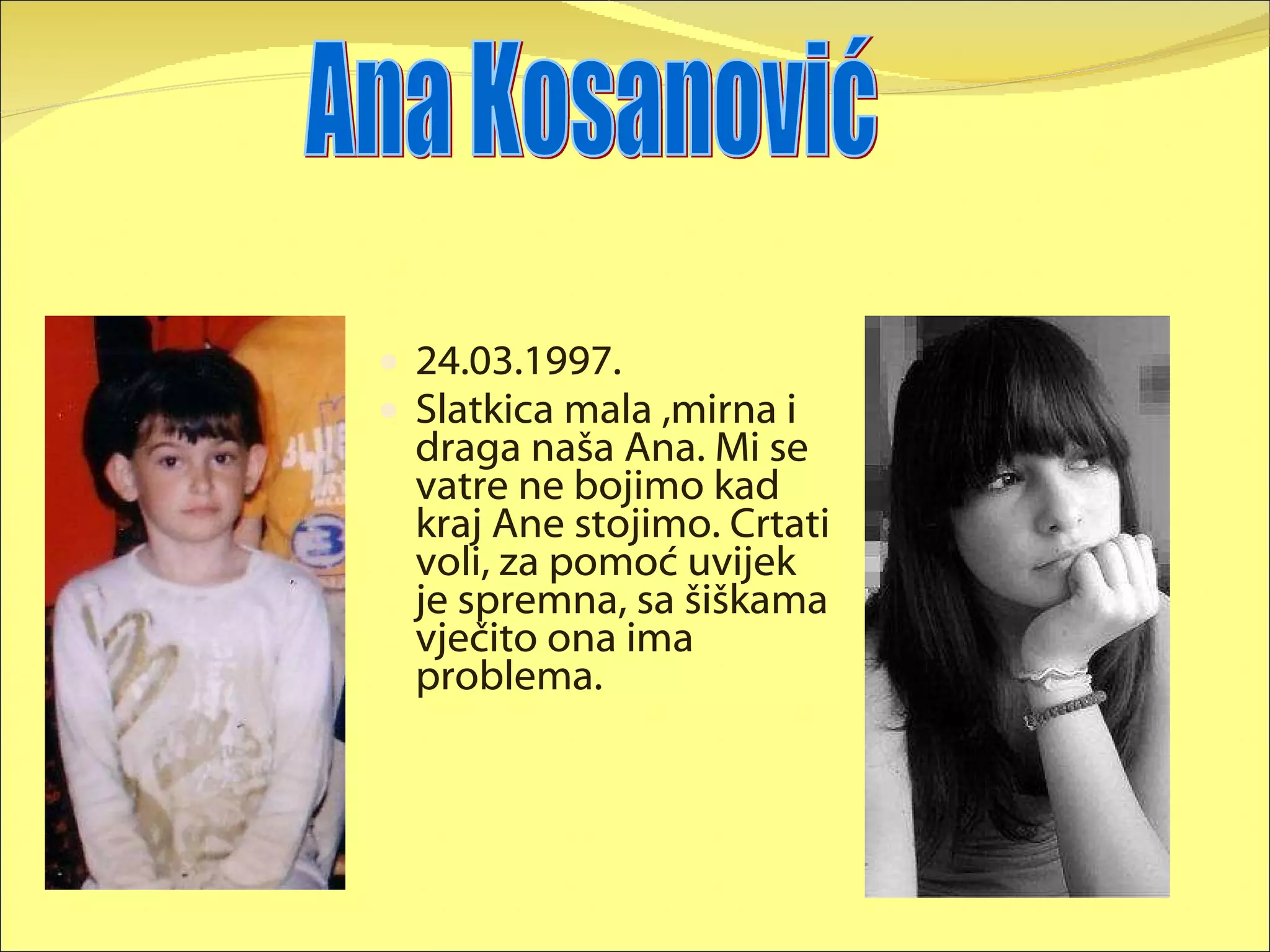 24.03.1997. Slatkica mala ,mirna i draga naša Ana. Mi se vatre ne bojimo kad kraj Ane stojimo. Crtati voli, za pomoć uvijek je spremna, sa šiškama vječito ona ima problema. Ana Kosanović 