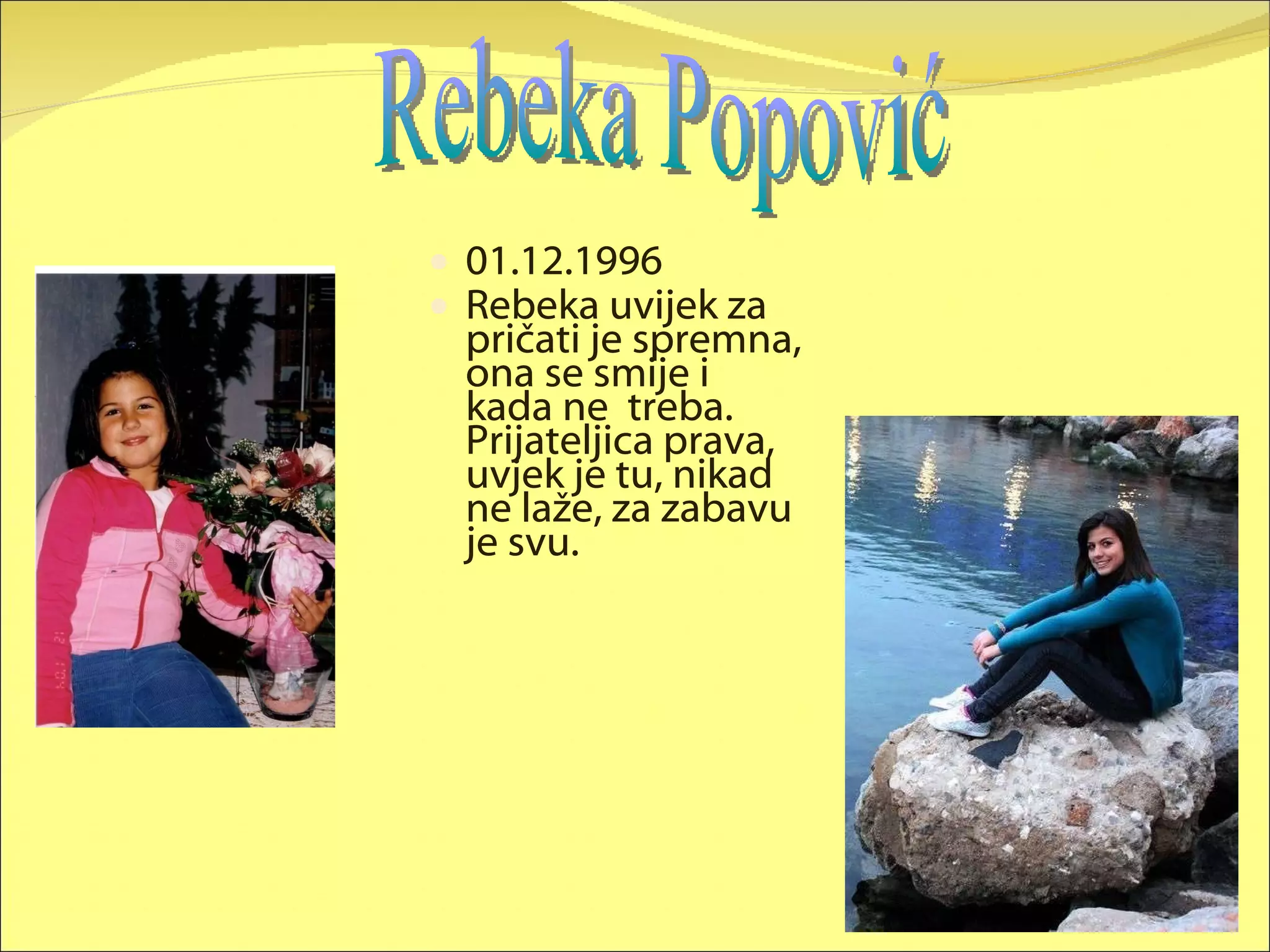 01.12.1996 Rebeka uvijek za pričati je spremna, ona se smije i kada ne  treba. Prijateljica prava, uvjek je tu, nikad ne laže, za zabavu je svu. Rebeka Popović 