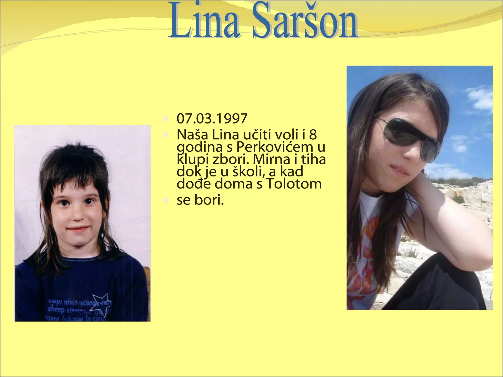 07.03.1997 Naša Lina učiti voli i 8 godina s Perkovićem u klupi zbori. Mirna i tiha dok je u školi, a kad dođe doma s Tolotom  se bori. Lina Saršon 