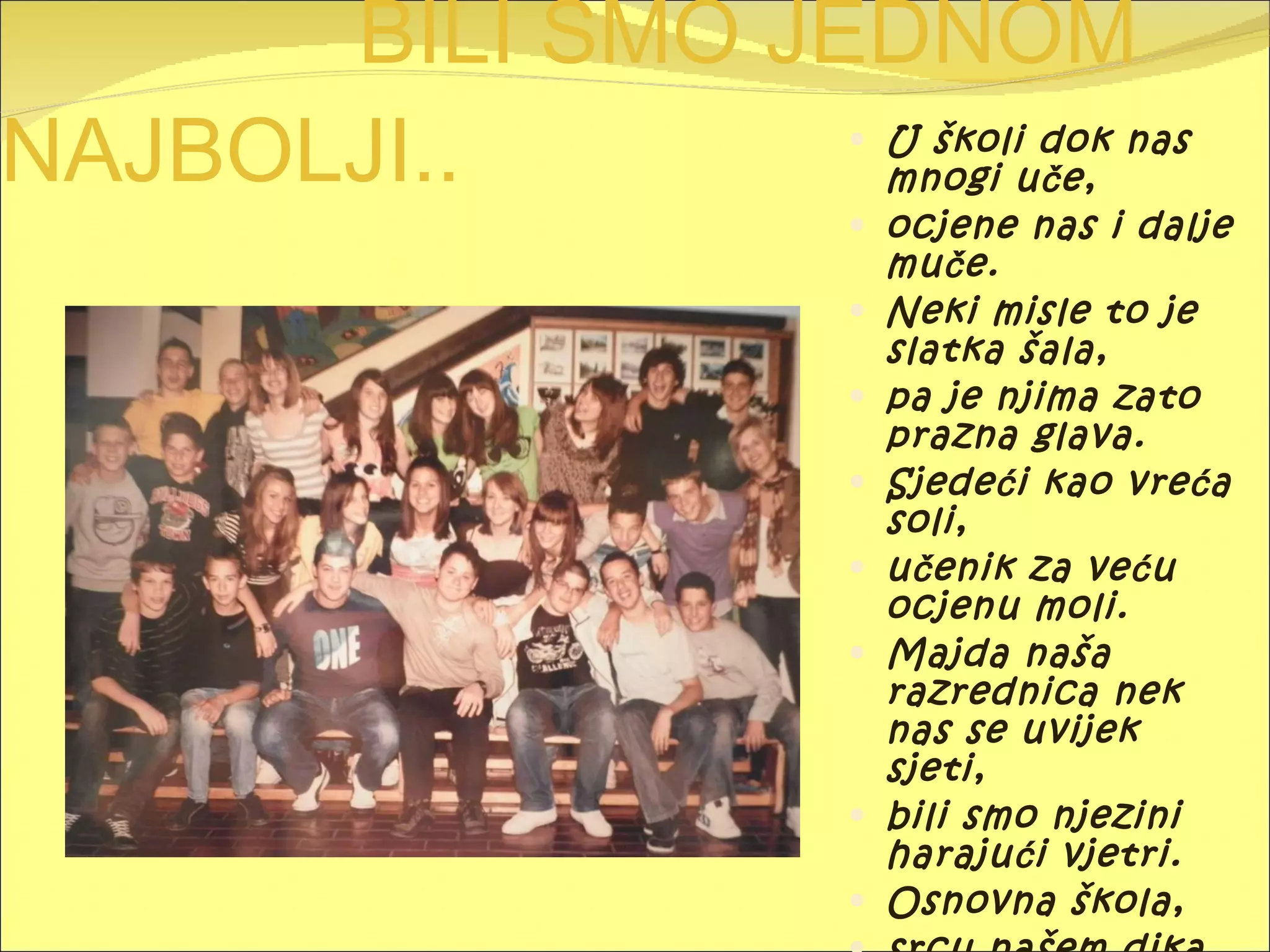 BILI SMO JEDNOM NAJBOLJI.. U školi dok nas mnogi uče, ocjene nas i dalje muče. Neki misle to je slatka šala, pa je njima zato prazna glava. Sjedeći kao vreća soli, učenik za veću ocjenu moli. Majda naša razrednica nek nas se uvijek sjeti, bili smo njezini harajući vjetri. Osnovna škola, srcu našem dika. Ko nas nezna, žalit će dovika!! 