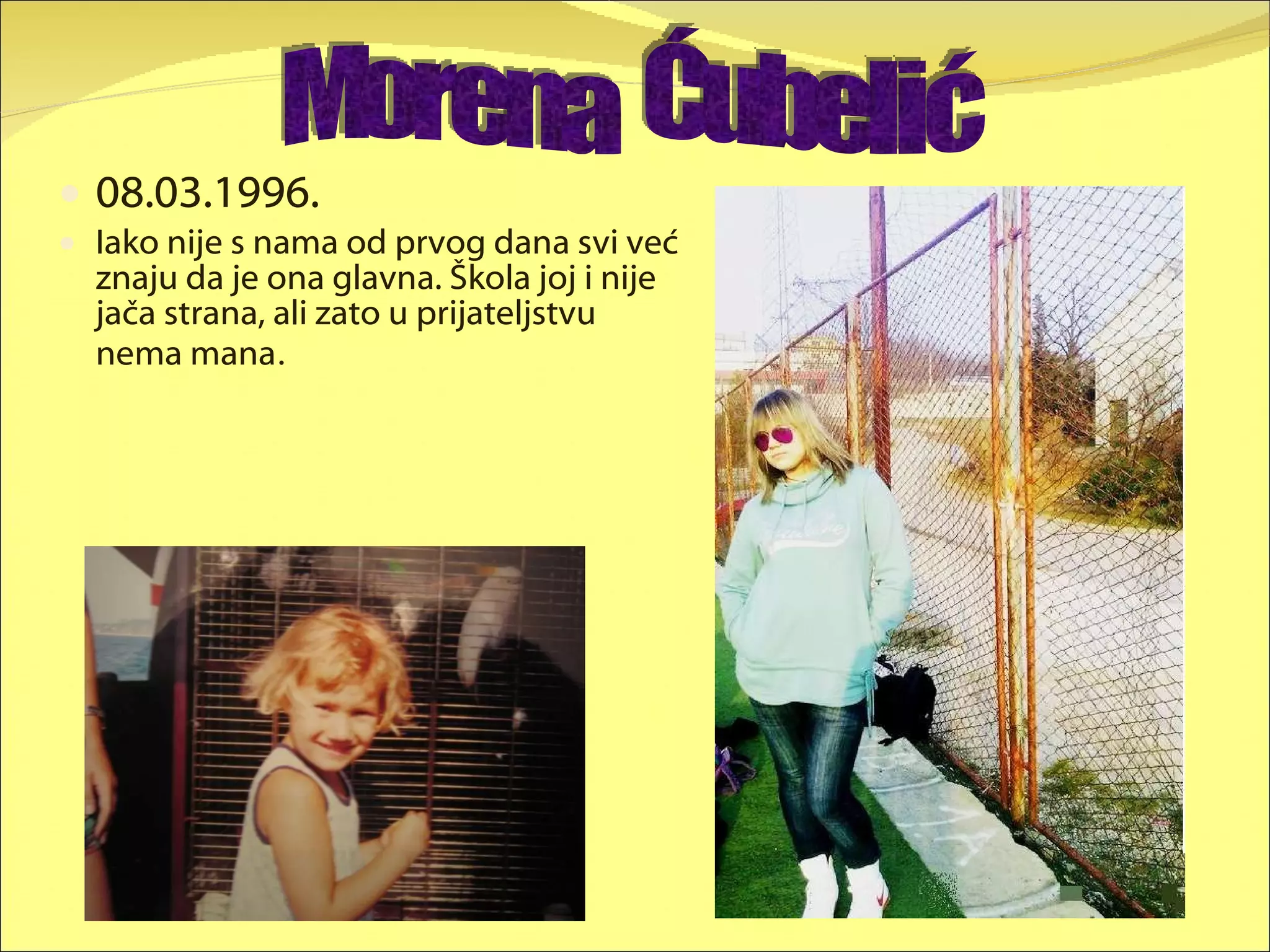 08.03.1996. Iako nije s nama od prvog dana svi već znaju da je ona glavna. Škola joj i nije jača strana, ali zato u prijateljstvu nema mana . Morena  Ćubelić 