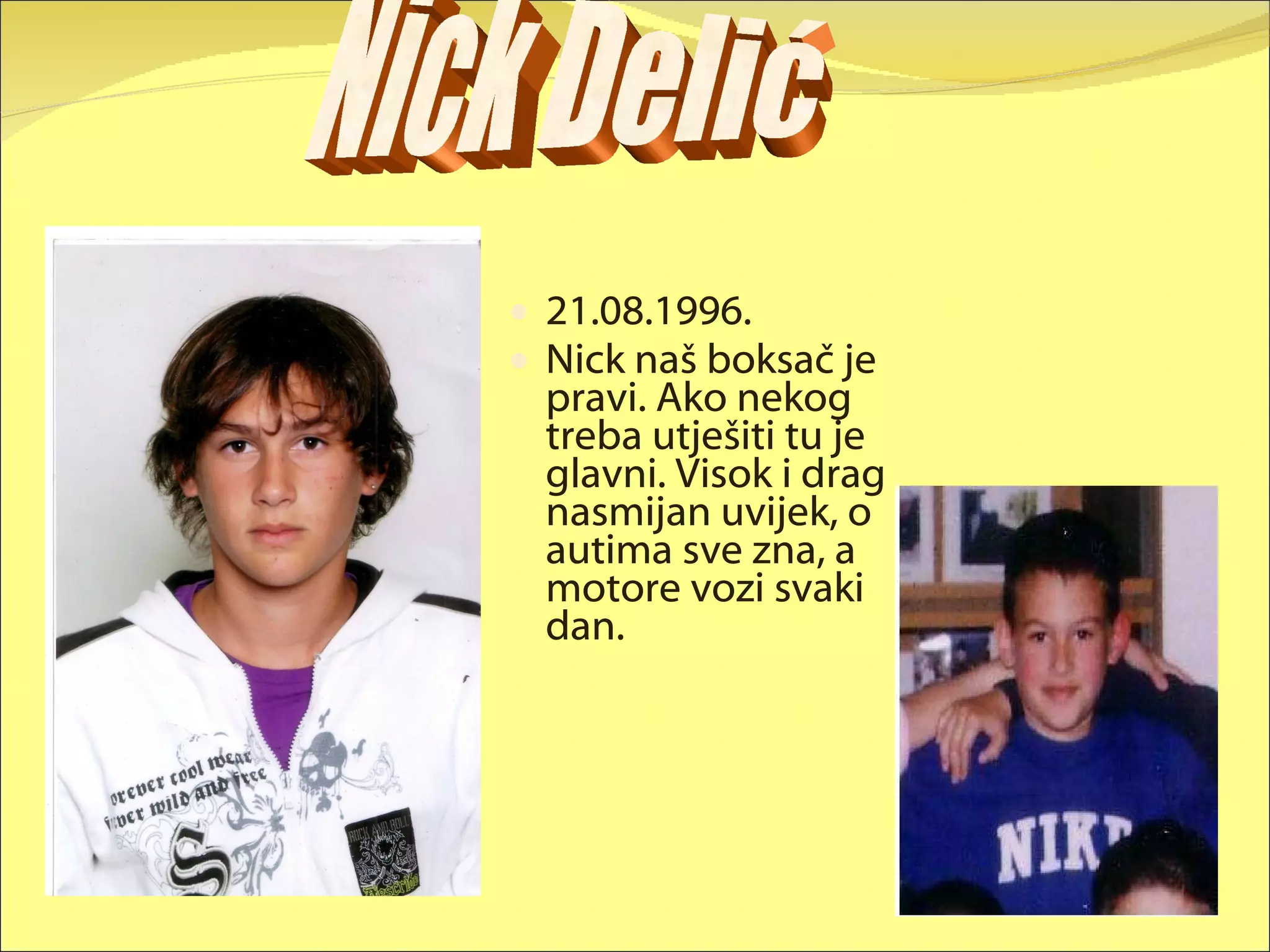 21.08.1996. Nick naš boksač je pravi. Ako nekog treba utješiti tu je glavni. Visok i drag nasmijan uvijek, o autima sve zna, a motore vozi svaki dan. Nick Delić 