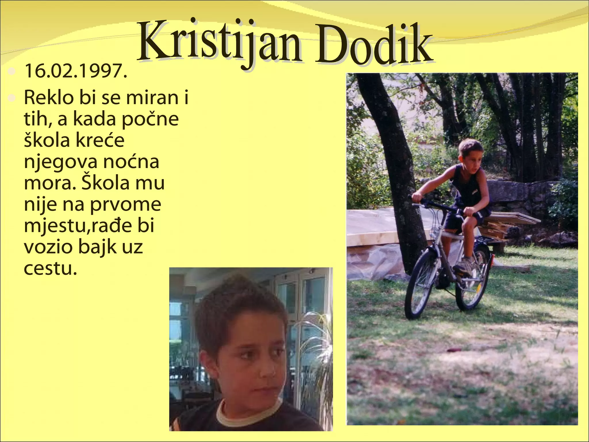 16.02.1997. Reklo bi se miran i tih, a kada počne škola kreće njegova noćna mora. Škola mu nije na prvome mjestu,rađe bi vozio bajk uz cestu. Kristijan Dodik 