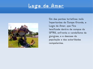 Lago do Amor Um dos pontos turísticos mais importantes de Campo Grande, o Lago do Amor, que fica localizado dentro do campus da UFMS, enfrenta o vandalismo de gangues, e o descaso da população e das autoridades competentes. 