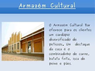 Armazém Cultural O Armazém Cultural Bar oferece para os clientes um cardápio diversificado de petiscos. Um  destaque da casa é o combinadinho de carne, batata frita, isca de peixe e pães . 