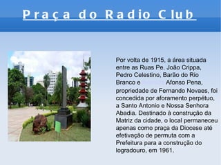 Praça do Radio Club   Por volta de 1915, a área situada entre as Ruas Pe. João Crippa, Pedro Celestino, Barão do Rio Branco e  Avenida  Afonso Pena, propriedade de Fernando Novaes, foi concedida por aforamento perpétuo, a Santo Antonio e Nossa Senhora Abadia. Destinado à construção da Matriz da cidade, o local permaneceu apenas como praça da Diocese até efetivação de permuta com a Prefeitura para a construção do logradouro, em 1961. 